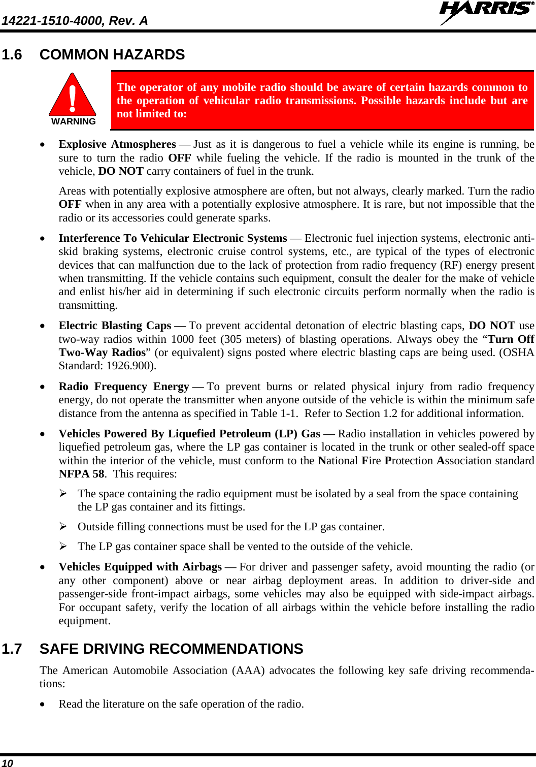 14221-1510-4000, Rev. A   10 1.6 COMMON HAZARDS   The operator of any mobile radio should be aware of certain hazards common to the operation of vehicular radio transmissions. Possible hazards include but are not limited to: • Explosive Atmospheres — Just as it is dangerous to fuel a vehicle while its engine is running, be sure to turn the radio OFF while fueling the vehicle. If the radio is mounted in the trunk of the vehicle, DO NOT carry containers of fuel in the trunk. Areas with potentially explosive atmosphere are often, but not always, clearly marked. Turn the radio OFF when in any area with a potentially explosive atmosphere. It is rare, but not impossible that the radio or its accessories could generate sparks. • Interference To Vehicular Electronic Systems — Electronic fuel injection systems, electronic anti-skid braking systems, electronic cruise control systems, etc., are typical of the types of electronic devices that can malfunction due to the lack of protection from radio frequency (RF) energy present when transmitting. If the vehicle contains such equipment, consult the dealer for the make of vehicle and enlist his/her aid in determining if such electronic circuits perform normally when the radio is transmitting. • Electric Blasting Caps — To prevent accidental detonation of electric blasting caps, DO NOT use two-way radios within 1000 feet (305 meters) of blasting operations. Always obey the “Turn Off Two-Way Radios” (or equivalent) signs posted where electric blasting caps are being used. (OSHA Standard: 1926.900). • Radio Frequency Energy — To prevent burns or related physical injury from radio frequency energy, do not operate the transmitter when anyone outside of the vehicle is within the minimum safe distance from the antenna as specified in Table 1-1.  Refer to Section 1.2 for additional information. • Vehicles Powered By Liquefied Petroleum (LP) Gas — Radio installation in vehicles powered by liquefied petroleum gas, where the LP gas container is located in the trunk or other sealed-off space within the interior of the vehicle, must conform to the National Fire Protection Association standard NFPA 58.  This requires:  The space containing the radio equipment must be isolated by a seal from the space containing the LP gas container and its fittings.  Outside filling connections must be used for the LP gas container.  The LP gas container space shall be vented to the outside of the vehicle. • Vehicles Equipped with Airbags — For driver and passenger safety, avoid mounting the radio (or any other component) above or near airbag deployment areas. In addition to driver-side and passenger-side front-impact airbags, some vehicles may also be equipped with side-impact airbags. For occupant safety, verify the location of all airbags within the vehicle before installing the radio equipment. 1.7 SAFE DRIVING RECOMMENDATIONS The American Automobile Association (AAA) advocates the following key safe driving recommenda-tions: • Read the literature on the safe operation of the radio. WARNING