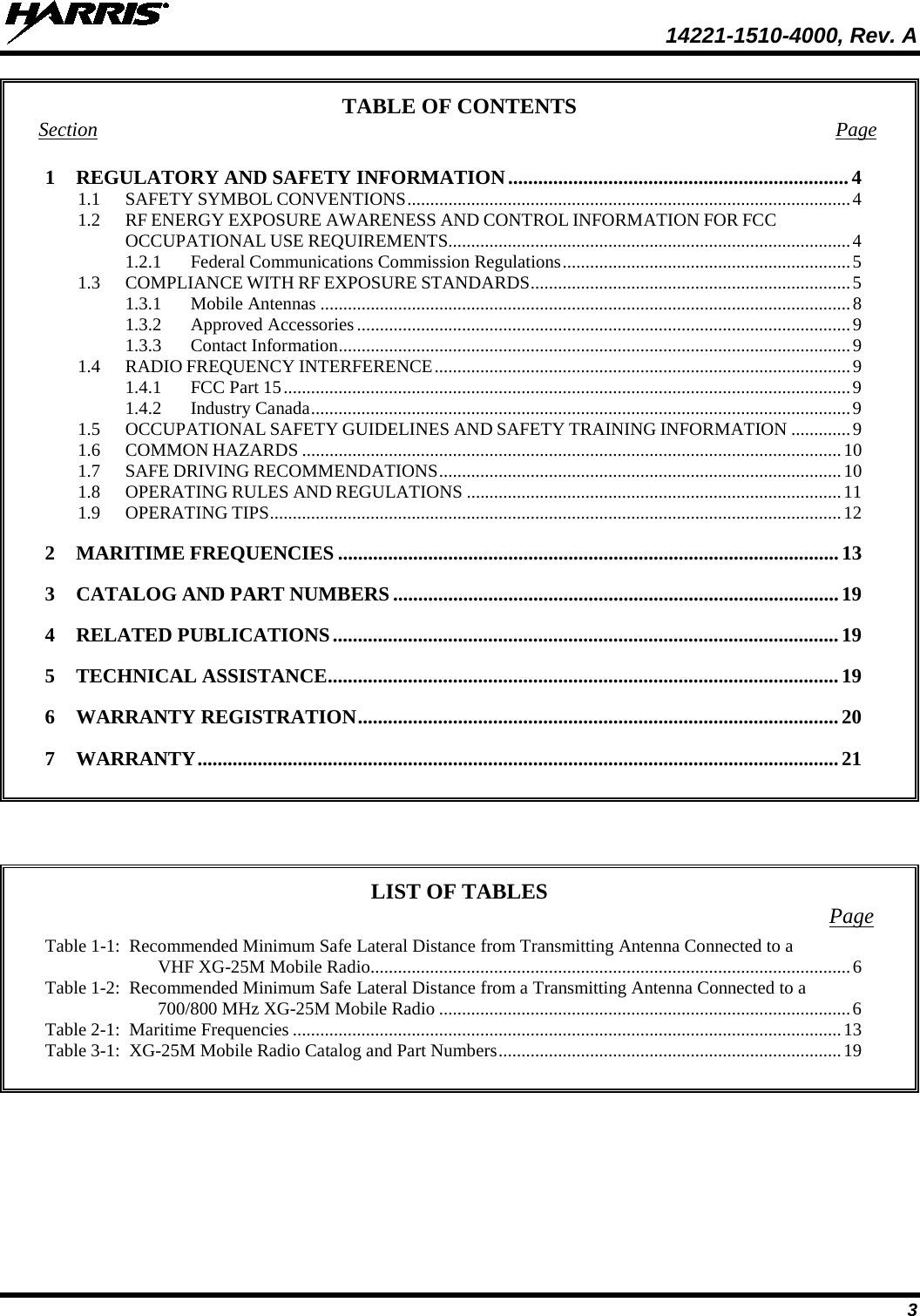  14221-1510-4000, Rev. A 3 TABLE OF CONTENTS Section  Page 1 REGULATORY AND SAFETY INFORMATION .................................................................... 4 1.1 SAFETY SYMBOL CONVENTIONS ................................................................................................. 4 1.2 RF ENERGY EXPOSURE AWARENESS AND CONTROL INFORMATION FOR FCC OCCUPATIONAL USE REQUIREMENTS........................................................................................ 4 1.2.1 Federal Communications Commission Regulations ............................................................... 5 1.3 COMPLIANCE WITH RF EXPOSURE STANDARDS ...................................................................... 5 1.3.1 Mobile Antennas .................................................................................................................... 8 1.3.2 Approved Accessories ............................................................................................................ 9 1.3.3 Contact Information ................................................................................................................ 9 1.4 RADIO FREQUENCY INTERFERENCE ........................................................................................... 9 1.4.1 FCC Part 15 ............................................................................................................................ 9 1.4.2 Industry Canada ...................................................................................................................... 9 1.5 OCCUPATIONAL SAFETY GUIDELINES AND SAFETY TRAINING INFORMATION ............. 9 1.6 COMMON HAZARDS ...................................................................................................................... 10 1.7 SAFE DRIVING RECOMMENDATIONS ........................................................................................ 10 1.8 OPERATING RULES AND REGULATIONS .................................................................................. 11 1.9 OPERATING TIPS ............................................................................................................................. 12 2 MARITIME FREQUENCIES .................................................................................................... 13 3 CATALOG AND PART NUMBERS ......................................................................................... 19 4 RELATED PUBLICATIONS ..................................................................................................... 19 5 TECHNICAL ASSISTANCE ...................................................................................................... 19 6 WARRANTY REGISTRATION ................................................................................................ 20 7 WARRANTY ................................................................................................................................ 21       LIST OF TABLES Page Table 1-1:  Recommended Minimum Safe Lateral Distance from Transmitting Antenna Connected to a VHF XG-25M Mobile Radio ......................................................................................................... 6 Table 1-2:  Recommended Minimum Safe Lateral Distance from a Transmitting Antenna Connected to a 700/800 MHz XG-25M Mobile Radio .......................................................................................... 6 Table 2-1:  Maritime Frequencies ........................................................................................................................ 13 Table 3-1:  XG-25M Mobile Radio Catalog and Part Numbers ........................................................................... 19    