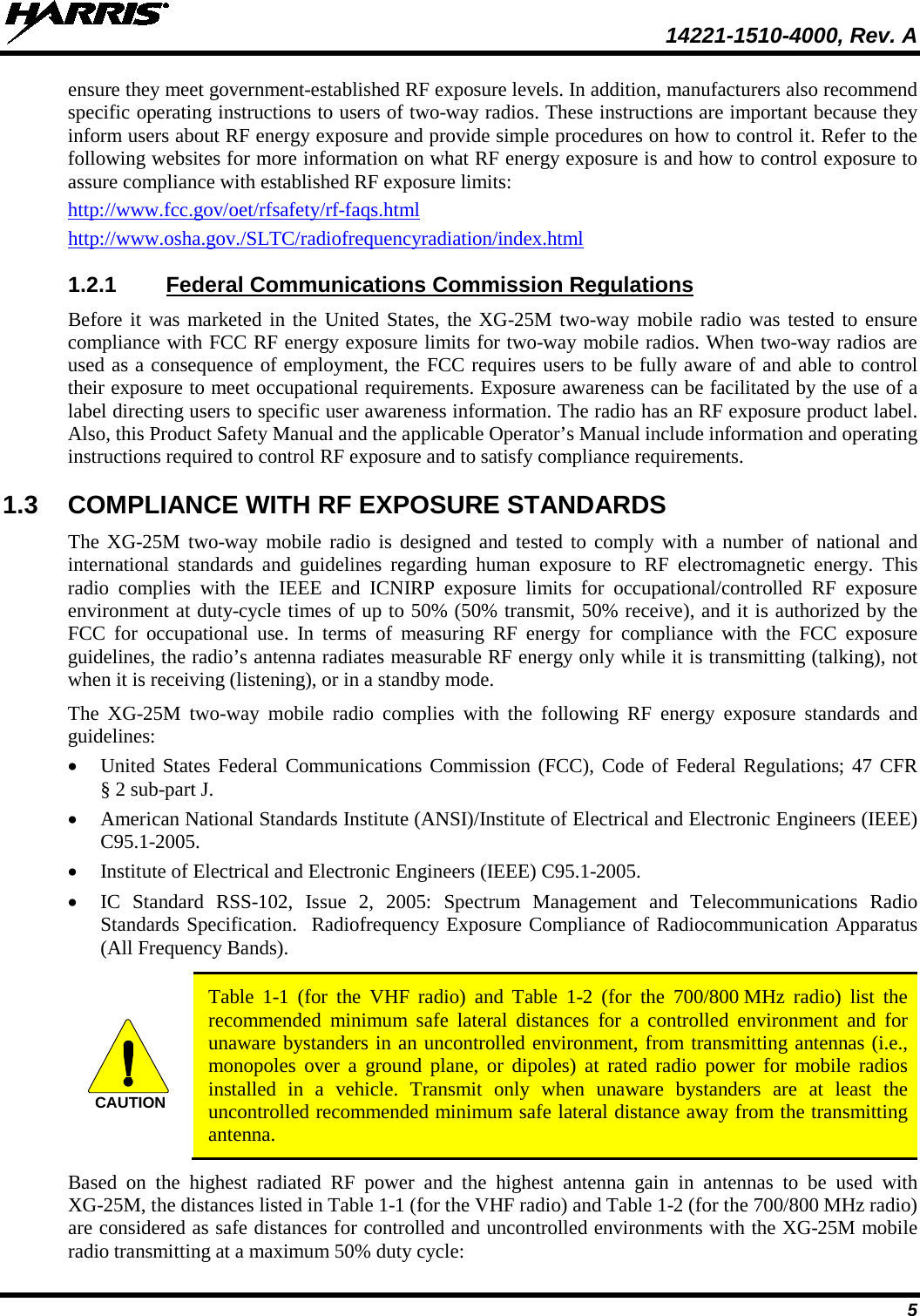  14221-1510-4000, Rev. A 5 ensure they meet government-established RF exposure levels. In addition, manufacturers also recommend specific operating instructions to users of two-way radios. These instructions are important because they inform users about RF energy exposure and provide simple procedures on how to control it. Refer to the following websites for more information on what RF energy exposure is and how to control exposure to assure compliance with established RF exposure limits: http://www.fcc.gov/oet/rfsafety/rf-faqs.html http://www.osha.gov./SLTC/radiofrequencyradiation/index.html 1.2.1 Federal Communications Commission Regulations Before it was marketed in the United States, the XG-25M two-way mobile radio was tested to ensure compliance with FCC RF energy exposure limits for two-way mobile radios. When two-way radios are used as a consequence of employment, the FCC requires users to be fully aware of and able to control their exposure to meet occupational requirements. Exposure awareness can be facilitated by the use of a label directing users to specific user awareness information. The radio has an RF exposure product label. Also, this Product Safety Manual and the applicable Operator’s Manual include information and operating instructions required to control RF exposure and to satisfy compliance requirements. 1.3 COMPLIANCE WITH RF EXPOSURE STANDARDS The XG-25M two-way  mobile  radio is designed and tested to comply with a number of national and international standards and guidelines regarding human exposure to RF electromagnetic energy. This radio complies with the IEEE and ICNIRP exposure limits for occupational/controlled RF exposure environment at duty-cycle times of up to 50% (50% transmit, 50% receive), and it is authorized by the FCC for occupational use. In terms of measuring RF energy for compliance with the FCC exposure guidelines, the radio’s antenna radiates measurable RF energy only while it is transmitting (talking), not when it is receiving (listening), or in a standby mode. The  XG-25M  two-way  mobile  radio complies with the following RF energy exposure standards and guidelines: • United States Federal Communications Commission (FCC), Code of Federal Regulations; 47 CFR § 2 sub-part J. • American National Standards Institute (ANSI)/Institute of Electrical and Electronic Engineers (IEEE) C95.1-2005. • Institute of Electrical and Electronic Engineers (IEEE) C95.1-2005. • IC  Standard RSS-102, Issue 2, 2005: Spectrum Management and Telecommunications Radio Standards Specification.  Radiofrequency Exposure Compliance of Radiocommunication Apparatus (All Frequency Bands).   Table  1-1  (for the VHF radio) and  Table  1-2  (for the 700/800 MHz radio) list the recommended minimum safe  lateral  distances for a controlled environment and for unaware bystanders in an uncontrolled environment, from transmitting antennas (i.e., monopoles over a ground plane, or dipoles) at rated radio power for mobile radios installed in a vehicle. Transmit only when unaware bystanders are at least the uncontrolled recommended minimum safe lateral distance away from the transmitting antenna. Based on the highest radiated RF power and the highest antenna gain in antennas to be used with XG-25M, the distances listed in Table 1-1 (for the VHF radio) and Table 1-2 (for the 700/800 MHz radio) are considered as safe distances for controlled and uncontrolled environments with the XG-25M mobile radio transmitting at a maximum 50% duty cycle: CAUTION