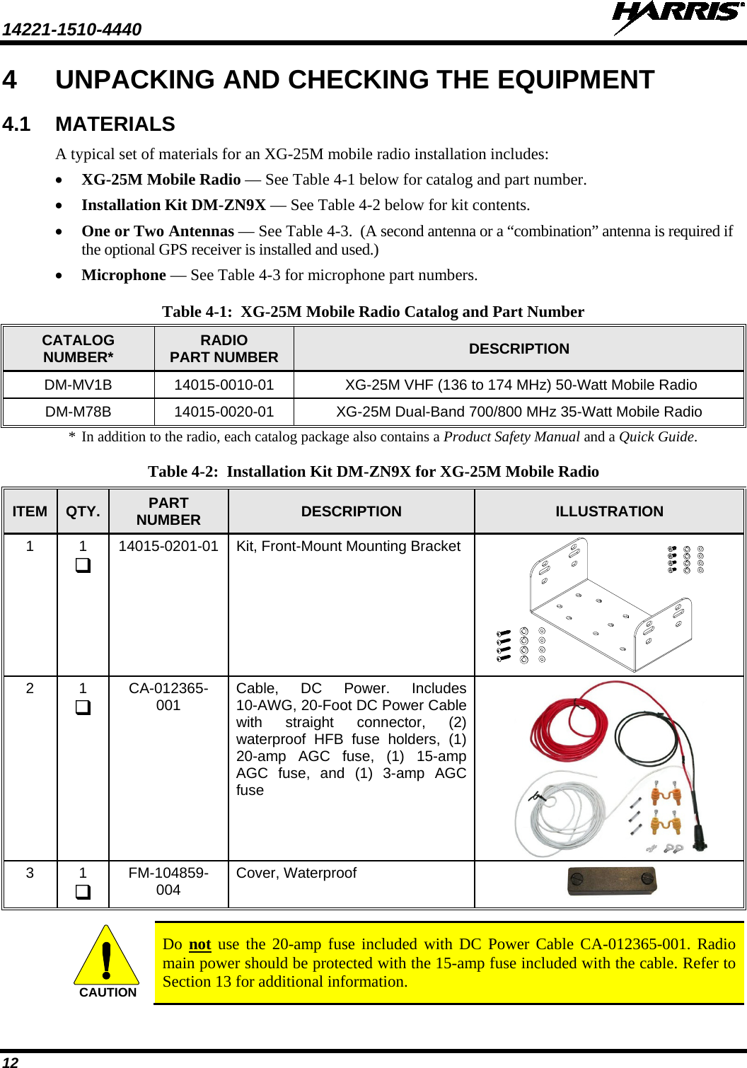 14221-1510-4440   12 4  UNPACKING AND CHECKING THE EQUIPMENT 4.1 MATERIALS A typical set of materials for an XG-25M mobile radio installation includes: • XG-25M Mobile Radio — See Table 4-1 below for catalog and part number. • Installation Kit DM-ZN9X — See Table 4-2 below for kit contents. • One or Two Antennas — See Table 4-3.  (A second antenna or a “combination” antenna is required if the optional GPS receiver is installed and used.) • Microphone — See Table 4-3 for microphone part numbers. Table 4-1:  XG-25M Mobile Radio Catalog and Part Number CATALOG NUMBER*  RADIO PART NUMBER DESCRIPTION DM-MV1B 14015-0010-01   XG-25M VHF (136 to 174 MHz) 50-Watt Mobile Radio DM-M78B 14015-0020-01 XG-25M Dual-Band 700/800 MHz 35-Watt Mobile Radio * In addition to the radio, each catalog package also contains a Product Safety Manual and a Quick Guide.  Table 4-2:  Installation Kit DM-ZN9X for XG-25M Mobile Radio ITEM QTY. PART NUMBER DESCRIPTION  ILLUSTRATION 1  1  14015-0201-01 Kit, Front-Mount Mounting Bracket          2  1  CA-012365-001 Cable, DC Power. Includes 10-AWG, 20-Foot DC Power Cable with straight connector, (2) waterproof HFB fuse holders, (1) 20-amp AGC fuse,  (1) 15-amp AGC fuse,  and (1) 3-amp AGC fuse  3  1  FM-104859-004 Cover, Waterproof    Do not use the 20-amp fuse included with DC Power Cable CA-012365-001. Radio main power should be protected with the 15-amp fuse included with the cable. Refer to Section 13 for additional information. CAUTION