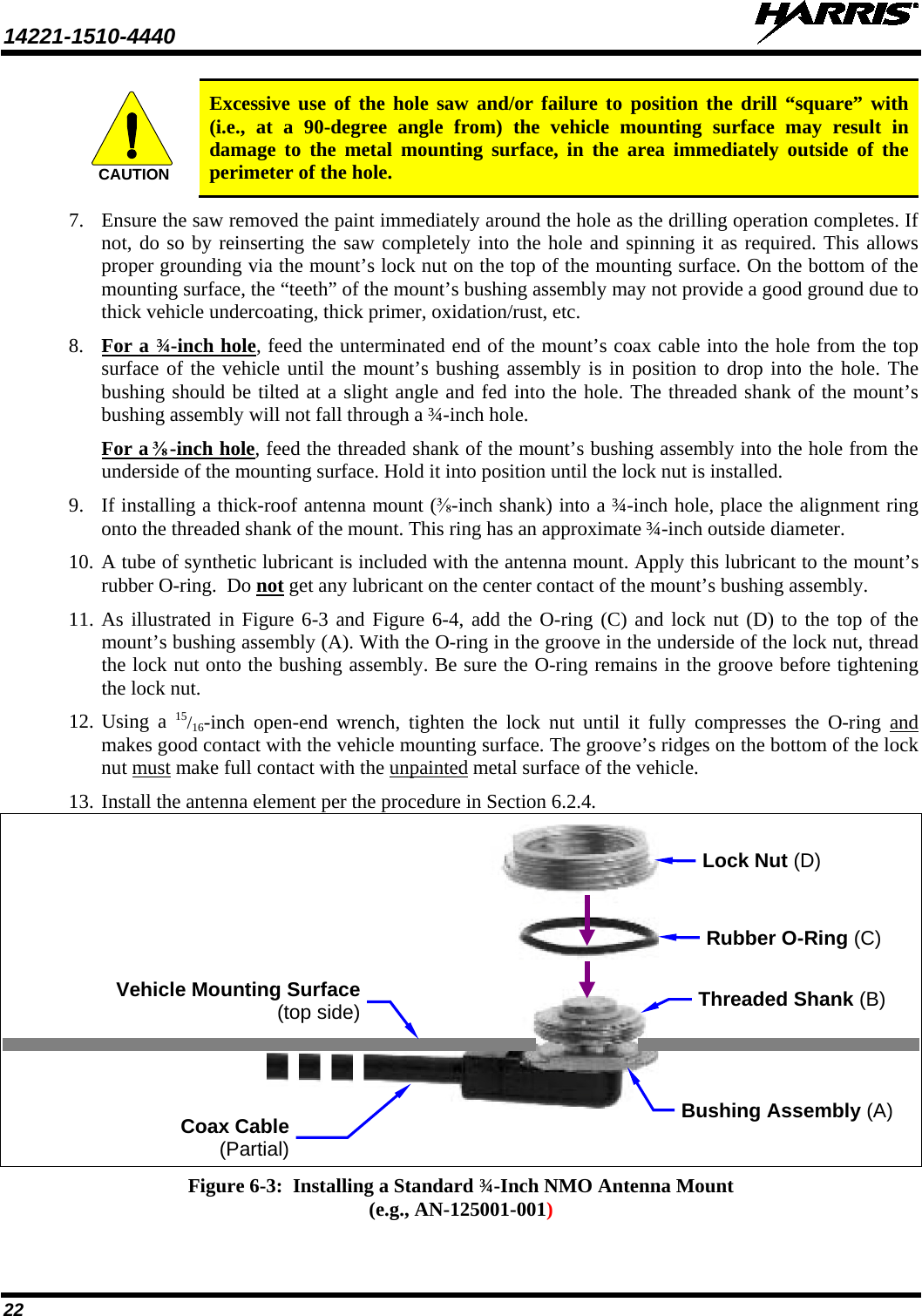 14221-1510-4440   22  Excessive use of the hole saw and/or failure to position the drill “square” with (i.e., at a 90-degree angle from) the vehicle mounting surface may result in damage to the metal mounting surface, in the area immediately outside of the perimeter of the hole. 7. Ensure the saw removed the paint immediately around the hole as the drilling operation completes. If not, do so by reinserting the saw completely into the hole and spinning it as required. This allows proper grounding via the mount’s lock nut on the top of the mounting surface. On the bottom of the mounting surface, the “teeth” of the mount’s bushing assembly may not provide a good ground due to thick vehicle undercoating, thick primer, oxidation/rust, etc. 8. For a ¾-inch hole, feed the unterminated end of the mount’s coax cable into the hole from the top surface of the vehicle until the mount’s bushing assembly is in position to drop into the hole. The bushing should be tilted at a slight angle and fed into the hole. The threaded shank of the mount’s bushing assembly will not fall through a ¾-inch hole. For a ⅜-inch hole, feed the threaded shank of the mount’s bushing assembly into the hole from the underside of the mounting surface. Hold it into position until the lock nut is installed. 9. If installing a thick-roof antenna mount (⅜-inch shank) into a ¾-inch hole, place the alignment ring onto the threaded shank of the mount. This ring has an approximate ¾-inch outside diameter. 10. A tube of synthetic lubricant is included with the antenna mount. Apply this lubricant to the mount’s rubber O-ring.  Do not get any lubricant on the center contact of the mount’s bushing assembly. 11. As illustrated in Figure 6-3 and Figure 6-4, add the O-ring (C) and lock nut (D) to the top of the mount’s bushing assembly (A). With the O-ring in the groove in the underside of the lock nut, thread the lock nut onto the bushing assembly. Be sure the O-ring remains in the groove before tightening the lock nut. 12. Using a 15/16-inch open-end wrench, tighten the lock nut until it fully compresses the O-ring  and makes good contact with the vehicle mounting surface. The groove’s ridges on the bottom of the lock nut must make full contact with the unpainted metal surface of the vehicle. 13. Install the antenna element per the procedure in Section 6.2.4.    Figure 6-3:  Installing a Standard ¾-Inch NMO Antenna Mount (e.g., AN-125001-001)  CAUTIONCoax Cable (Partial) Rubber O-Ring (C) Vehicle Mounting Surface (top side) Bushing Assembly (A) Lock Nut (D) Threaded Shank (B) 