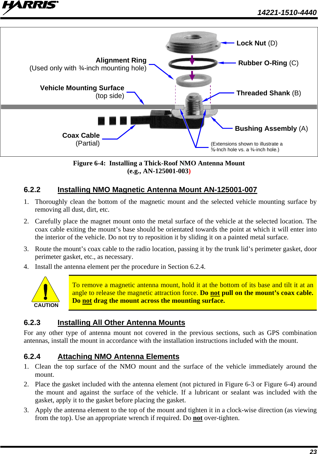  14221-1510-4440 23     Figure 6-4:  Installing a Thick-Roof NMO Antenna Mount (e.g., AN-125001-003)  6.2.2 Installing NMO Magnetic Antenna Mount AN-125001-007 1. Thoroughly clean the bottom of the magnetic mount and the selected vehicle mounting surface by removing all dust, dirt, etc. 2. Carefully place the magnet mount onto the metal surface of the vehicle at the selected location. The coax cable exiting the mount’s base should be orientated towards the point at which it will enter into the interior of the vehicle. Do not try to reposition it by sliding it on a painted metal surface. 3. Route the mount’s coax cable to the radio location, passing it by the trunk lid’s perimeter gasket, door perimeter gasket, etc., as necessary. 4. Install the antenna element per the procedure in Section 6.2.4.   To remove a magnetic antenna mount, hold it at the bottom of its base and tilt it at an angle to release the magnetic attraction force. Do not pull on the mount’s coax cable. Do not drag the mount across the mounting surface. 6.2.3 Installing All Other Antenna Mounts For any other type of antenna mount not covered in the previous sections, such as GPS combination antennas, install the mount in accordance with the installation instructions included with the mount. 6.2.4 Attaching NMO Antenna Elements 1. Clean the top surface of the NMO mount and the surface of the vehicle immediately  around the mount. 2. Place the gasket included with the antenna element (not pictured in Figure 6-3 or Figure 6-4) around the mount and against the surface  of the vehicle. If a lubricant or sealant was included with the gasket, apply it to the gasket before placing the gasket. 3. Apply the antenna element to the top of the mount and tighten it in a clock-wise direction (as viewing from the top). Use an appropriate wrench if required. Do not over-tighten. CAUTIONCoax Cable (Partial) Rubber O-Ring (C) Vehicle Mounting Surface (top side) Bushing Assembly (A) Lock Nut (D) Threaded Shank (B) Alignment Ring (Used only with ¾-inch mounting hole) (Extensions shown to illustrate a ⅜-Inch hole vs. a ¾-inch hole.)  