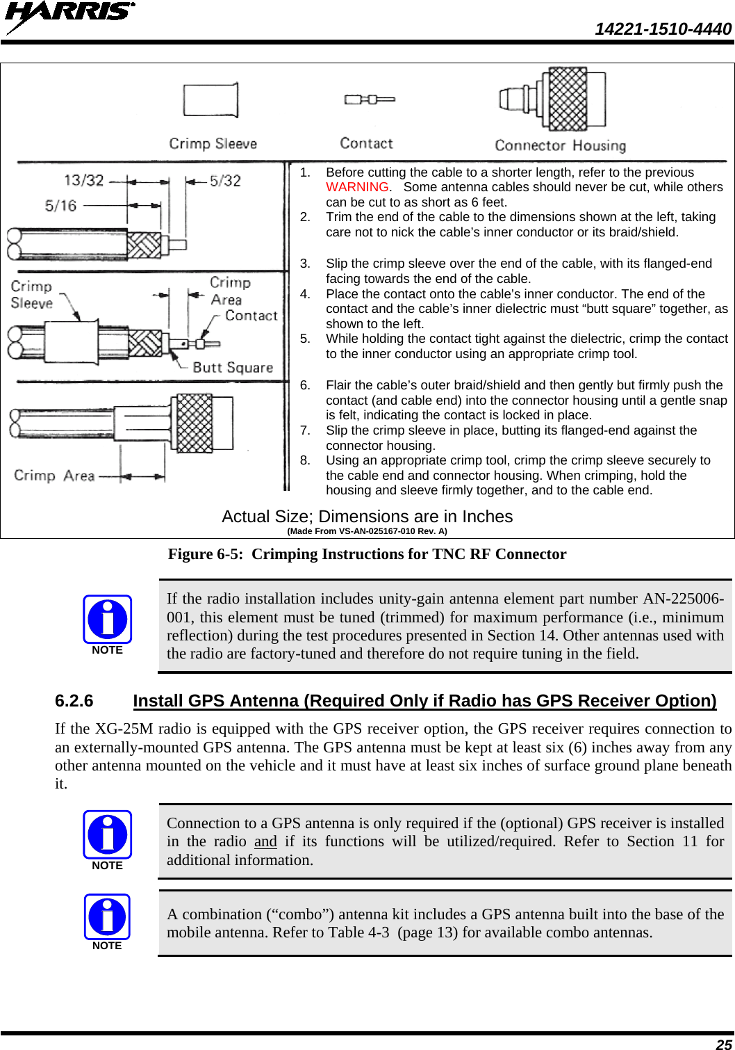  14221-1510-4440 25  Actual Size; Dimensions are in Inches (Made From VS-AN-025167-010 Rev. A) Figure 6-5:  Crimping Instructions for TNC RF Connector   If the radio installation includes unity-gain antenna element part number AN-225006-001, this element must be tuned (trimmed) for maximum performance (i.e., minimum reflection) during the test procedures presented in Section 14. Other antennas used with the radio are factory-tuned and therefore do not require tuning in the field. 6.2.6 Install GPS Antenna (Required Only if Radio has GPS Receiver Option) If the XG-25M radio is equipped with the GPS receiver option, the GPS receiver requires connection to an externally-mounted GPS antenna. The GPS antenna must be kept at least six (6) inches away from any other antenna mounted on the vehicle and it must have at least six inches of surface ground plane beneath it.   Connection to a GPS antenna is only required if the (optional) GPS receiver is installed in the radio and if its functions will be utilized/required. Refer to Section 11 for additional information.   A combination (“combo”) antenna kit includes a GPS antenna built into the base of the mobile antenna. Refer to Table 4-3  (page 13) for available combo antennas. NOTENOTENOTE1. Before cutting the cable to a shorter length, refer to the previous WARNING.   Some antenna cables should never be cut, while others can be cut to as short as 6 feet. 2. Trim the end of the cable to the dimensions shown at the left, taking care not to nick the cable’s inner conductor or its braid/shield.  3. Slip the crimp sleeve over the end of the cable, with its flanged-end facing towards the end of the cable. 4. Place the contact onto the cable’s inner conductor. The end of the contact and the cable’s inner dielectric must “butt square” together, as shown to the left. 5. While holding the contact tight against the dielectric, crimp the contact to the inner conductor using an appropriate crimp tool.  6. Flair the cable’s outer braid/shield and then gently but firmly push the contact (and cable end) into the connector housing until a gentle snap is felt, indicating the contact is locked in place. 7. Slip the crimp sleeve in place, butting its flanged-end against the connector housing. 8. Using an appropriate crimp tool, crimp the crimp sleeve securely to the cable end and connector housing. When crimping, hold the housing and sleeve firmly together, and to the cable end. 