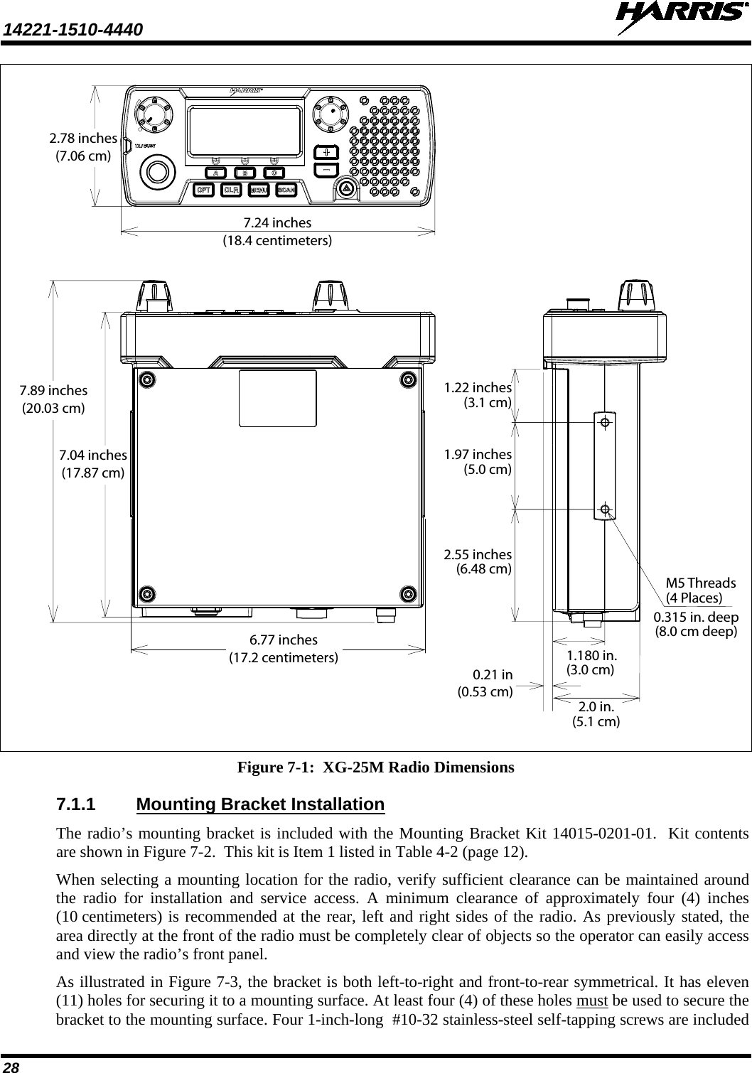 14221-1510-4440   28    Figure 7-1:  XG-25M Radio Dimensions 7.1.1 Mounting Bracket Installation The radio’s mounting bracket is included with the Mounting Bracket Kit 14015-0201-01.  Kit contents are shown in Figure 7-2.  This kit is Item 1 listed in Table 4-2 (page 12). When selecting a mounting location for the radio, verify sufficient clearance can be maintained around the radio for installation and service access. A minimum clearance of approximately four (4) inches (10 centimeters) is recommended at the rear, left and right sides of the radio. As previously stated, the area directly at the front of the radio must be completely clear of objects so the operator can easily access and view the radio’s front panel. As illustrated in Figure 7-3, the bracket is both left-to-right and front-to-rear symmetrical. It has eleven (11) holes for securing it to a mounting surface. At least four (4) of these holes must be used to secure the bracket to the mounting surface. Four 1-inch-long  #10-32 stainless-steel self-tapping screws are included 7.24 inches(18.4 centimeters)2.78 inches(7.06 cm)7.04 inches(17.87 cm)7.89 inches(20.03 cm)2.0 in.(5.1 cm)0.315 in. deep(8.0 cm deep)M5 Threads(4 Places)1.180 in.(3.0 cm)0.21 in(0.53 cm)6.77 inches(17.2 centimeters)1.97 inches(5.0 cm)1.22 inches(3.1 cm)2.55 inches(6.48 cm)