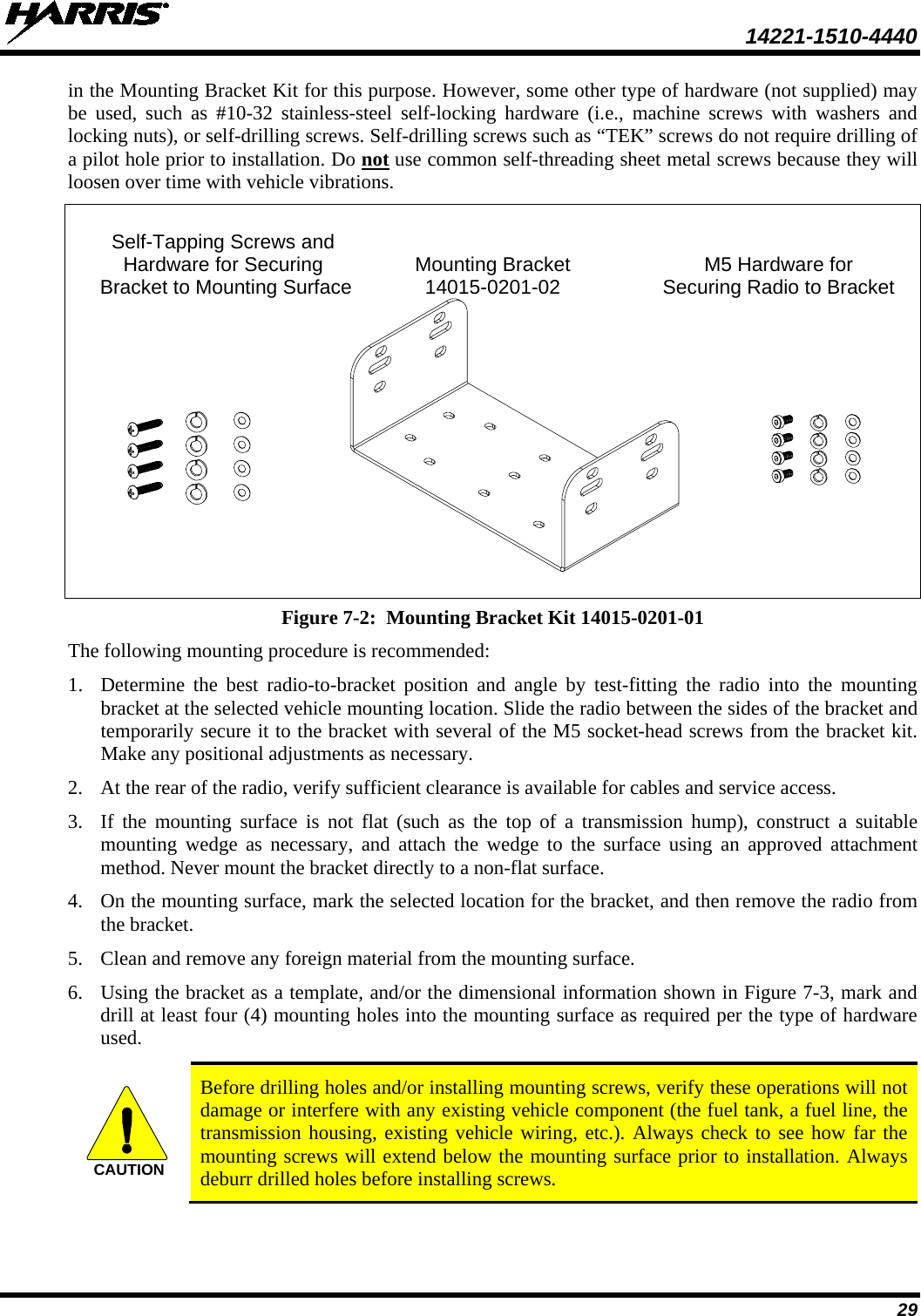  14221-1510-4440 29 in the Mounting Bracket Kit for this purpose. However, some other type of hardware (not supplied) may be used, such as #10-32 stainless-steel self-locking hardware (i.e., machine screws with washers and locking nuts), or self-drilling screws. Self-drilling screws such as “TEK” screws do not require drilling of a pilot hole prior to installation. Do not use common self-threading sheet metal screws because they will loosen over time with vehicle vibrations.    Self-Tapping Screws and  Hardware for Securing Mounting Bracket M5 Hardware for    Bracket to Mounting Surface 14015-0201-02   Securing Radio to Bracket   Figure 7-2:  Mounting Bracket Kit 14015-0201-01 The following mounting procedure is recommended: 1. Determine the best radio-to-bracket position and angle by test-fitting the radio into the mounting bracket at the selected vehicle mounting location. Slide the radio between the sides of the bracket and temporarily secure it to the bracket with several of the M5 socket-head screws from the bracket kit.  Make any positional adjustments as necessary. 2. At the rear of the radio, verify sufficient clearance is available for cables and service access. 3. If the mounting surface is not flat (such as the top of a transmission hump), construct a suitable mounting wedge as necessary, and attach the wedge to the surface using an approved attachment method. Never mount the bracket directly to a non-flat surface. 4. On the mounting surface, mark the selected location for the bracket, and then remove the radio from the bracket. 5. Clean and remove any foreign material from the mounting surface. 6. Using the bracket as a template, and/or the dimensional information shown in Figure 7-3, mark and drill at least four (4) mounting holes into the mounting surface as required per the type of hardware used.   Before drilling holes and/or installing mounting screws, verify these operations will not damage or interfere with any existing vehicle component (the fuel tank, a fuel line, the transmission housing, existing vehicle wiring, etc.). Always check to see how far the mounting screws will extend below the mounting surface prior to installation. Always deburr drilled holes before installing screws.  CAUTION