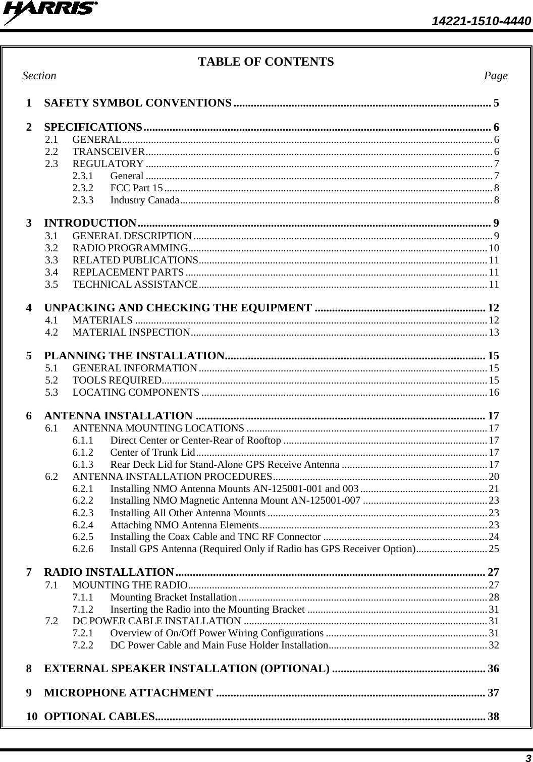  14221-1510-4440 3 TABLE OF CONTENTS Section Page 1 SAFETY SYMBOL CONVENTIONS ......................................................................................... 5 2 SPECIFICATIONS ........................................................................................................................ 6 2.1 GENERAL ............................................................................................................................................ 6 2.2 TRANSCEIVER ................................................................................................................................... 6 2.3 REGULATORY ................................................................................................................................... 7 2.3.1 General ................................................................................................................................... 7 2.3.2 FCC Part 15 ............................................................................................................................ 8 2.3.3 Industry Canada ...................................................................................................................... 8 3 INTRODUCTION .......................................................................................................................... 9 3.1 GENERAL DESCRIPTION ................................................................................................................. 9 3.2 RADIO PROGRAMMING ................................................................................................................. 10 3.3 RELATED PUBLICATIONS ............................................................................................................. 11 3.4 REPLACEMENT PARTS .................................................................................................................. 11 3.5 TECHNICAL ASSISTANCE ............................................................................................................. 11 4 UNPACKING AND CHECKING THE EQUIPMENT ........................................................... 12 4.1 MATERIALS ..................................................................................................................................... 12 4.2 MATERIAL INSPECTION ................................................................................................................ 13 5 PLANNING THE INSTALLATION.......................................................................................... 15 5.1 GENERAL INFORMATION ............................................................................................................. 15 5.2 TOOLS REQUIRED........................................................................................................................... 15 5.3 LOCATING COMPONENTS ............................................................................................................ 16 6 ANTENNA INSTALLATION .................................................................................................... 17 6.1 ANTENNA MOUNTING LOCATIONS ........................................................................................... 17 6.1.1 Direct Center or Center-Rear of Rooftop ............................................................................. 17 6.1.2 Center of Trunk Lid .............................................................................................................. 17 6.1.3 Rear Deck Lid for Stand-Alone GPS Receive Antenna ....................................................... 17 6.2 ANTENNA INSTALLATION PROCEDURES ................................................................................. 20 6.2.1 Installing NMO Antenna Mounts AN-125001-001 and 003 ................................................ 21 6.2.2 Installing NMO Magnetic Antenna Mount AN-125001-007 ............................................... 23 6.2.3 Installing All Other Antenna Mounts ................................................................................... 23 6.2.4 Attaching NMO Antenna Elements ...................................................................................... 23 6.2.5 Installing the Coax Cable and TNC RF Connector .............................................................. 24 6.2.6 Install GPS Antenna (Required Only if Radio has GPS Receiver Option) ........................... 25 7 RADIO INSTALLATION ........................................................................................................... 27 7.1 MOUNTING THE RADIO ................................................................................................................. 27 7.1.1 Mounting Bracket Installation .............................................................................................. 28 7.1.2 Inserting the Radio into the Mounting Bracket .................................................................... 31 7.2 DC POWER CABLE INSTALLATION ............................................................................................ 31 7.2.1 Overview of On/Off Power Wiring Configurations ............................................................. 31 7.2.2 DC Power Cable and Main Fuse Holder Installation ............................................................ 32 8 EXTERNAL SPEAKER INSTALLATION (OPTIONAL) ..................................................... 36 9 MICROPHONE ATTACHMENT ............................................................................................. 37 10 OPTIONAL CABLES .................................................................................................................. 38 