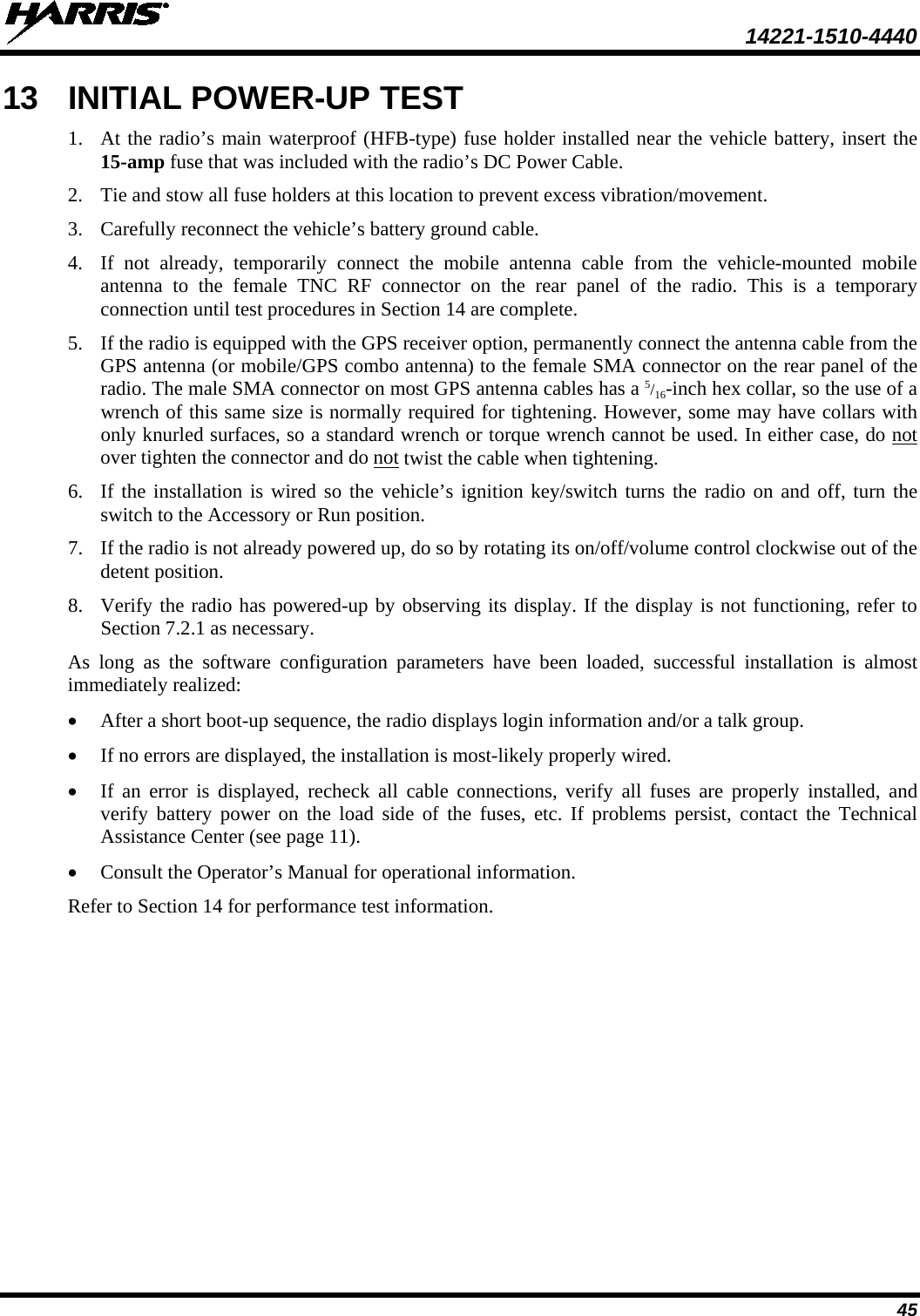  14221-1510-4440 45 13 INITIAL POWER-UP TEST 1. At the radio’s main waterproof (HFB-type) fuse holder installed near the vehicle battery, insert the 15-amp fuse that was included with the radio’s DC Power Cable. 2. Tie and stow all fuse holders at this location to prevent excess vibration/movement. 3. Carefully reconnect the vehicle’s battery ground cable. 4. If not already, temporarily connect the mobile antenna cable from the vehicle-mounted  mobile antenna to the female TNC  RF  connector on the rear panel of the radio. This is a temporary connection until test procedures in Section 14 are complete. 5. If the radio is equipped with the GPS receiver option, permanently connect the antenna cable from the GPS antenna (or mobile/GPS combo antenna) to the female SMA connector on the rear panel of the radio. The male SMA connector on most GPS antenna cables has a 5/16-inch hex collar, so the use of a wrench of this same size is normally required for tightening. However, some may have collars with only knurled surfaces, so a standard wrench or torque wrench cannot be used. In either case, do not over tighten the connector and do not twist the cable when tightening. 6. If the installation is wired so the vehicle’s ignition key/switch turns the radio on and off, turn the switch to the Accessory or Run position. 7. If the radio is not already powered up, do so by rotating its on/off/volume control clockwise out of the detent position. 8. Verify the radio has powered-up by observing its display. If the display is not functioning, refer to Section 7.2.1 as necessary. As long as the software configuration parameters have been loaded, successful installation is almost immediately realized: • After a short boot-up sequence, the radio displays login information and/or a talk group. • If no errors are displayed, the installation is most-likely properly wired. • If an error is displayed, recheck all cable connections, verify all fuses are properly installed, and verify battery power on the load side of the fuses, etc. If problems persist, contact the  Technical Assistance Center (see page 11). • Consult the Operator’s Manual for operational information. Refer to Section 14 for performance test information. 