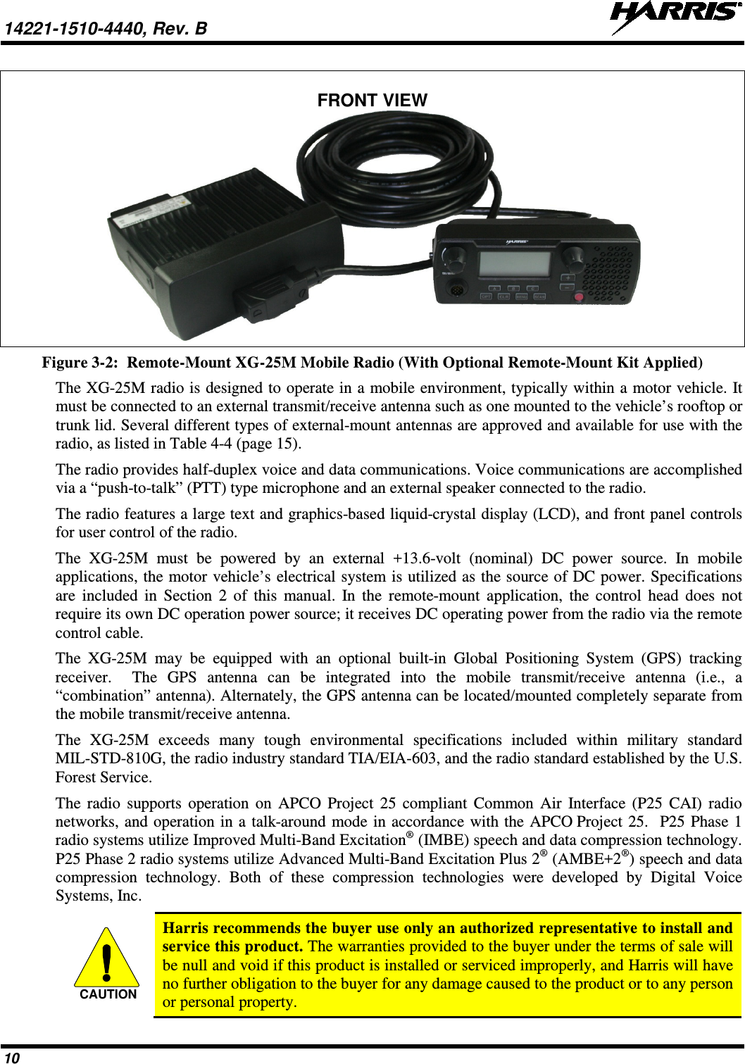 14221-1510-4440, Rev. B   10   FRONT VIEW  Figure 3-2:  Remote-Mount XG-25M Mobile Radio (With Optional Remote-Mount Kit Applied) The XG-25M radio is designed to operate in a mobile environment, typically within a motor vehicle. It must be connected to an external transmit/receive antenna such as one mounted to the vehicle’s rooftop or trunk lid. Several different types of external-mount antennas are approved and available for use with the radio, as listed in Table 4-4 (page 15). The radio provides half-duplex voice and data communications. Voice communications are accomplished via a “push-to-talk” (PTT) type microphone and an external speaker connected to the radio. The radio features a large text and graphics-based liquid-crystal display (LCD), and front panel controls for user control of the radio. The  XG-25M  must be powered by an external +13.6-volt (nominal) DC power source. In mobile applications, the motor vehicle’s electrical system is utilized as the source of DC power. Specifications are included in Section 2 of this manual. In the remote-mount application, the control head does not require its own DC operation power source; it receives DC operating power from the radio via the remote control cable. The  XG-25M  may be equipped with an optional  built-in Global Positioning System (GPS) tracking receiver.  The GPS antenna can be integrated into the mobile transmit/receive antenna (i.e., a “combination” antenna). Alternately, the GPS antenna can be located/mounted completely separate from the mobile transmit/receive antenna.  The  XG-25M  exceeds  many  tough environmental specifications included within military standard MIL-STD-810G, the radio industry standard TIA/EIA-603, and the radio standard established by the U.S. Forest Service. The radio supports operation on APCO Project 25 compliant Common Air Interface (P25 CAI) radio networks, and operation in a talk-around mode in accordance with the APCO Project 25.  P25 Phase 1 radio systems utilize Improved Multi-Band Excitation® (IMBE) speech and data compression technology. P25 Phase 2 radio systems utilize Advanced Multi-Band Excitation Plus 2® (AMBE+2®) speech and data compression technology. Both of these compression technologies were developed by Digital Voice Systems, Inc.   Harris recommends the buyer use only an authorized representative to install and service this product. The warranties provided to the buyer under the terms of sale will be null and void if this product is installed or serviced improperly, and Harris will have no further obligation to the buyer for any damage caused to the product or to any person or personal property. CAUTION