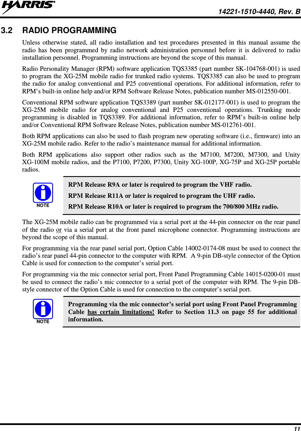  14221-1510-4440, Rev. B 11 3.2 RADIO PROGRAMMING Unless otherwise stated, all radio installation and test procedures presented in this manual assume the radio has been programmed by radio network administration personnel before it is delivered to radio installation personnel. Programming instructions are beyond the scope of this manual. Radio Personality Manager (RPM) software application TQS3385 (part number SK-104768-001) is used to program the XG-25M mobile radio for trunked radio systems. TQS3385 can also be used to program the radio for analog conventional and P25 conventional operations. For additional information, refer to RPM’s built-in online help and/or RPM Software Release Notes, publication number MS-012550-001. Conventional RPM software application TQS3389 (part number SK-012177-001) is used to program the XG-25M  mobile radio for analog conventional and P25 conventional operations. Trunking mode programming is disabled in TQS3389. For additional information, refer to RPM’s built-in online help and/or Conventional RPM Software Release Notes, publication number MS-012761-001. Both RPM applications can also be used to flash program new operating software (i.e., firmware) into an XG-25M mobile radio. Refer to the radio’s maintenance manual for additional information. Both RPM applications also support other radios such as the M7100,  M7200,  M7300,  and  Unity XG-100M mobile radios, and the P7100, P7200, P7300, Unity XG-100P, XG-75P and XG-25P portable radios.   RPM Release R9A or later is required to program the VHF radio. RPM Release R11A or later is required to program the UHF radio. RPM Release R10A or later is required to program the 700/800 MHz radio. The XG-25M mobile radio can be programmed via a serial port at the 44-pin connector on the rear panel of the radio or via a serial port at the front panel microphone connector. Programming instructions are beyond the scope of this manual. For programming via the rear panel serial port, Option Cable 14002-0174-08 must be used to connect the radio’s rear panel 44-pin connector to the computer with RPM.  A 9-pin DB-style connector of the Option Cable is used for connection to the computer’s serial port. For programming via the mic connector serial port, Front Panel Programming Cable 14015-0200-01 must be used to connect the radio’s mic connector to a serial port of the computer with RPM. The 9-pin DB-style connector of the Option Cable is used for connection to the computer’s serial port.   Programming via the mic connector’s serial port using Front Panel Programming Cable  has certain limitations! Refer to Section 11.3  on page 55  for additional information. NOTENOTE