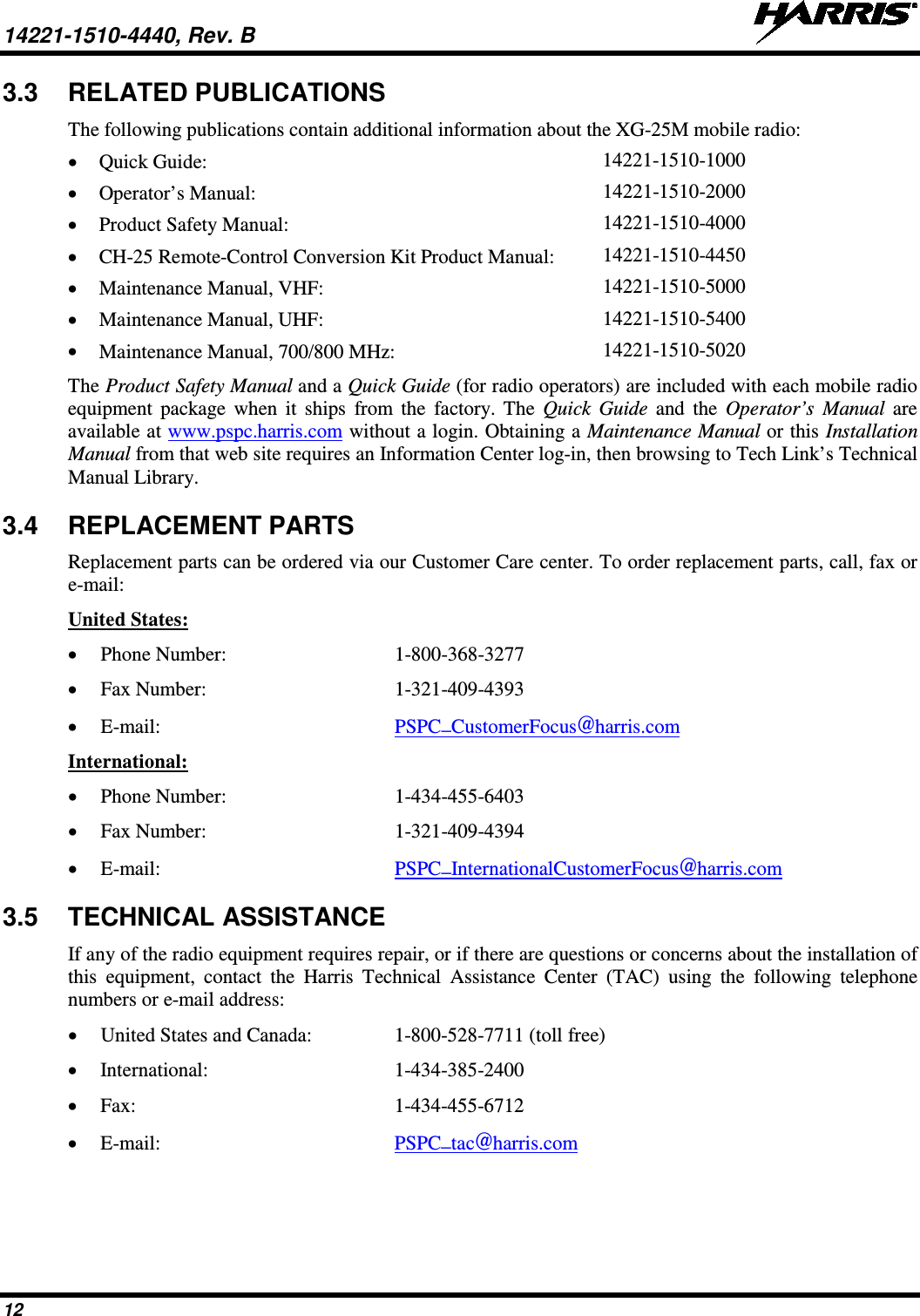 14221-1510-4440, Rev. B   12 3.3 RELATED PUBLICATIONS The following publications contain additional information about the XG-25M mobile radio: • Quick Guide:  14221-1510-1000 • Operator’s Manual: 14221-1510-2000 • Product Safety Manual:  14221-1510-4000 • CH-25 Remote-Control Conversion Kit Product Manual: 14221-1510-4450 • Maintenance Manual, VHF: 14221-1510-5000 • Maintenance Manual, UHF: 14221-1510-5400 • Maintenance Manual, 700/800 MHz: 14221-1510-5020 The Product Safety Manual and a Quick Guide (for radio operators) are included with each mobile radio equipment package when it ships from the factory. The  Quick Guide and the Operator’s Manual are available at www.pspc.harris.com without a login. Obtaining a Maintenance Manual or this Installation Manual from that web site requires an Information Center log-in, then browsing to Tech Link’s Technical Manual Library. 3.4 REPLACEMENT PARTS Replacement parts can be ordered via our Customer Care center. To order replacement parts, call, fax or e-mail: United States: • Phone Number:   1-800-368-3277 • Fax Number:  1-321-409-4393 • E-mail: PSPC_CustomerFocus@harris.com International: • Phone Number:  1-434-455-6403 • Fax Number:  1-321-409-4394 • E-mail: PSPC_InternationalCustomerFocus@harris.com 3.5 TECHNICAL ASSISTANCE If any of the radio equipment requires repair, or if there are questions or concerns about the installation of this equipment, contact the Harris  Technical Assistance Center (TAC) using the following telephone numbers or e-mail address: • United States and Canada:  1-800-528-7711 (toll free) • International:  1-434-385-2400 • Fax:  1-434-455-6712 • E-mail: PSPC_tac@harris.com 