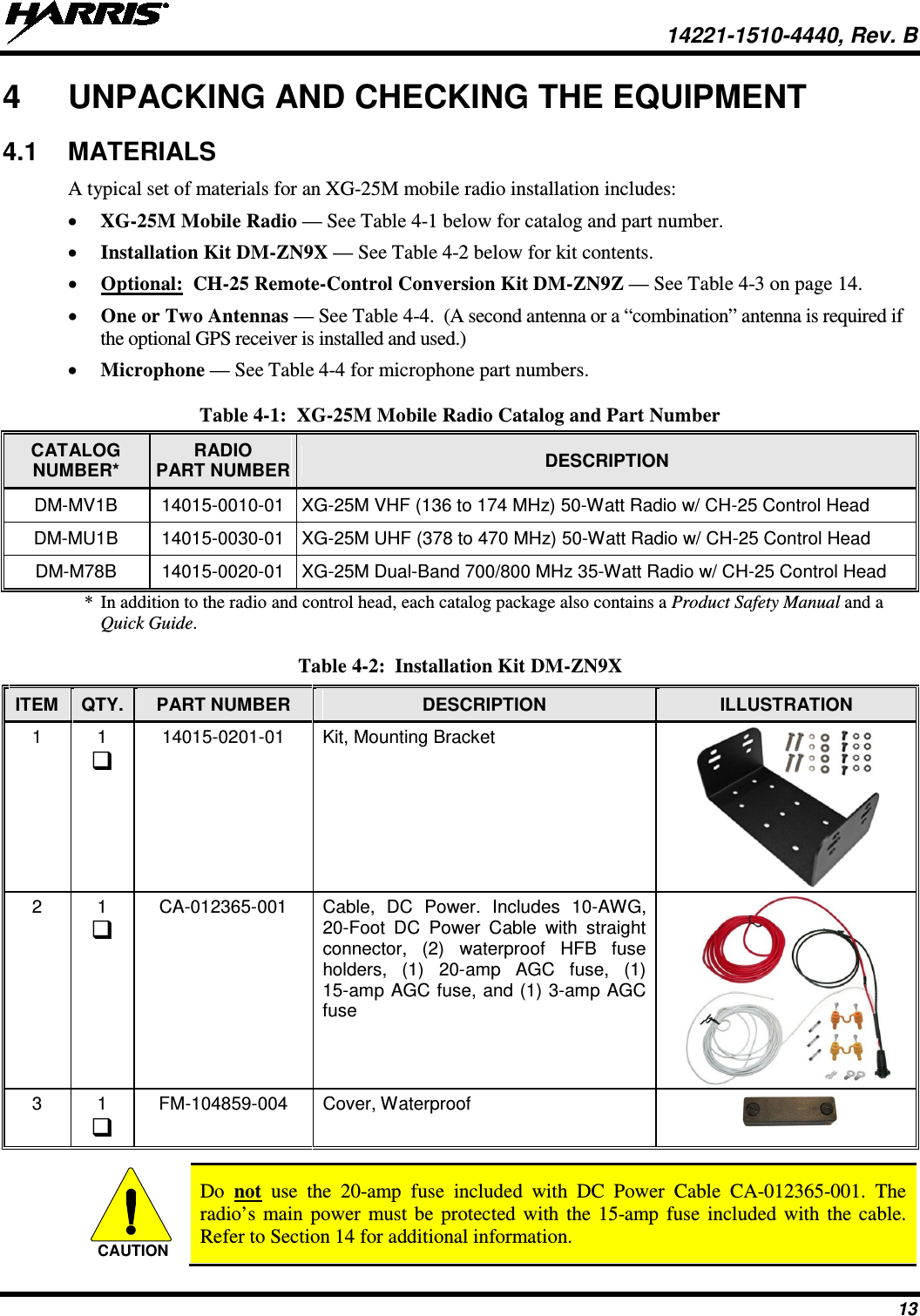  14221-1510-4440, Rev. B 13 4  UNPACKING AND CHECKING THE EQUIPMENT 4.1 MATERIALS A typical set of materials for an XG-25M mobile radio installation includes: • XG-25M Mobile Radio — See Table 4-1 below for catalog and part number. • Installation Kit DM-ZN9X — See Table 4-2 below for kit contents. • Optional:  CH-25 Remote-Control Conversion Kit DM-ZN9Z — See Table 4-3 on page 14. • One or Two Antennas — See Table 4-4.  (A second antenna or a “combination” antenna is required if the optional GPS receiver is installed and used.) • Microphone — See Table 4-4 for microphone part numbers. Table 4-1:  XG-25M Mobile Radio Catalog and Part Number CATALOG NUMBER*  RADIO PART NUMBER DESCRIPTION DM-MV1B 14015-0010-01 XG-25M VHF (136 to 174 MHz) 50-Watt Radio w/ CH-25 Control Head DM-MU1B 14015-0030-01 XG-25M UHF (378 to 470 MHz) 50-Watt Radio w/ CH-25 Control Head DM-M78B 14015-0020-01 XG-25M Dual-Band 700/800 MHz 35-Watt Radio w/ CH-25 Control Head * In addition to the radio and control head, each catalog package also contains a Product Safety Manual and a Quick Guide.  Table 4-2:  Installation Kit DM-ZN9X ITEM QTY. PART NUMBER DESCRIPTION ILLUSTRATION 1  1  14015-0201-01 Kit, Mounting Bracket  2  1  CA-012365-001 Cable, DC Power. Includes 10-AWG, 20-Foot DC Power Cable with straight connector, (2) waterproof HFB fuse holders, (1) 20-amp AGC fuse,  (1) 15-amp AGC fuse, and (1) 3-amp AGC fuse  3  1  FM-104859-004 Cover, Waterproof    Do  not use the 20-amp fuse included with DC Power Cable CA-012365-001.  The radio’s main power must be protected with the 15-amp fuse included with the cable. Refer to Section 14 for additional information. CAUTION