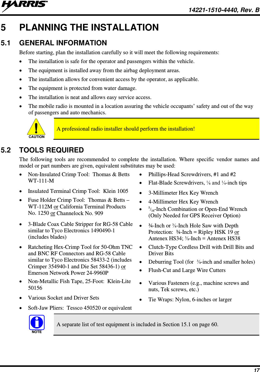  14221-1510-4440, Rev. B 17 5  PLANNING THE INSTALLATION 5.1 GENERAL INFORMATION Before starting, plan the installation carefully so it will meet the following requirements: • The installation is safe for the operator and passengers within the vehicle. • The equipment is installed away from the airbag deployment areas. • The installation allows for convenient access by the operator, as applicable. • The equipment is protected from water damage. • The installation is neat and allows easy service access. • The mobile radio is mounted in a location assuring the vehicle occupants’ safety and out of the way of passengers and auto mechanics.   A professional radio installer should perform the installation! 5.2 TOOLS REQUIRED The following tools are recommended  to complete the installation. Where specific vendor names and model or part numbers are given, equivalent substitutes may be used: • Non-Insulated Crimp Tool:  Thomas &amp; Betts WT-111-M • Phillips-Head Screwdrivers, #1 and #2 • Flat-Blade Screwdrivers, ⅛ and ¼-inch tips • Insulated Terminal Crimp Tool:  Klein 1005 • 3-Millimeter Hex Key Wrench • Fuse Holder Crimp Tool:  Thomas &amp; Betts – WT-112M or California Terminal Products No. 1250 or Channelock No. 909 • 4-Millimeter Hex Key Wrench • 5/16-Inch Combination or Open-End Wrench (Only Needed for GPS Receiver Option) • 3-Blade Coax Cable Stripper for RG-58 Cable similar to Tyco Electronics 1490490-1 (includes blades) • ¾-Inch or ⅜-Inch Hole Saw with Depth Protection:  ¾-Inch = Ripley HSK 19 or Antenex HS34; ⅜-Inch = Antenex HS38 • Ratcheting Hex-Crimp Tool for 50-Ohm TNC and BNC RF Connectors and RG-58 Cable similar to Tyco Electronics 58433-2 (includes Crimper 354940-1 and Die Set 58436-1) or Emerson Network Power 24-9960P • Clutch-Type Cordless Drill with Drill Bits and Driver Bits • Deburring Tool (for  ⅜-inch and smaller holes) • Flush-Cut and Large Wire Cutters • Non-Metallic Fish Tape, 25-Foot:  Klein-Lite 50156  • Various Fasteners (e.g., machine screws and nuts, Tek screws, etc.) • Various Socket and Driver Sets • Tie Wraps: Nylon, 6-inches or larger • Soft-Jaw Pliers:  Tessco 450520 or equivalent    A separate list of test equipment is included in Section 15.1 on page 60.  CAUTIONNOTE