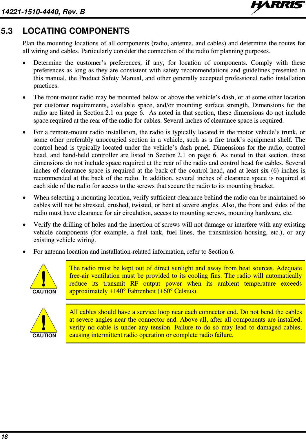 14221-1510-4440, Rev. B   18 5.3 LOCATING COMPONENTS Plan the mounting locations of all components (radio, antenna, and cables) and determine the routes for all wiring and cables. Particularly consider the connection of the radio for planning purposes. • Determine the customer’s preferences, if any, for location of components. Comply with these preferences as long as they are consistent with safety recommendations and guidelines presented in this manual, the Product Safety Manual, and other generally accepted professional radio installation practices. • The front-mount radio may be mounted below or above the vehicle’s dash, or at some other location per customer requirements, available space, and/or mounting surface strength. Dimensions for the radio are listed in Section 2.1 on page 6.  As noted in that section, these dimensions do not include space required at the rear of the radio for cables. Several inches of clearance space is required. • For a remote-mount radio installation, the radio is typically located in the motor vehicle’s trunk, or some other preferably unoccupied section in a vehicle, such as a fire truck’s equipment shelf. The control head is typically located under the vehicle’s dash panel. Dimensions for the radio, control head, and hand-held controller are listed in Section 2.1 on page 6. As noted in that section, these dimensions do not include space required at the rear of the radio and control head for cables. Several inches of clearance space is required at the back of the control head, and at least six (6) inches is recommended at the back of the radio. In addition, several inches of clearance space is required at each side of the radio for access to the screws that secure the radio to its mounting bracket. • When selecting a mounting location, verify sufficient clearance behind the radio can be maintained so cables will not be stressed, crushed, twisted, or bent at severe angles. Also, the front and sides of the radio must have clearance for air circulation, access to mounting screws, mounting hardware, etc. • Verify the drilling of holes and the insertion of screws will not damage or interfere with any existing vehicle components (for example, a  fuel tank, fuel lines, the  transmission housing, etc.), or any existing vehicle wiring. • For antenna location and installation-related information, refer to Section 6.   The radio must be kept out of direct sunlight and away from heat sources. Adequate free-air ventilation must be provided to its cooling fins. The radio will automatically reduce its transmit RF output power when its ambient temperature exceeds approximately +140° Fahrenheit (+60° Celsius).   All cables should have a service loop near each connector end. Do not bend the cables at severe angles near the connector end. Above all, after all components are installed, verify no cable is under any tension. Failure to do so may lead to damaged cables, causing intermittent radio operation or complete radio failure. CAUTIONCAUTION