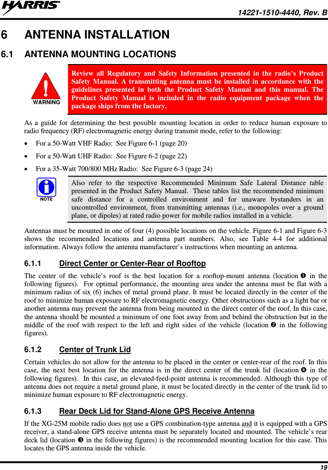  14221-1510-4440, Rev. B 19 6  ANTENNA INSTALLATION 6.1 ANTENNA MOUNTING LOCATIONS   Review all Regulatory and Safety Information presented in the radio’s Product Safety Manual. A transmitting antenna must be installed in accordance with the guidelines presented in both  the Product Safety Manual and this manual. The Product Safety Manual is included in the radio equipment package when the package ships from the factory. As a guide for determining the best possible mounting location in order to reduce human exposure to radio frequency (RF) electromagnetic energy during transmit mode, refer to the following: • For a 50-Watt VHF Radio:  See Figure 6-1 (page 20) • For a 50-Watt UHF Radio:  See Figure 6-2 (page 22) • For a 35-Watt 700/800 MHz Radio:  See Figure 6-3 (page 24)   Also refer to the respective Recommended Minimum Safe Lateral Distance table presented in the Product Safety Manual.  These tables list the recommended minimum safe distance for a controlled environment and for unaware bystanders in an uncontrolled environment, from transmitting antennas (i.e., monopoles over a ground plane, or dipoles) at rated radio power for mobile radios installed in a vehicle. Antennas must be mounted in one of four (4) possible locations on the vehicle. Figure 6-1 and Figure 6-3 shows the recommended locations and antenna part numbers. Also, see Table  4-4  for additional information. Always follow the antenna manufacturer’s instructions when mounting an antenna. 6.1.1 Direct Center or Center-Rear of Rooftop The center of the vehicle’s roof is the best location for a rooftop-mount antenna (location  in the following figures).  For optimal performance, the mounting area under the antenna must be flat with a minimum radius of six (6) inches of metal ground plane. It must be located directly in the center of the roof to minimize human exposure to RF electromagnetic energy. Other obstructions such as a light bar or another antenna may prevent the antenna from being mounted in the direct center of the roof. In this case, the antenna should be mounted a minimum of one foot away from and behind the obstruction but in the middle of the roof with respect to the left and right sides of the vehicle (location  in the following figures). 6.1.2 Center of Trunk Lid Certain vehicles do not allow for the antenna to be placed in the center or center-rear of the roof. In this case, the next best location for the antenna is in the direct center of the trunk lid (location  in the following figures).  In this case, an elevated-feed-point antenna is recommended. Although this type of antenna does not require a metal ground plane, it must be located directly in the center of the trunk lid to minimize human exposure to RF electromagnetic energy. 6.1.3 Rear Deck Lid for Stand-Alone GPS Receive Antenna If the XG-25M mobile radio does not use a GPS combination-type antenna and it is equipped with a GPS receiver, a stand-alone GPS receive antenna must be separately located and mounted. The vehicle’s rear deck lid (location  in the following figures) is the recommended mounting location for this case. This locates the GPS antenna inside the vehicle. WARNINGNOTE