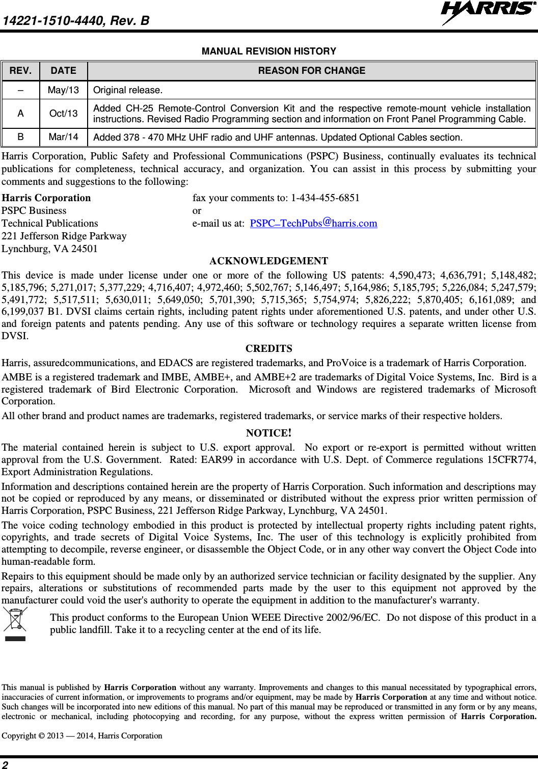 14221-1510-4440, Rev. B   2 MANUAL REVISION HISTORY REV.  DATE REASON FOR CHANGE –  May/13  Original release. A  Oct/13 Added  CH-25  Remote-Control Conversion Kit and the respective remote-mount  vehicle installation instructions. Revised Radio Programming section and information on Front Panel Programming Cable. B  Mar/14 Added 378 - 470 MHz UHF radio and UHF antennas. Updated Optional Cables section. Harris Corporation, Public Safety and Professional Communications (PSPC) Business,  continually evaluates its technical publications for completeness, technical accuracy, and organization. You can assist in this process by submitting your comments and suggestions to the following: Harris Corporation fax your comments to: 1-434-455-6851 PSPC Business or Technical Publications  e-mail us at:  PSPC_TechPubs@harris.com 221 Jefferson Ridge Parkway Lynchburg, VA 24501 ACKNOWLEDGEMENT This device is made under license under one or more of the following US patents: 4,590,473; 4,636,791; 5,148,482; 5,185,796; 5,271,017; 5,377,229; 4,716,407; 4,972,460; 5,502,767; 5,146,497; 5,164,986; 5,185,795; 5,226,084; 5,247,579; 5,491,772; 5,517,511; 5,630,011; 5,649,050; 5,701,390; 5,715,365; 5,754,974; 5,826,222; 5,870,405; 6,161,089; and 6,199,037 B1. DVSI claims certain rights, including patent rights under aforementioned U.S. patents, and under other U.S. and foreign patents and patents pending. Any use of this software or technology requires a separate written license from DVSI. CREDITS Harris, assuredcommunications, and EDACS are registered trademarks, and ProVoice is a trademark of Harris Corporation. AMBE is a registered trademark and IMBE, AMBE+, and AMBE+2 are trademarks of Digital Voice Systems, Inc.  Bird is a registered trademark of Bird Electronic Corporation.  Microsoft and Windows are registered trademarks of Microsoft Corporation. All other brand and product names are trademarks, registered trademarks, or service marks of their respective holders. NOTICE! The material contained herein is subject to U.S. export approval.  No export or re-export is permitted without written approval from the U.S. Government.  Rated: EAR99 in accordance with U.S. Dept. of Commerce regulations 15CFR774, Export Administration Regulations. Information and descriptions contained herein are the property of Harris Corporation. Such information and descriptions may not be copied or reproduced by any means, or disseminated or distributed without the express prior written permission of Harris Corporation, PSPC Business, 221 Jefferson Ridge Parkway, Lynchburg, VA 24501. The voice coding technology embodied in this product is protected by intellectual property rights including patent rights, copyrights, and trade secrets of Digital Voice Systems, Inc. The user of this technology is explicitly prohibited from attempting to decompile, reverse engineer, or disassemble the Object Code, or in any other way convert the Object Code into human-readable form. Repairs to this equipment should be made only by an authorized service technician or facility designated by the supplier. Any repairs, alterations or substitutions of recommended parts made by the user to this equipment not approved by the manufacturer could void the user&apos;s authority to operate the equipment in addition to the manufacturer&apos;s warranty.  This product conforms to the European Union WEEE Directive 2002/96/EC.  Do not dispose of this product in a public landfill. Take it to a recycling center at the end of its life. This manual is published by Harris Corporation without any warranty. Improvements and changes to this manual necessitated by typographical errors, inaccuracies of current information, or improvements to programs and/or equipment, may be made by Harris Corporation at any time and without notice. Such changes will be incorporated into new editions of this manual. No part of this manual may be reproduced or transmitted in any form or by any means, electronic or mechanical, including photocopying and recording, for any purpose, without the express written permission of Harris Corporation.  Copyright © 2013 — 2014, Harris Corporation 