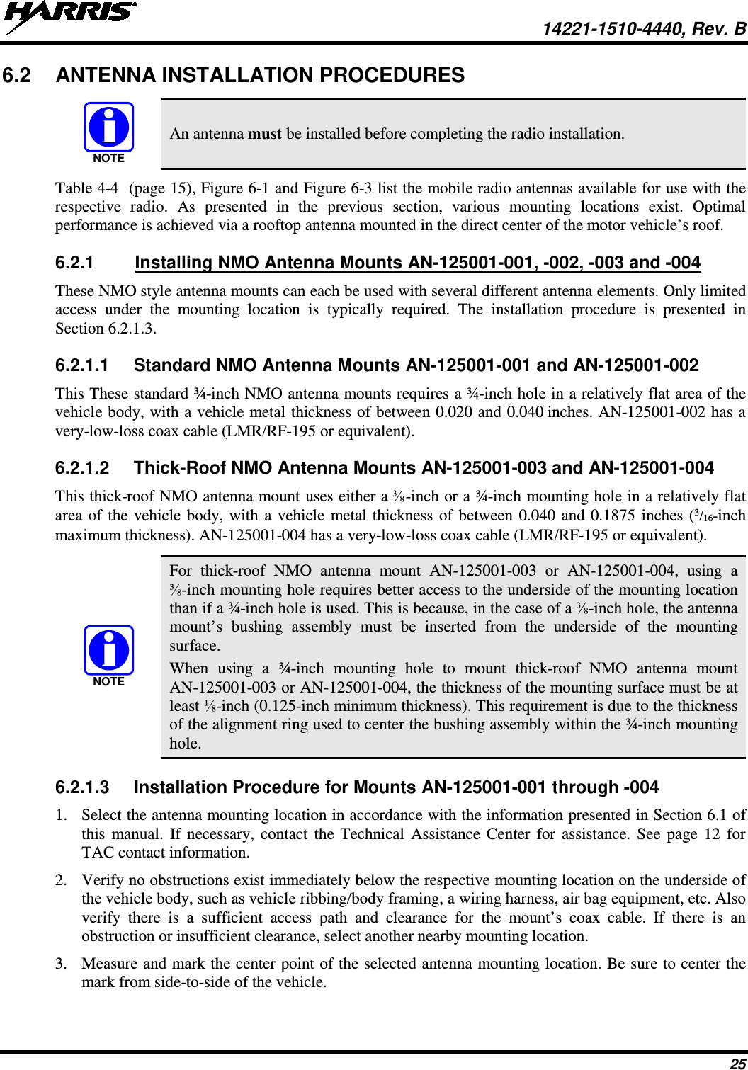  14221-1510-4440, Rev. B 25 6.2 ANTENNA INSTALLATION PROCEDURES   An antenna must be installed before completing the radio installation. Table 4-4  (page 15), Figure 6-1 and Figure 6-3 list the mobile radio antennas available for use with the respective  radio. As presented in the previous section, various mounting locations exist. Optimal performance is achieved via a rooftop antenna mounted in the direct center of the motor vehicle’s roof. 6.2.1 Installing NMO Antenna Mounts AN-125001-001, -002, -003 and -004 These NMO style antenna mounts can each be used with several different antenna elements. Only limited access under the mounting location is typically required. The installation procedure is presented in Section 6.2.1.3. 6.2.1.1  Standard NMO Antenna Mounts AN-125001-001 and AN-125001-002 This These standard ¾-inch NMO antenna mounts requires a ¾-inch hole in a relatively flat area of the vehicle body, with a vehicle metal thickness of between 0.020 and 0.040 inches. AN-125001-002 has a very-low-loss coax cable (LMR/RF-195 or equivalent). 6.2.1.2  Thick-Roof NMO Antenna Mounts AN-125001-003 and AN-125001-004 This thick-roof NMO antenna mount uses either a ⅜-inch or a ¾-inch mounting hole in a relatively flat area of the vehicle body, with a vehicle metal thickness of between 0.040 and 0.1875 inches (3/16-inch maximum thickness). AN-125001-004 has a very-low-loss coax cable (LMR/RF-195 or equivalent).   For thick-roof  NMO antenna mount AN-125001-003  or AN-125001-004,  using a ⅜-inch mounting hole requires better access to the underside of the mounting location than if a ¾-inch hole is used. This is because, in the case of a ⅜-inch hole, the antenna mount’s bushing assembly  must be inserted from the underside of the mounting surface. When using a ¾-inch mounting hole to mount thick-roof  NMO  antenna mount AN-125001-003 or AN-125001-004, the thickness of the mounting surface must be at least ⅛-inch (0.125-inch minimum thickness). This requirement is due to the thickness of the alignment ring used to center the bushing assembly within the ¾-inch mounting hole. 6.2.1.3 Installation Procedure for Mounts AN-125001-001 through -004 1. Select the antenna mounting location in accordance with the information presented in Section 6.1 of this manual. If necessary, contact the Technical Assistance Center for assistance. See page 12 for TAC contact information. 2. Verify no obstructions exist immediately below the respective mounting location on the underside of the vehicle body, such as vehicle ribbing/body framing, a wiring harness, air bag equipment, etc. Also verify there is a sufficient access path and clearance for the mount’s  coax cable. If there is an obstruction or insufficient clearance, select another nearby mounting location. 3. Measure and mark the center point of the selected antenna mounting location. Be sure to center the mark from side-to-side of the vehicle. NOTENOTE