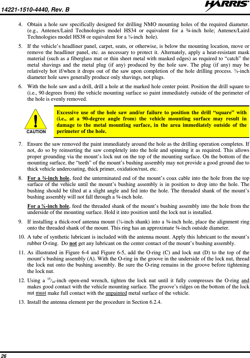 14221-1510-4440, Rev. B   26 4. Obtain a hole saw specifically designed for drilling NMO mounting holes of the required diameter. (e.g.,  Antenex/Laird Technologies model HS34 or equivalent for a ¾-inch hole; Antenex/Laird Technologies model HS38 or equivalent for a ⅜-inch  hole). 5. If the vehicle’s headliner panel, carpet, seats, or otherwise, is below the mounting location, move or remove the headliner panel, etc. as necessary to protect it. Alternately, apply a heat-resistant mask material (such as a fiberglass mat or thin sheet metal with masked edges) as required to “catch” the metal shavings and the metal plug (if any) produced by the hole saw. The plug (if any) may be relatively hot if/when it drops out of the saw upon completion of the hole drilling process. ⅜-inch diameter hole saws generally produce only shavings, not plugs. 6. With the hole saw and a drill, drill a hole at the marked hole center point. Position the drill square to (i.e., 90 degrees from) the vehicle mounting surface so paint immediately outside of the perimeter of the hole is evenly removed.   Excessive use of the hole saw and/or failure to position the drill “square” with (i.e., at a  90-degree angle from) the vehicle mounting surface may result in damage to the metal mounting surface, in the area immediately outside of the perimeter of the hole. 7. Ensure the saw removed the paint immediately around the hole as the drilling operation completes. If not, do so by reinserting the saw completely into the hole and spinning it as required. This allows proper grounding via the mount’s lock nut on the top of the mounting surface. On the bottom of the mounting surface, the “teeth” of the mount’s bushing assembly may not provide a good ground due to thick vehicle undercoating, thick primer, oxidation/rust, etc. 8. For a ¾-inch hole, feed the unterminated end of the mount’s coax cable into the hole from the top surface of the vehicle until the mount’s bushing assembly is in position to drop into the hole. The bushing should be tilted at a slight angle and fed into the hole. The threaded shank of the mount’s bushing assembly will not fall through a ¾-inch hole. For a ⅜-inch hole, feed the threaded shank of the mount’s bushing assembly into the hole from the underside of the mounting surface. Hold it into position until the lock nut is installed. 9. If installing a thick-roof antenna mount (⅜-inch shank) into a ¾-inch hole, place the alignment ring onto the threaded shank of the mount. This ring has an approximate ¾-inch outside diameter. 10. A tube of synthetic lubricant is included with the antenna mount. Apply this lubricant to the mount’s rubber O-ring.  Do not get any lubricant on the center contact of the mount’s bushing assembly. 11. As illustrated in Figure 6-4 and Figure 6-5, add the O-ring (C) and lock nut (D) to the top of the mount’s bushing assembly (A). With the O-ring in the groove in the underside of the lock nut, thread the lock nut onto the bushing assembly. Be sure the O-ring remains in the groove before tightening the lock nut. 12. Using a 15/16-inch open-end wrench, tighten the lock nut until it fully compresses the O-ring  and makes good contact with the vehicle mounting surface. The groove’s ridges on the bottom of the lock nut must make full contact with the unpainted metal surface of the vehicle. 13. Install the antenna element per the procedure in Section 6.2.4. CAUTION