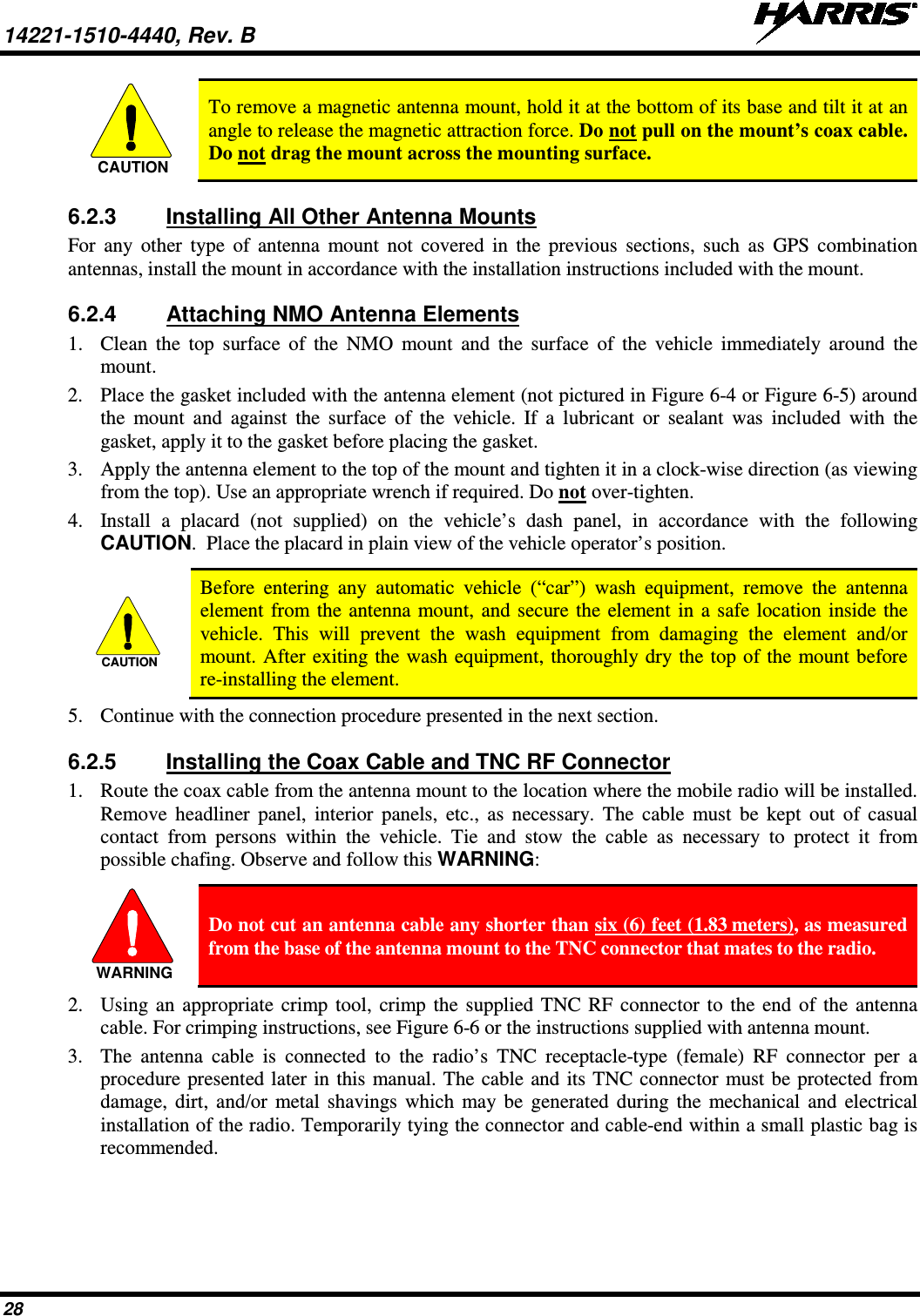 14221-1510-4440, Rev. B   28  To remove a magnetic antenna mount, hold it at the bottom of its base and tilt it at an angle to release the magnetic attraction force. Do not pull on the mount’s coax cable. Do not drag the mount across the mounting surface. 6.2.3 Installing All Other Antenna Mounts For any other type of antenna mount not covered in the previous sections, such as GPS combination antennas, install the mount in accordance with the installation instructions included with the mount. 6.2.4 Attaching NMO Antenna Elements 1. Clean the top surface of the NMO mount and the surface of the vehicle immediately  around the mount. 2. Place the gasket included with the antenna element (not pictured in Figure 6-4 or Figure 6-5) around the mount and against the surface of the vehicle. If a lubricant or sealant was included with the gasket, apply it to the gasket before placing the gasket. 3. Apply the antenna element to the top of the mount and tighten it in a clock-wise direction (as viewing from the top). Use an appropriate wrench if required. Do not over-tighten. 4. Install a placard (not supplied) on the vehicle’s dash panel, in accordance with the following CAUTION.  Place the placard in plain view of the vehicle operator’s position.   Before entering any automatic vehicle (“car”) wash equipment, remove the antenna element from the antenna mount, and secure the element in a safe location inside the vehicle. This will prevent the wash equipment from damaging the element and/or mount. After exiting the wash equipment, thoroughly dry the top of the mount before re-installing the element. 5. Continue with the connection procedure presented in the next section. 6.2.5 Installing the Coax Cable and TNC RF Connector 1. Route the coax cable from the antenna mount to the location where the mobile radio will be installed. Remove headliner panel, interior panels, etc., as necessary. The cable must be kept out of casual contact from persons within the vehicle. Tie and stow the cable as necessary to protect it from possible chafing. Observe and follow this WARNING:   Do not cut an antenna cable any shorter than six (6) feet (1.83 meters), as measured from the base of the antenna mount to the TNC connector that mates to the radio. 2. Using an appropriate crimp tool, crimp the supplied TNC RF connector to the end of the antenna cable. For crimping instructions, see Figure 6-6 or the instructions supplied with antenna mount. 3. The antenna cable is connected to the radio’s TNC receptacle-type (female) RF connector per a procedure presented later in this manual. The cable and its TNC connector must be protected from damage, dirt, and/or metal shavings which may be generated during the mechanical and electrical installation of the radio. Temporarily tying the connector and cable-end within a small plastic bag is recommended.  CAUTIONCAUTIONWARNING