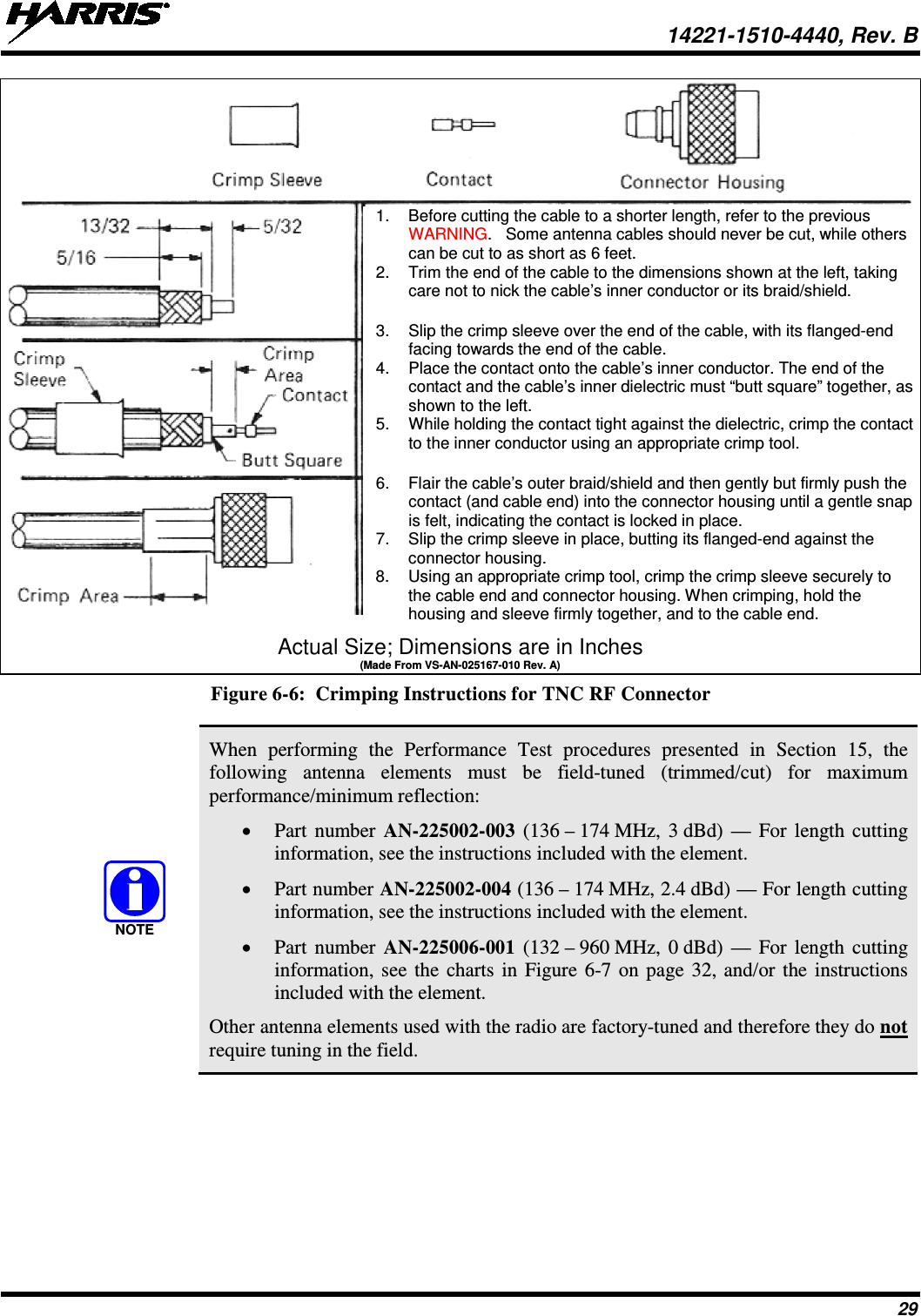  14221-1510-4440, Rev. B 29  Actual Size; Dimensions are in Inches (Made From VS-AN-025167-010 Rev. A) Figure 6-6:  Crimping Instructions for TNC RF Connector   When performing the Performance Test procedures presented in Section 15,  the following antenna elements must be field-tuned (trimmed/cut) for maximum performance/minimum reflection: • Part number AN-225002-003 (136 – 174 MHz, 3 dBd) — For  length cutting information, see the instructions included with the element. • Part number AN-225002-004 (136 – 174 MHz, 2.4 dBd) — For length cutting information, see the instructions included with the element. • Part number AN-225006-001 (132 – 960 MHz, 0 dBd) — For length cutting information, see the charts in Figure 6-7 on page 32, and/or the instructions included with the element. Other antenna elements used with the radio are factory-tuned and therefore they do not require tuning in the field.  NOTE1. Before cutting the cable to a shorter length, refer to the previous WARNING.   Some antenna cables should never be cut, while others can be cut to as short as 6 feet. 2. Trim the end of the cable to the dimensions shown at the left, taking care not to nick the cable’s inner conductor or its braid/shield.  3. Slip the crimp sleeve over the end of the cable, with its flanged-end facing towards the end of the cable. 4. Place the contact onto the cable’s inner conductor. The end of the contact and the cable’s inner dielectric must “butt square” together, as shown to the left. 5. While holding the contact tight against the dielectric, crimp the contact to the inner conductor using an appropriate crimp tool.  6. Flair the cable’s outer braid/shield and then gently but firmly push the contact (and cable end) into the connector housing until a gentle snap is felt, indicating the contact is locked in place. 7. Slip the crimp sleeve in place, butting its flanged-end against the connector housing. 8. Using an appropriate crimp tool, crimp the crimp sleeve securely to the cable end and connector housing. When crimping, hold the housing and sleeve firmly together, and to the cable end. 