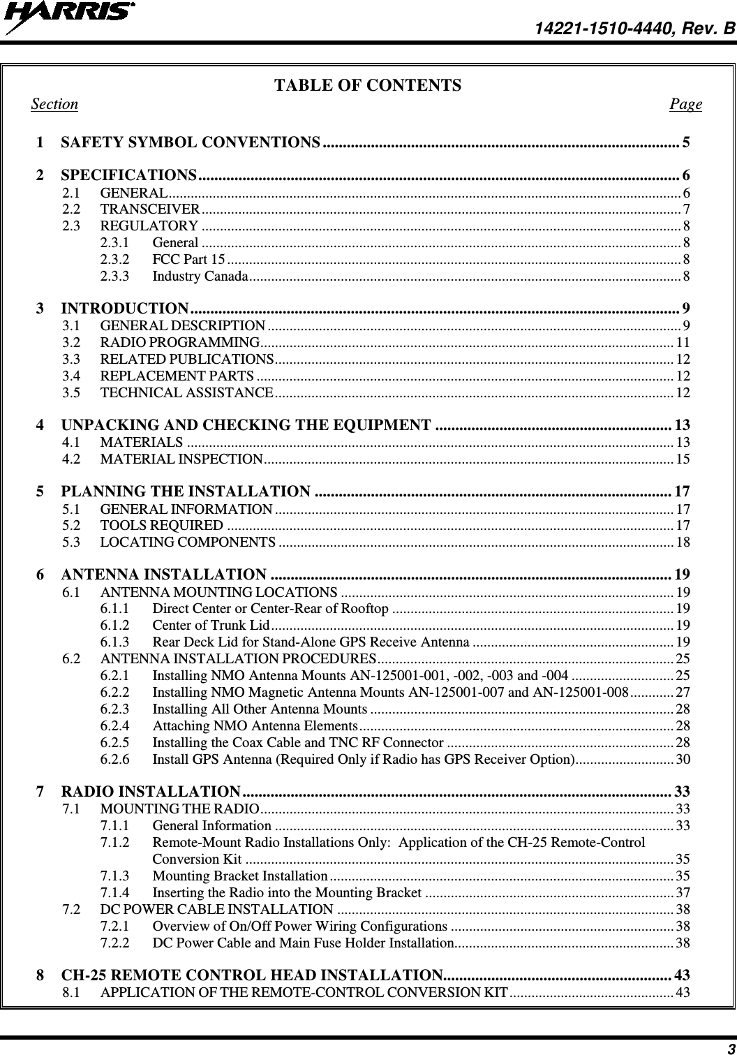  14221-1510-4440, Rev. B 3 TABLE OF CONTENTS Section  Page 1 SAFETY SYMBOL CONVENTIONS ......................................................................................... 5 2 SPECIFICATIONS ........................................................................................................................ 6 2.1 GENERAL ............................................................................................................................................ 6 2.2 TRANSCEIVER ................................................................................................................................... 7 2.3 REGULATORY ................................................................................................................................... 8 2.3.1 General ................................................................................................................................... 8 2.3.2 FCC Part 15 ............................................................................................................................ 8 2.3.3 Industry Canada ...................................................................................................................... 8 3 INTRODUCTION .......................................................................................................................... 9 3.1 GENERAL DESCRIPTION ................................................................................................................. 9 3.2 RADIO PROGRAMMING ................................................................................................................. 11 3.3 RELATED PUBLICATIONS ............................................................................................................. 12 3.4 REPLACEMENT PARTS .................................................................................................................. 12 3.5 TECHNICAL ASSISTANCE ............................................................................................................. 12 4 UNPACKING AND CHECKING THE EQUIPMENT ........................................................... 13 4.1 MATERIALS ..................................................................................................................................... 13 4.2 MATERIAL INSPECTION ................................................................................................................ 15 5 PLANNING THE INSTALLATION ......................................................................................... 17 5.1 GENERAL INFORMATION ............................................................................................................. 17 5.2 TOOLS REQUIRED .......................................................................................................................... 17 5.3 LOCATING COMPONENTS ............................................................................................................ 18 6 ANTENNA INSTALLATION .................................................................................................... 19 6.1 ANTENNA MOUNTING LOCATIONS ........................................................................................... 19 6.1.1 Direct Center or Center-Rear of Rooftop ............................................................................. 19 6.1.2 Center of Trunk Lid .............................................................................................................. 19 6.1.3 Rear Deck Lid for Stand-Alone GPS Receive Antenna ....................................................... 19 6.2 ANTENNA INSTALLATION PROCEDURES ................................................................................. 25 6.2.1 Installing NMO Antenna Mounts AN-125001-001, -002, -003 and -004 ............................ 25 6.2.2 Installing NMO Magnetic Antenna Mounts AN-125001-007 and AN-125001-008 ............ 27 6.2.3 Installing All Other Antenna Mounts ................................................................................... 28 6.2.4 Attaching NMO Antenna Elements ...................................................................................... 28 6.2.5 Installing the Coax Cable and TNC RF Connector .............................................................. 28 6.2.6 Install GPS Antenna (Required Only if Radio has GPS Receiver Option)........................... 30 7 RADIO INSTALLATION ........................................................................................................... 33 7.1 MOUNTING THE RADIO ................................................................................................................. 33 7.1.1 General Information ............................................................................................................. 33 7.1.2 Remote-Mount Radio Installations Only:  Application of the CH-25 Remote-Control Conversion Kit ..................................................................................................................... 35 7.1.3 Mounting Bracket Installation .............................................................................................. 35 7.1.4 Inserting the Radio into the Mounting Bracket .................................................................... 37 7.2 DC POWER CABLE INSTALLATION ............................................................................................ 38 7.2.1 Overview of On/Off Power Wiring Configurations ............................................................. 38 7.2.2 DC Power Cable and Main Fuse Holder Installation............................................................ 38 8 CH-25 REMOTE CONTROL HEAD INSTALLATION......................................................... 43 8.1 APPLICATION OF THE REMOTE-CONTROL CONVERSION KIT ............................................. 43 