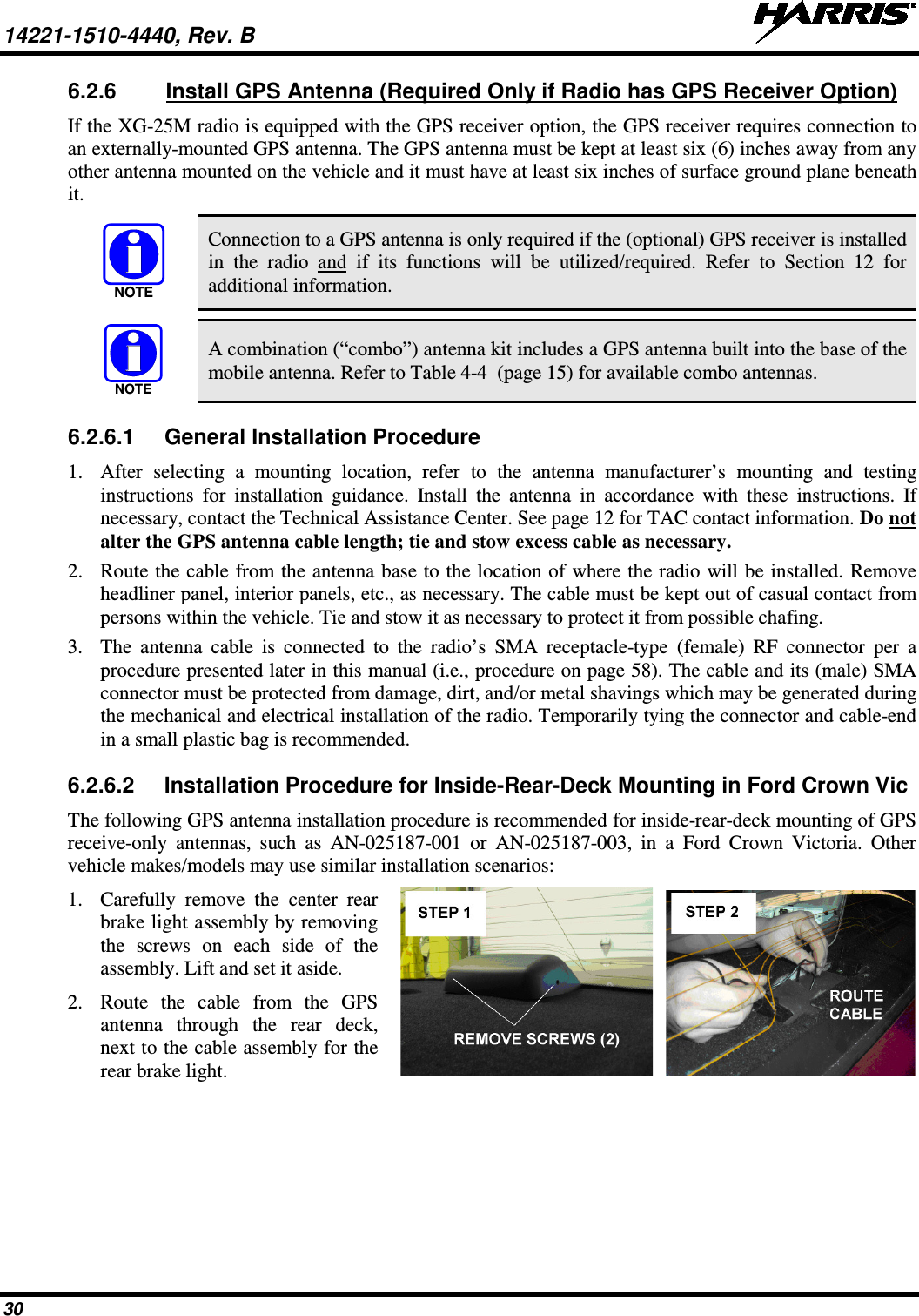 14221-1510-4440, Rev. B   30 6.2.6 Install GPS Antenna (Required Only if Radio has GPS Receiver Option) If the XG-25M radio is equipped with the GPS receiver option, the GPS receiver requires connection to an externally-mounted GPS antenna. The GPS antenna must be kept at least six (6) inches away from any other antenna mounted on the vehicle and it must have at least six inches of surface ground plane beneath it.   Connection to a GPS antenna is only required if the (optional) GPS receiver is installed in the radio and  if its functions will be utilized/required. Refer to Section 12  for additional information.   A combination (“combo”) antenna kit includes a GPS antenna built into the base of the mobile antenna. Refer to Table 4-4  (page 15) for available combo antennas. 6.2.6.1 General Installation Procedure 1. After selecting a mounting location, refer to the antenna manufacturer’s mounting and testing instructions for installation guidance. Install the antenna in accordance with these instructions. If necessary, contact the Technical Assistance Center. See page 12 for TAC contact information. Do not alter the GPS antenna cable length; tie and stow excess cable as necessary. 2. Route the cable from the antenna base to the location of where the radio will be installed. Remove headliner panel, interior panels, etc., as necessary. The cable must be kept out of casual contact from persons within the vehicle. Tie and stow it as necessary to protect it from possible chafing. 3. The antenna cable is connected to the radio’s SMA receptacle-type (female) RF connector per a procedure presented later in this manual (i.e., procedure on page 58). The cable and its (male) SMA connector must be protected from damage, dirt, and/or metal shavings which may be generated during the mechanical and electrical installation of the radio. Temporarily tying the connector and cable-end in a small plastic bag is recommended. 6.2.6.2 Installation Procedure for Inside-Rear-Deck Mounting in Ford Crown Vic The following GPS antenna installation procedure is recommended for inside-rear-deck mounting of GPS receive-only antennas, such as AN-025187-001  or  AN-025187-003, in a Ford Crown Victoria. Other vehicle makes/models may use similar installation scenarios: 1. Carefully remove the center  rear brake light assembly by removing the screws  on each side of the assembly. Lift and set it aside. 2. Route the cable from the GPS antenna through the rear deck, next to the cable assembly for the rear brake light.    NOTENOTE