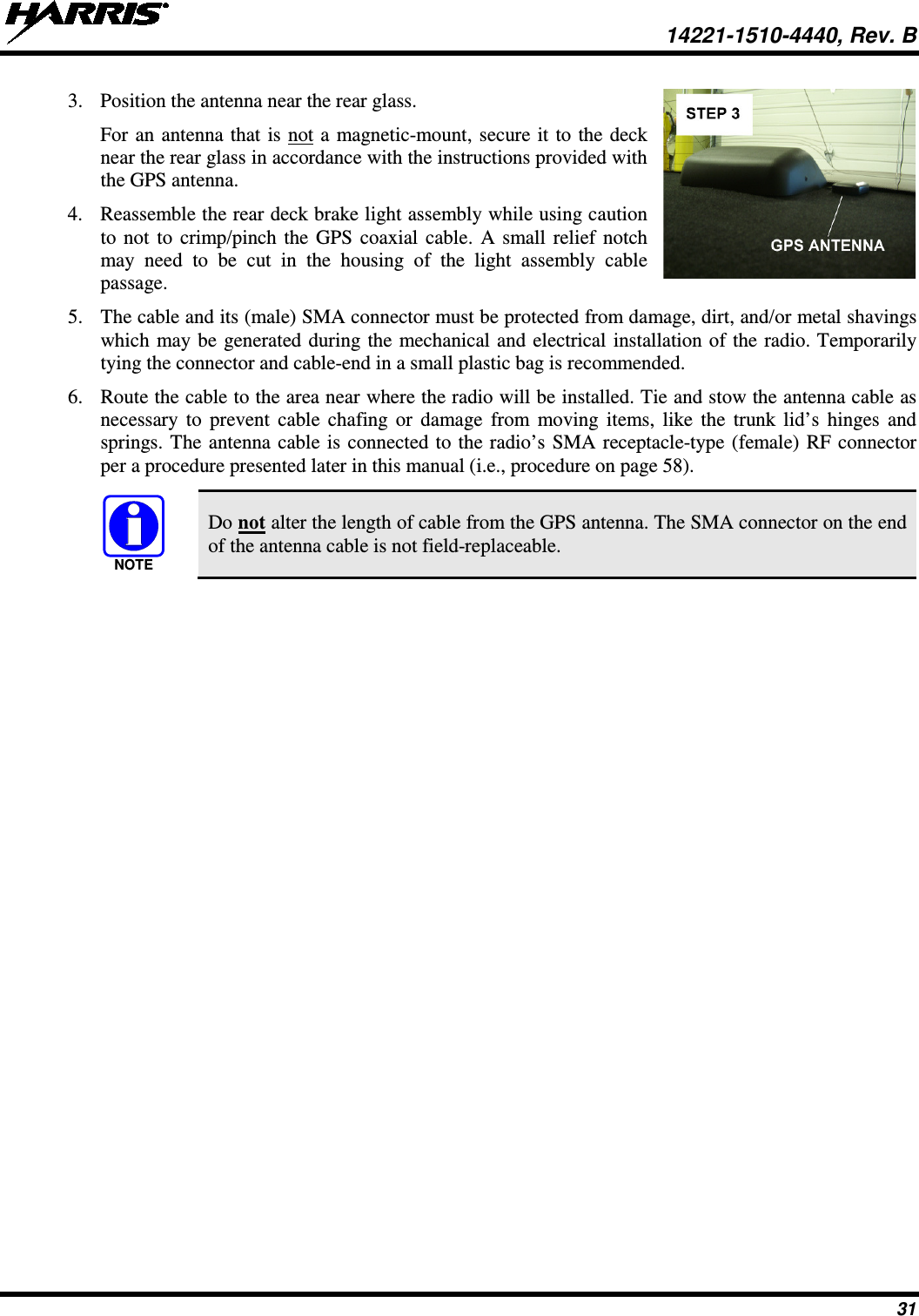  14221-1510-4440, Rev. B 31 3. Position the antenna near the rear glass. For an antenna that is not a magnetic-mount, secure it to the deck near the rear glass in accordance with the instructions provided with the GPS antenna. 4. Reassemble the rear deck brake light assembly while using caution to not to crimp/pinch the GPS coaxial cable. A small relief notch may need to be cut in the housing of the light assembly cable passage.  5. The cable and its (male) SMA connector must be protected from damage, dirt, and/or metal shavings which may be generated during the mechanical and electrical installation of the radio. Temporarily tying the connector and cable-end in a small plastic bag is recommended. 6. Route the cable to the area near where the radio will be installed. Tie and stow the antenna cable as necessary to prevent cable chafing or damage from moving items, like the trunk lid’s hinges and springs. The antenna cable is connected to the radio’s SMA receptacle-type (female) RF connector per a procedure presented later in this manual (i.e., procedure on page 58).   Do not alter the length of cable from the GPS antenna. The SMA connector on the end of the antenna cable is not field-replaceable.  NOTE