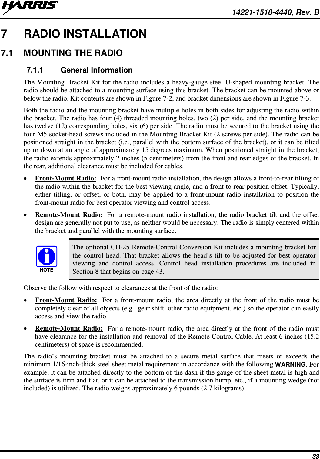  14221-1510-4440, Rev. B 33 7  RADIO INSTALLATION 7.1 MOUNTING THE RADIO 7.1.1 General Information The Mounting Bracket Kit for the radio includes a heavy-gauge steel U-shaped mounting bracket. The radio should be attached to a mounting surface using this bracket. The bracket can be mounted above or below the radio. Kit contents are shown in Figure 7-2, and bracket dimensions are shown in Figure 7-3. Both the radio and the mounting bracket have multiple holes in both sides for adjusting the radio within the bracket. The radio has four (4) threaded mounting holes, two (2) per side, and the mounting bracket has twelve (12) corresponding holes, six (6) per side. The radio must be secured to the bracket using the four M5 socket-head screws included in the Mounting Bracket Kit (2 screws per side). The radio can be positioned straight in the bracket (i.e., parallel with the bottom surface of the bracket), or it can be tilted up or down at an angle of approximately 15 degrees maximum. When positioned straight in the bracket, the radio extends approximately 2 inches (5 centimeters) from the front and rear edges of the bracket. In the rear, additional clearance must be included for cables. • Front-Mount Radio:  For a front-mount radio installation, the design allows a front-to-rear tilting of the radio within the bracket for the best viewing angle, and a front-to-rear position offset. Typically, either titling, or offset, or both, may be applied to a front-mount radio installation to position the front-mount radio for best operator viewing and control access. • Remote-Mount Radio:  For a remote-mount radio installation, the radio bracket tilt and the offset design are generally not put to use, as neither would be necessary. The radio is simply centered within the bracket and parallel with the mounting surface.  The optional CH-25 Remote-Control Conversion Kit includes a mounting bracket for the control head. That bracket allows the head’s tilt to be adjusted for best operator viewing and control access. Control head installation procedures are included in Section 8 that begins on page 43. Observe the follow with respect to clearances at the front of the radio: • Front-Mount Radio:  For a front-mount radio, the area directly at the front of the radio must be completely clear of all objects (e.g., gear shift, other radio equipment, etc.) so the operator can easily access and view the radio. • Remote-Mount Radio:  For a remote-mount radio, the area directly at the front of the radio must have clearance for the installation and removal of the Remote Control Cable. At least 6 inches (15.2 centimeters) of space is recommended. The  radio’s  mounting bracket must be attached to a secure metal surface that meets or exceeds the minimum 1/16-inch-thick steel sheet metal requirement in accordance with the following WARNING. For example, it can be attached directly to the bottom of the dash if the gauge of the sheet metal is high and the surface is firm and flat, or it can be attached to the transmission hump, etc., if a mounting wedge (not included) is utilized. The radio weighs approximately 6 pounds (2.7 kilograms).  NOTE