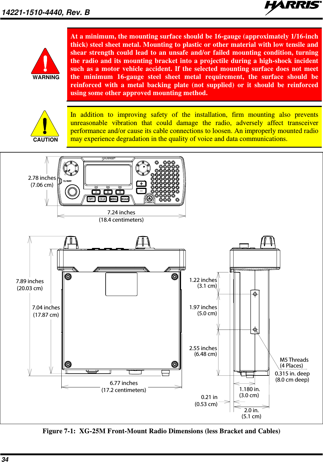 14221-1510-4440, Rev. B   34  At a minimum, the mounting surface should be 16-gauge (approximately 1/16-inch thick) steel sheet metal. Mounting to plastic or other material with low tensile and shear strength could lead to an unsafe and/or failed mounting condition, turning the radio and its mounting bracket into a projectile during a high-shock incident such as a motor vehicle accident. If the selected mounting surface does not meet the minimum 16-gauge  steel sheet metal requirement, the surface should be reinforced with a metal backing plate (not supplied) or it should be reinforced using some other approved mounting method.   In addition to improving safety of the installation, firm mounting also prevents unreasonable vibration that could damage the radio, adversely affect transceiver performance and/or cause its cable connections to loosen. An improperly mounted radio may experience degradation in the quality of voice and data communications.   Figure 7-1:  XG-25M Front-Mount Radio Dimensions (less Bracket and Cables) WARNINGCAUTION7.24 inches(18.4 centimeters)2.78 inches(7.06 cm)7.04 inches(17.87 cm)7.89 inches(20.03 cm)2.0 in.(5.1 cm)0.315 in. deep(8.0 cm deep)M5 Threads(4 Places)1.180 in.(3.0 cm)0.21 in(0.53 cm)6.77 inches(17.2 centimeters)1.97 inches(5.0 cm)1.22 inches(3.1 cm)2.55 inches(6.48 cm)