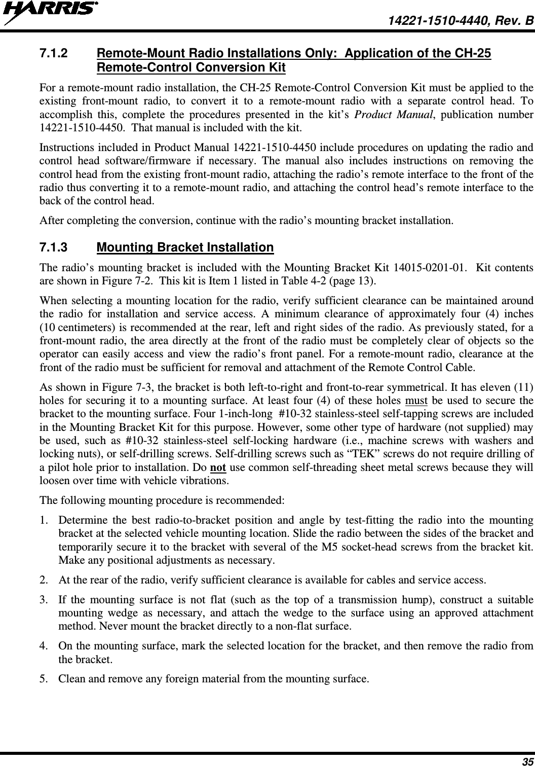  14221-1510-4440, Rev. B 35 7.1.2 Remote-Mount Radio Installations Only:  Application of the CH-25 Remote-Control Conversion Kit For a remote-mount radio installation, the CH-25 Remote-Control Conversion Kit must be applied to the existing front-mount radio,  to convert it to a remote-mount radio with a separate control head. To accomplish this, complete the procedures presented in the kit’s Product Manual, publication number 14221-1510-4450.  That manual is included with the kit. Instructions included in Product Manual 14221-1510-4450 include procedures on updating the radio and control head software/firmware if necessary. The manual also includes instructions on removing the control head from the existing front-mount radio, attaching the radio’s remote interface to the front of the radio thus converting it to a remote-mount radio, and attaching the control head’s remote interface to the back of the control head. After completing the conversion, continue with the radio’s mounting bracket installation. 7.1.3 Mounting Bracket Installation The radio’s mounting bracket is included with the Mounting Bracket Kit 14015-0201-01.  Kit contents are shown in Figure 7-2.  This kit is Item 1 listed in Table 4-2 (page 13). When selecting a mounting location for the radio, verify sufficient clearance can be maintained around the radio for installation and service access. A minimum clearance of approximately four (4) inches (10 centimeters) is recommended at the rear, left and right sides of the radio. As previously stated, for a front-mount radio, the area directly at the front of the radio must be completely clear of objects so the operator can easily access and view the radio’s front panel. For a remote-mount radio, clearance at the front of the radio must be sufficient for removal and attachment of the Remote Control Cable. As shown in Figure 7-3, the bracket is both left-to-right and front-to-rear symmetrical. It has eleven (11) holes for securing it to a mounting surface. At least four (4) of these holes must be used to secure the bracket to the mounting surface. Four 1-inch-long  #10-32 stainless-steel self-tapping screws are included in the Mounting Bracket Kit for this purpose. However, some other type of hardware (not supplied) may be used, such as #10-32 stainless-steel self-locking hardware (i.e., machine screws with washers and locking nuts), or self-drilling screws. Self-drilling screws such as “TEK” screws do not require drilling of a pilot hole prior to installation. Do not use common self-threading sheet metal screws because they will loosen over time with vehicle vibrations. The following mounting procedure is recommended: 1. Determine the best radio-to-bracket position and angle by test-fitting the radio into the mounting bracket at the selected vehicle mounting location. Slide the radio between the sides of the bracket and temporarily secure it to the bracket with several of the M5 socket-head screws from the bracket kit.  Make any positional adjustments as necessary. 2. At the rear of the radio, verify sufficient clearance is available for cables and service access. 3. If the mounting surface is not flat (such as the top of a transmission hump), construct a suitable mounting wedge as necessary, and attach the wedge to the surface using an approved attachment method. Never mount the bracket directly to a non-flat surface. 4. On the mounting surface, mark the selected location for the bracket, and then remove the radio from the bracket. 5. Clean and remove any foreign material from the mounting surface. 