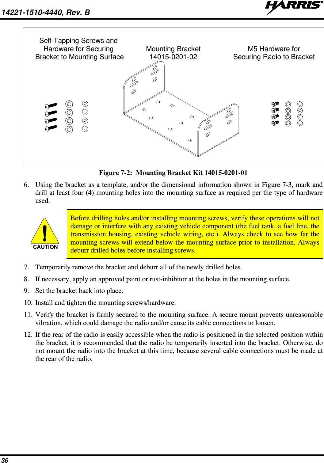 14221-1510-4440, Rev. B   36   Self-Tapping Screws and  Hardware for Securing Mounting Bracket M5 Hardware for    Bracket to Mounting Surface 14015-0201-02   Securing Radio to Bracket   Figure 7-2:  Mounting Bracket Kit 14015-0201-01 6. Using the bracket as a template, and/or the dimensional information shown in Figure 7-3, mark and drill at least four (4) mounting holes into the mounting surface as required per the type of hardware used.   Before drilling holes and/or installing mounting screws, verify these operations will not damage or interfere with any existing vehicle component (the fuel tank, a fuel line, the transmission housing, existing vehicle wiring, etc.). Always check to see how far the mounting screws will extend below the mounting surface prior to installation. Always deburr drilled holes before installing screws. 7. Temporarily remove the bracket and deburr all of the newly drilled holes. 8. If necessary, apply an approved paint or rust-inhibitor at the holes in the mounting surface. 9. Set the bracket back into place. 10. Install and tighten the mounting screws/hardware. 11. Verify the bracket is firmly secured to the mounting surface. A secure mount prevents unreasonable vibration, which could damage the radio and/or cause its cable connections to loosen. 12. If the rear of the radio is easily accessible when the radio is positioned in the selected position within the bracket, it is recommended that the radio be temporarily inserted into the bracket. Otherwise, do not mount the radio into the bracket at this time, because several cable connections must be made at the rear of the radio.  CAUTION