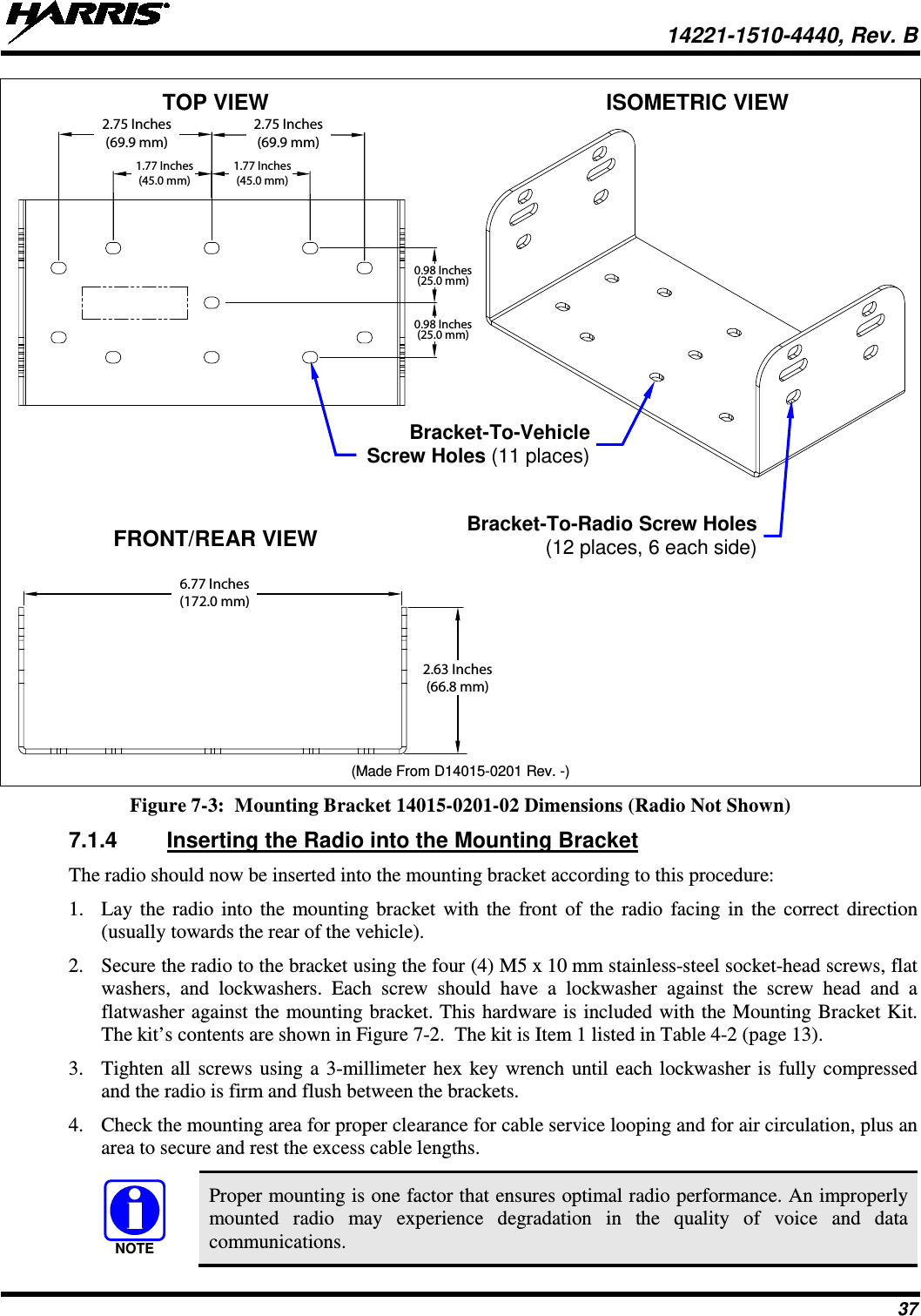  14221-1510-4440, Rev. B 37  TOP VIEW    ISOMETRIC VIEW     FRONT/REAR VIEW       (Made From D14015-0201 Rev. -) Figure 7-3:  Mounting Bracket 14015-0201-02 Dimensions (Radio Not Shown)  7.1.4 Inserting the Radio into the Mounting Bracket The radio should now be inserted into the mounting bracket according to this procedure: 1. Lay the radio into the mounting bracket with the front of the radio facing in the correct direction (usually towards the rear of the vehicle). 2. Secure the radio to the bracket using the four (4) M5 x 10 mm stainless-steel socket-head screws, flat washers, and lockwashers. Each screw should have a lockwasher against the screw head and a flatwasher against the mounting bracket. This hardware is included with the Mounting Bracket Kit. The kit’s contents are shown in Figure 7-2.  The kit is Item 1 listed in Table 4-2 (page 13). 3. Tighten all screws using a 3-millimeter hex key wrench until each lockwasher is fully compressed and the radio is firm and flush between the brackets. 4. Check the mounting area for proper clearance for cable service looping and for air circulation, plus an area to secure and rest the excess cable lengths.  Proper mounting is one factor that ensures optimal radio performance. An improperly mounted radio may experience degradation in the quality of voice and data communications. 2.75 Inches(69.9 mm)1.77 Inches(45.0 mm)2.75 Inches(69.9 mm)1.77 Inches(45.0 mm)0.98 Inches(25.0 mm)0.98 Inches(25.0 mm)6.77 Inches(172.0 mm)2.63 Inches(66.8 mm)NOTEBracket-To-Radio Screw Holes (12 places, 6 each side)  Bracket-To-Vehicle  Screw Holes (11 places) 