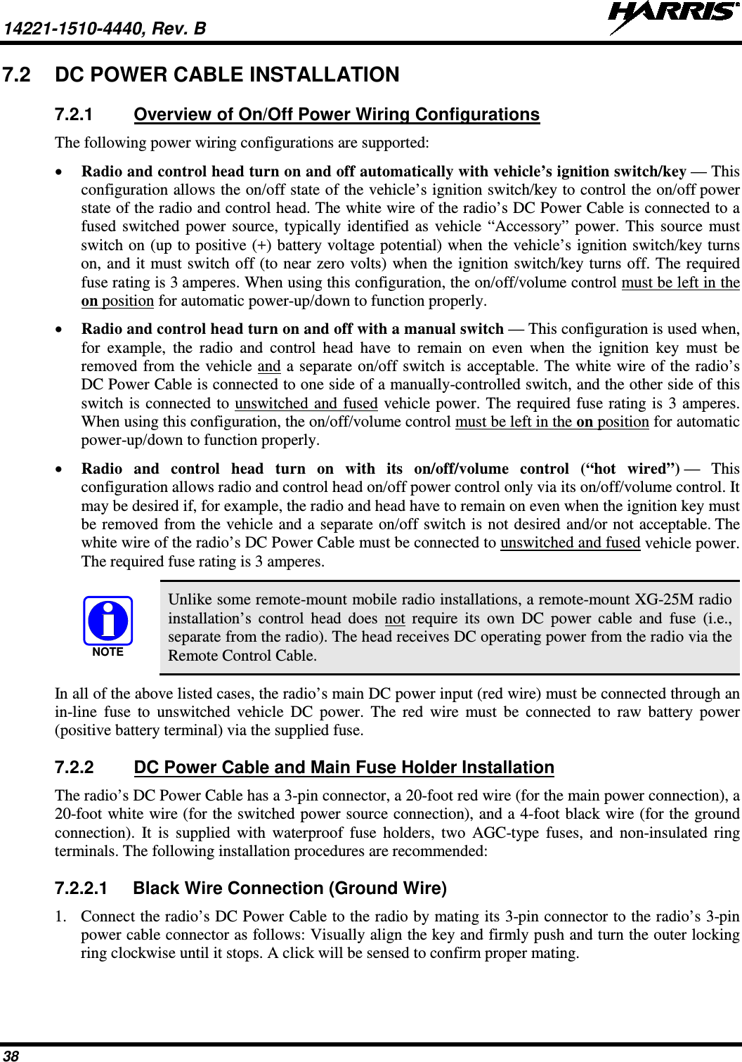 14221-1510-4440, Rev. B   38 7.2 DC POWER CABLE INSTALLATION 7.2.1 Overview of On/Off Power Wiring Configurations The following power wiring configurations are supported: • Radio and control head turn on and off automatically with vehicle’s ignition switch/key — This configuration allows the on/off state of the vehicle’s ignition switch/key to control the on/off power state of the radio and control head. The white wire of the radio’s DC Power Cable is connected to a fused switched power source, typically identified as vehicle “Accessory” power. This source must switch on (up to positive (+) battery voltage potential) when the vehicle’s ignition switch/key turns on, and it must switch off (to near zero volts) when the ignition switch/key turns off. The required fuse rating is 3 amperes. When using this configuration, the on/off/volume control must be left in the on position for automatic power-up/down to function properly. • Radio and control head turn on and off with a manual switch — This configuration is used when, for example, the radio and control head have  to  remain on even when the ignition key must be removed from the vehicle and a separate on/off switch is acceptable. The white wire of the radio’s DC Power Cable is connected to one side of a manually-controlled switch, and the other side of this switch is connected to unswitched and fused vehicle power. The required fuse rating is 3 amperes. When using this configuration, the on/off/volume control must be left in the on position for automatic power-up/down to function properly. • Radio  and control head turn on with its  on/off/volume control (“hot wired”) —  This configuration allows radio and control head on/off power control only via its on/off/volume control. It may be desired if, for example, the radio and head have to remain on even when the ignition key must be removed from the vehicle and a separate on/off switch is not desired and/or not acceptable. The white wire of the radio’s DC Power Cable must be connected to unswitched and fused vehicle power. The required fuse rating is 3 amperes.  Unlike some remote-mount mobile radio installations, a remote-mount XG-25M radio installation’s control head does not require its own DC power cable and fuse  (i.e., separate from the radio). The head receives DC operating power from the radio via the Remote Control Cable. In all of the above listed cases, the radio’s main DC power input (red wire) must be connected through an in-line fuse to unswitched vehicle DC power. The red wire must be connected to raw battery power (positive battery terminal) via the supplied fuse. 7.2.2 DC Power Cable and Main Fuse Holder Installation The radio’s DC Power Cable has a 3-pin connector, a 20-foot red wire (for the main power connection), a 20-foot white wire (for the switched power source connection), and a 4-foot black wire (for the ground connection). It is supplied with waterproof fuse holders, two AGC-type fuses, and non-insulated ring terminals. The following installation procedures are recommended: 7.2.2.1 Black Wire Connection (Ground Wire) 1. Connect the radio’s DC Power Cable to the radio by mating its 3-pin connector to the radio’s 3-pin power cable connector as follows: Visually align the key and firmly push and turn the outer locking ring clockwise until it stops. A click will be sensed to confirm proper mating. NOTE