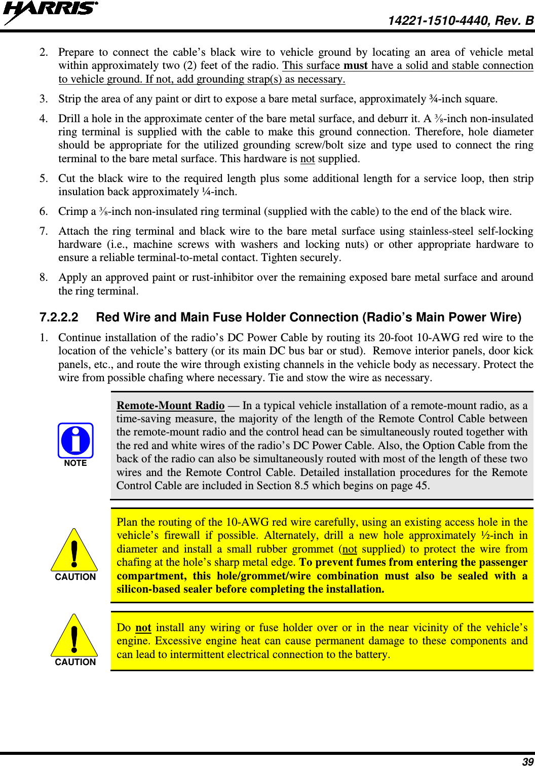  14221-1510-4440, Rev. B 39 2. Prepare to connect the cable’s black wire to vehicle ground by locating an area of vehicle metal within approximately two (2) feet of the radio. This surface must have a solid and stable connection to vehicle ground. If not, add grounding strap(s) as necessary. 3. Strip the area of any paint or dirt to expose a bare metal surface, approximately ¾-inch square. 4. Drill a hole in the approximate center of the bare metal surface, and deburr it. A ⅜-inch non-insulated ring terminal is supplied with the cable to make this ground connection. Therefore, hole diameter should be appropriate for the utilized grounding screw/bolt size and type used to connect the ring terminal to the bare metal surface. This hardware is not supplied. 5. Cut the black wire to the required length plus some additional length for a service loop, then strip insulation back approximately ¼-inch. 6. Crimp a ⅜-inch non-insulated ring terminal (supplied with the cable) to the end of the black wire. 7. Attach the ring terminal and black wire to the bare metal surface using stainless-steel self-locking hardware (i.e., machine screws with washers and locking nuts) or other appropriate hardware to ensure a reliable terminal-to-metal contact. Tighten securely. 8. Apply an approved paint or rust-inhibitor over the remaining exposed bare metal surface and around the ring terminal. 7.2.2.2 Red Wire and Main Fuse Holder Connection (Radio’s Main Power Wire) 1. Continue installation of the radio’s DC Power Cable by routing its 20-foot 10-AWG red wire to the location of the vehicle’s battery (or its main DC bus bar or stud).  Remove interior panels, door kick panels, etc., and route the wire through existing channels in the vehicle body as necessary. Protect the wire from possible chafing where necessary. Tie and stow the wire as necessary.  Remote-Mount Radio — In a typical vehicle installation of a remote-mount radio, as a time-saving measure, the majority of the length of the Remote Control Cable between the remote-mount radio and the control head can be simultaneously routed together with the red and white wires of the radio’s DC Power Cable. Also, the Option Cable from the back of the radio can also be simultaneously routed with most of the length of these two wires and the Remote Control Cable. Detailed installation procedures for the Remote Control Cable are included in Section 8.5 which begins on page 45.   Plan the routing of the 10-AWG red wire carefully, using an existing access hole in the vehicle’s firewall if possible. Alternately, drill a new hole approximately ½-inch in diameter and install a small rubber grommet (not supplied) to protect the wire from chafing at the hole’s sharp metal edge. To prevent fumes from entering the passenger compartment, this hole/grommet/wire combination must also be sealed with a silicon-based sealer before completing the installation.   Do not install any wiring or fuse holder over or in the near vicinity of the vehicle’s engine. Excessive engine heat can cause permanent damage to these components and can lead to intermittent electrical connection to the battery.  NOTECAUTIONCAUTION