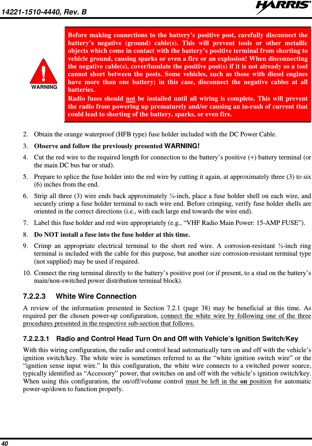 14221-1510-4440, Rev. B   40  Before making connections to the battery’s positive post, carefully disconnect the battery’s negative (ground) cable(s). This will prevent tools or other metallic objects which come in contact with the battery’s positive terminal from shorting to vehicle ground, causing sparks or even a fire or an explosion! When disconnecting the negative cable(s), cover/insulate the positive post(s) if it is not already so a tool cannot short between the posts. Some vehicles, such as those with diesel engines have more than one battery; in this case, disconnect the negative cables at all batteries. Radio fuses should not be installed until all wiring is complete. This will prevent the radio from powering up prematurely and/or causing an in-rush of current that could lead to shorting of the battery, sparks, or even fire.  2. Obtain the orange waterproof (HFB type) fuse holder included with the DC Power Cable. 3. Observe and follow the previously presented WARNING! 4. Cut the red wire to the required length for connection to the battery’s positive (+) battery terminal (or the main DC bus bar or stud). 5. Prepare to splice the fuse holder into the red wire by cutting it again, at approximately three (3) to six (6) inches from the end. 6. Strip all three (3) wire ends back approximately ⅜-inch, place a fuse holder shell on each wire, and securely crimp a fuse holder terminal to each wire end. Before crimping, verify fuse holder shells are oriented in the correct directions (i.e., with each large end towards the wire end). 7. Label this fuse holder and red wire appropriately (e.g., “VHF Radio Main Power: 15-AMP FUSE”). 8. Do NOT install a fuse into the fuse holder at this time. 9. Crimp an appropriate electrical terminal to the short red wire. A corrosion-resistant ⅜-inch  ring terminal is included with the cable for this purpose, but another size corrosion-resistant terminal type (not supplied) may be used if required. 10. Connect the ring terminal directly to the battery’s positive post (or if present, to a stud on the battery’s main/non-switched power distribution terminal block). 7.2.2.3 White Wire Connection A review of the information presented in Section 7.2.1  (page  38) may be beneficial at this time. As required per the chosen power-up configuration, connect the white wire by following one of the three procedures presented in the respective sub-section that follows. 7.2.2.3.1 Radio and Control Head Turn On and Off with Vehicle’s Ignition Switch/Key With this wiring configuration, the radio and control head automatically turn on and off with the vehicle’s ignition switch/key. The white wire is sometimes referred to as the “white ignition switch wire” or the “ignition sense input wire.” In this configuration, the white wire connects to a switched power source, typically identified as “Accessory” power, that switches on and off with the vehicle’s ignition switch/key.  When using this configuration, the on/off/volume control must be left in the on position for automatic power-up/down to function properly.  WARNING