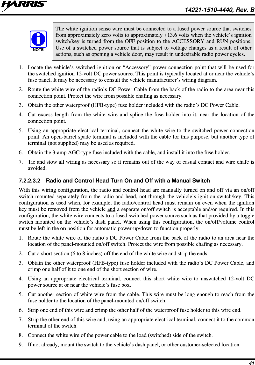  14221-1510-4440, Rev. B 41  The white ignition sense wire must be connected to a fused power source that switches from approximately zero volts to approximately +13.6 volts when the vehicle’s ignition switch/key is turned from the OFF position to the ACCESSORY and RUN positions. Use of a switched power source that is subject to voltage changes as a result of other actions, such as opening a vehicle door, may result in undesirable radio power cycles. 1. Locate the vehicle’s switched ignition or “Accessory” power connection point that will be used for the switched ignition 12-volt DC power source. This point is typically located at or near the vehicle’s fuse panel. It may be necessary to consult the vehicle manufacturer’s wiring diagram. 2. Route the white wire of the radio’s DC Power Cable from the back of the radio to the area near this connection point. Protect the wire from possible chafing as necessary. 3. Obtain the other waterproof (HFB-type) fuse holder included with the radio’s DC Power Cable. 4. Cut excess length from the white wire and splice the fuse holder into it, near the location of the connection point. 5. Using an appropriate electrical terminal, connect the white wire to the switched power connection point. An open-barrel spade terminal is included with the cable for this purpose, but another type of terminal (not supplied) may be used as required. 6. Obtain the 3-amp AGC-type fuse included with the cable, and install it into the fuse holder. 7. Tie and stow all wiring as necessary so it remains out of the way of casual contact and wire chafe is avoided. 7.2.2.3.2 Radio and Control Head Turn On and Off with a Manual Switch With this wiring configuration, the radio and control head are manually turned on and off via an on/off switch mounted separately from the radio and head, not through the vehicle’s ignition switch/key. This configuration is used when, for example, the radio/control head must remain on even when the ignition key must be removed from the vehicle and a separate on/off switch is acceptable and/or required. In this configuration, the white wire connects to a fused switched power source such as that provided by a toggle switch mounted on the vehicle’s dash panel. When using this configuration, the on/off/volume control must be left in the on position for automatic power-up/down to function properly. 1. Route the white wire of the radio’s DC Power Cable from the back of the radio to an area near the location of the panel-mounted on/off switch. Protect the wire from possible chafing as necessary. 2. Cut a short section (6 to 8 inches) off the end of the white wire and strip the ends. 3. Obtain the other waterproof (HFB-type) fuse holder included with the radio’s DC Power Cable, and crimp one half of it to one end of the short section of wire. 4. Using an appropriate electrical terminal, connect this short white wire to unswitched 12-volt DC power source at or near the vehicle’s fuse box. 5. Cut another section of white wire from the cable. This wire must be long enough to reach from the fuse holder to the location of the panel-mounted on/off switch. 6. Strip one end of this wire and crimp the other half of the waterproof fuse holder to this wire end. 7. Strip the other end of this wire and, using an appropriate electrical terminal, connect it to the common terminal of the switch. 8. Connect the white wire of the power cable to the load (switched) side of the switch. 9. If not already, mount the switch to the vehicle’s dash panel, or other customer-selected location. NOTE