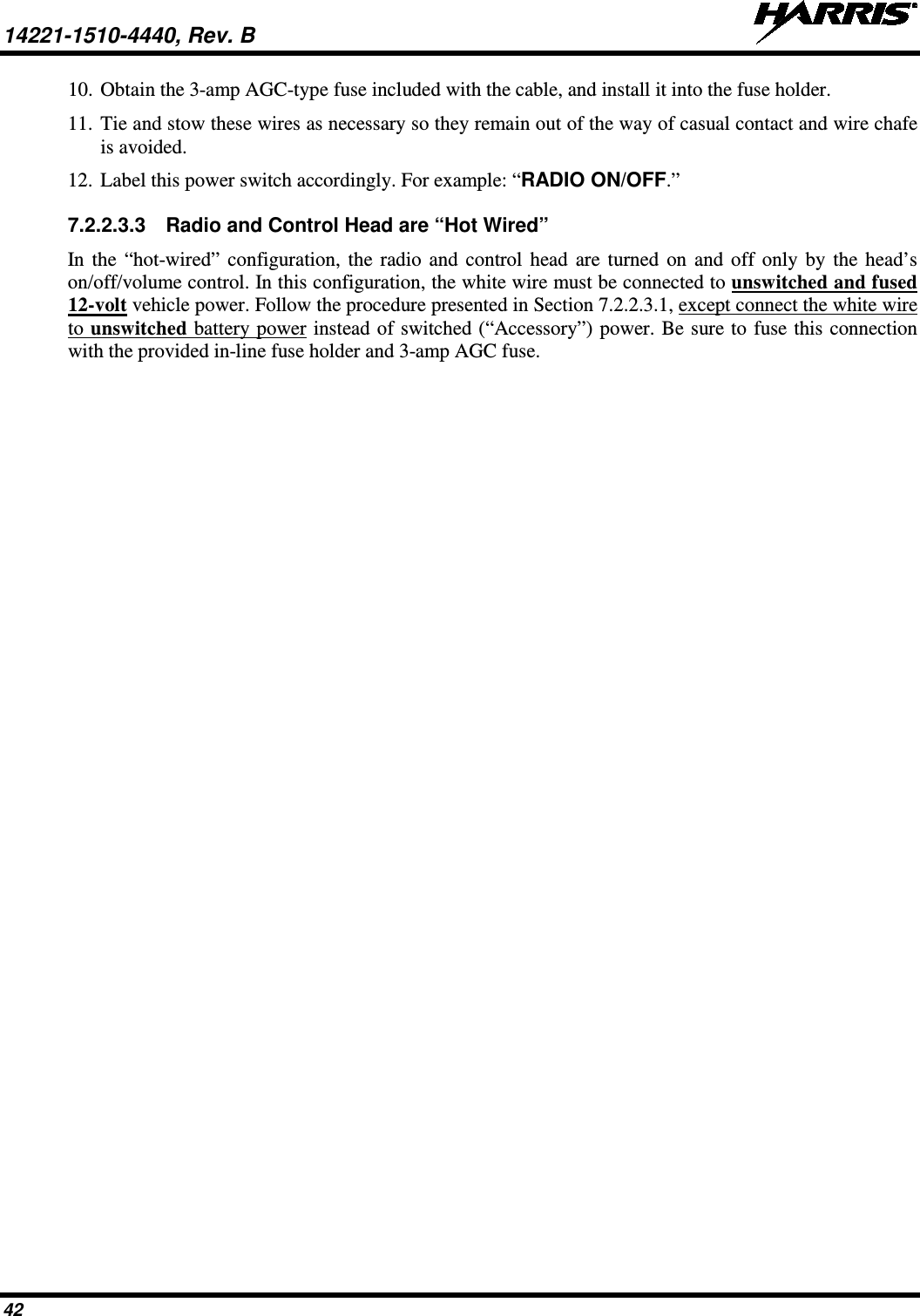 14221-1510-4440, Rev. B   42 10. Obtain the 3-amp AGC-type fuse included with the cable, and install it into the fuse holder. 11. Tie and stow these wires as necessary so they remain out of the way of casual contact and wire chafe is avoided. 12. Label this power switch accordingly. For example: “RADIO ON/OFF.” 7.2.2.3.3 Radio and Control Head are “Hot Wired” In the “hot-wired” configuration, the radio and control head are turned on and off only by the head’s on/off/volume control. In this configuration, the white wire must be connected to unswitched and fused 12-volt vehicle power. Follow the procedure presented in Section 7.2.2.3.1, except connect the white wire to unswitched battery power instead of switched (“Accessory”) power. Be sure to fuse this connection with the provided in-line fuse holder and 3-amp AGC fuse. 