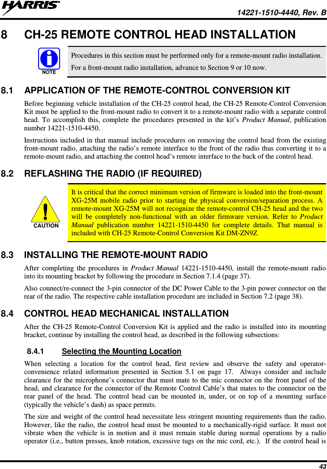  14221-1510-4440, Rev. B 43 8  CH-25 REMOTE CONTROL HEAD INSTALLATION   Procedures in this section must be performed only for a remote-mount radio installation. For a front-mount radio installation, advance to Section 9 or 10 now. 8.1 APPLICATION OF THE REMOTE-CONTROL CONVERSION KIT Before beginning vehicle installation of the CH-25 control head, the CH-25 Remote-Control Conversion Kit must be applied to the front-mount radio to convert it to a remote-mount radio with a separate control head. To accomplish this, complete the procedures presented in the kit’s Product Manual, publication number 14221-1510-4450. Instructions included in that manual include procedures on removing the control head from the existing front-mount radio, attaching the radio’s remote interface to the front of the radio thus converting it to a remote-mount radio, and attaching the control head’s remote interface to the back of the control head. 8.2 REFLASHING THE RADIO (IF REQUIRED)   It is critical that the correct minimum version of firmware is loaded into the front-mount XG-25M mobile radio prior to starting the physical conversion/separation process. A remote-mount XG-25M will not recognize the remote-control CH-25 head and the two will be completely non-functional with an older firmware version. Refer to Product Manual publication number 14221-1510-4450 for complete details. That manual is included with CH-25 Remote-Control Conversion Kit DM-ZN9Z 8.3 INSTALLING THE REMOTE-MOUNT RADIO After completing the procedures in Product Manual  14221-1510-4450, install the remote-mount radio into its mounting bracket by following the procedure in Section 7.1.4 (page 37). Also connect/re-connect the 3-pin connector of the DC Power Cable to the 3-pin power connector on the rear of the radio. The respective cable installation procedure are included in Section 7.2 (page 38). 8.4 CONTROL HEAD MECHANICAL INSTALLATION After the CH-25 Remote-Control Conversion Kit is applied and the radio is installed into its mounting bracket, continue by installing the control head, as described in the following subsections: 8.4.1 Selecting the Mounting Location When selecting a location for the control head, first review and observe the safety and operator-convenience related information presented in Section 5.1  on page 17.  Always consider and include clearance for the microphone’s connector that must mate to the mic connector on the front panel of the head, and clearance for the connector of the Remote Control Cable’s that mates to the connector on the rear panel of the head. The control head can be mounted in,  under, or on top of a mounting surface (typically the vehicle’s dash) as space permits. The size and weight of the control head necessitate less stringent mounting requirements than the radio. However, like the radio, the control head must be mounted to a mechanically-rigid surface. It must not vibrate when the vehicle is in motion and it must remain stable during normal operations by a radio operator (i.e., button presses, knob rotation, excessive tugs on the mic cord, etc.).  If the control head is NOTECAUTION