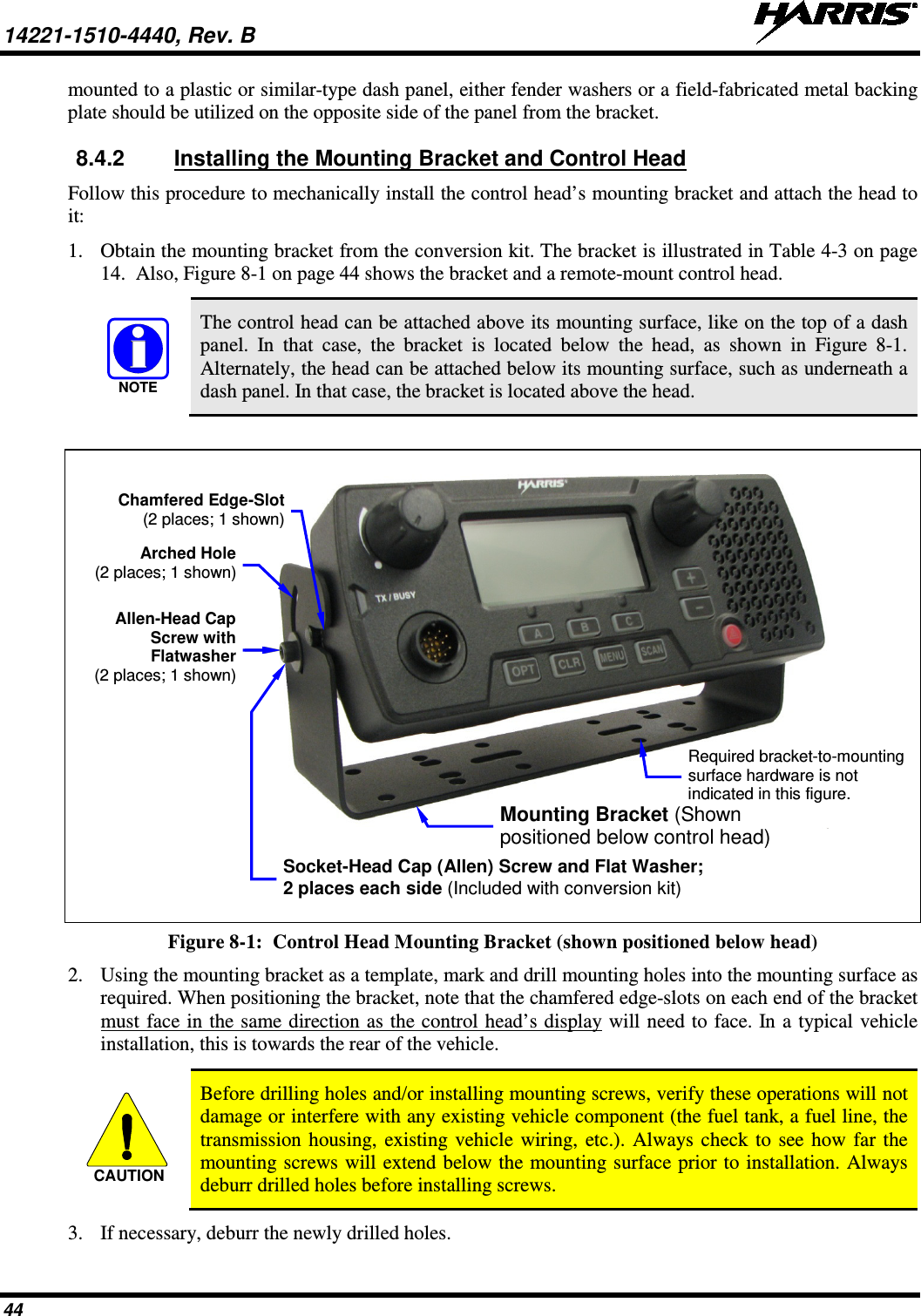 14221-1510-4440, Rev. B   44 mounted to a plastic or similar-type dash panel, either fender washers or a field-fabricated metal backing plate should be utilized on the opposite side of the panel from the bracket. 8.4.2 Installing the Mounting Bracket and Control Head Follow this procedure to mechanically install the control head’s mounting bracket and attach the head to it: 1. Obtain the mounting bracket from the conversion kit. The bracket is illustrated in Table 4-3 on page 14.  Also, Figure 8-1 on page 44 shows the bracket and a remote-mount control head.   The control head can be attached above its mounting surface, like on the top of a dash panel. In that case, the  bracket is located below the head, as shown in Figure  8-1. Alternately, the head can be attached below its mounting surface, such as underneath a dash panel. In that case, the bracket is located above the head.       Figure 8-1:  Control Head Mounting Bracket (shown positioned below head) 2. Using the mounting bracket as a template, mark and drill mounting holes into the mounting surface as required. When positioning the bracket, note that the chamfered edge-slots on each end of the bracket must face in the same direction as the control head’s display will need to face. In a typical vehicle installation, this is towards the rear of the vehicle.   Before drilling holes and/or installing mounting screws, verify these operations will not damage or interfere with any existing vehicle component (the fuel tank, a fuel line, the transmission housing, existing vehicle wiring, etc.). Always check to see how far the mounting screws will extend below the mounting surface prior to installation. Always deburr drilled holes before installing screws. 3. If necessary, deburr the newly drilled holes. NOTECAUTIONMounting Bracket (Shown positioned below control head) Socket-Head Cap (Allen) Screw and Flat Washer; 2 places each side (Included with conversion kit) Chamfered Edge-Slot (2 places; 1 shown) Allen-Head Cap Screw with Flatwasher (2 places; 1 shown) Arched Hole (2 places; 1 shown) Required bracket-to-mounting surface hardware is not indicated in this figure. 