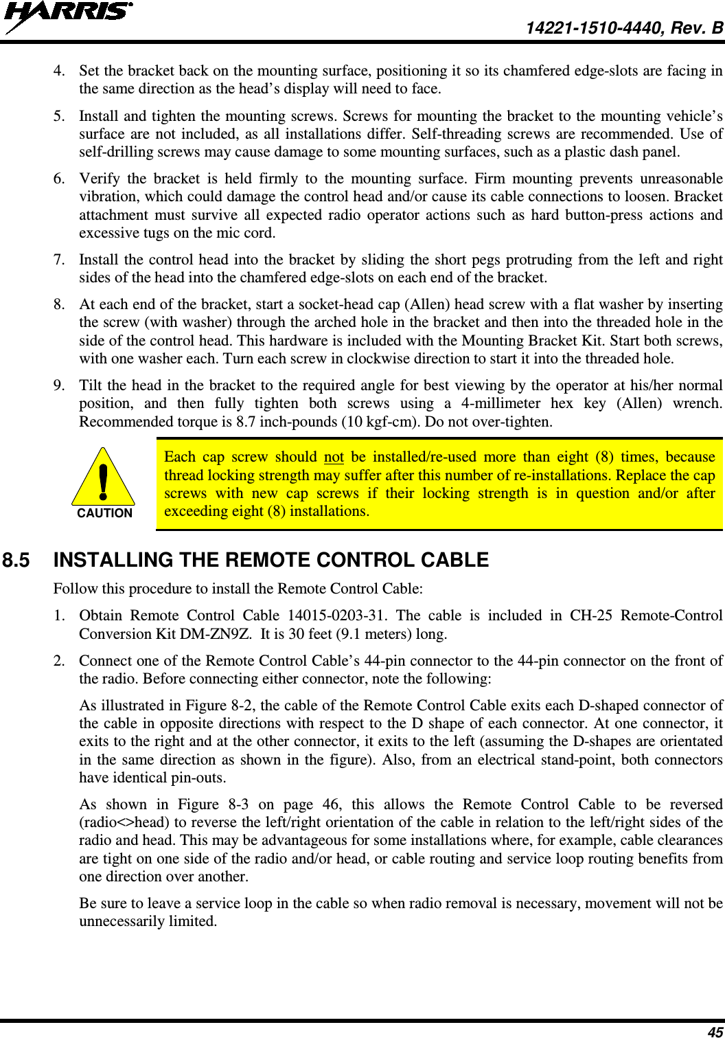  14221-1510-4440, Rev. B 45 4. Set the bracket back on the mounting surface, positioning it so its chamfered edge-slots are facing in the same direction as the head’s display will need to face. 5. Install and tighten the mounting screws. Screws for mounting the bracket to the mounting vehicle’s surface are not included, as all installations differ. Self-threading screws are recommended. Use of self-drilling screws may cause damage to some mounting surfaces, such as a plastic dash panel. 6. Verify the bracket is held firmly to the mounting surface. Firm mounting prevents unreasonable vibration, which could damage the control head and/or cause its cable connections to loosen. Bracket attachment must survive all expected radio operator actions such as hard button-press actions and excessive tugs on the mic cord. 7. Install the control head into the bracket by sliding the short pegs protruding from the left and right sides of the head into the chamfered edge-slots on each end of the bracket. 8. At each end of the bracket, start a socket-head cap (Allen) head screw with a flat washer by inserting the screw (with washer) through the arched hole in the bracket and then into the threaded hole in the side of the control head. This hardware is included with the Mounting Bracket Kit. Start both screws, with one washer each. Turn each screw in clockwise direction to start it into the threaded hole. 9. Tilt the head in the bracket to the required angle for best viewing by the operator at his/her normal position, and then fully tighten both screws using a  4-millimeter  hex key (Allen) wrench. Recommended torque is 8.7 inch-pounds (10 kgf-cm). Do not over-tighten.   Each cap screw should not be installed/re-used more than eight (8) times, because thread locking strength may suffer after this number of re-installations. Replace the cap screws with new cap screws if their locking strength is in question and/or after exceeding eight (8) installations. 8.5 INSTALLING THE REMOTE CONTROL CABLE Follow this procedure to install the Remote Control Cable: 1. Obtain Remote Control Cable 14015-0203-31. The cable is included in CH-25 Remote-Control Conversion Kit DM-ZN9Z.  It is 30 feet (9.1 meters) long. 2. Connect one of the Remote Control Cable’s 44-pin connector to the 44-pin connector on the front of the radio. Before connecting either connector, note the following: As illustrated in Figure 8-2, the cable of the Remote Control Cable exits each D-shaped connector of the cable in opposite directions with respect to the D shape of each connector. At one connector, it exits to the right and at the other connector, it exits to the left (assuming the D-shapes are orientated in the same direction as shown in the figure). Also, from an electrical stand-point, both connectors have identical pin-outs. As  shown  in  Figure  8-3  on page 46, this allows the Remote Control Cable to be reversed (radio&lt;&gt;head) to reverse the left/right orientation of the cable in relation to the left/right sides of the radio and head. This may be advantageous for some installations where, for example, cable clearances are tight on one side of the radio and/or head, or cable routing and service loop routing benefits from one direction over another. Be sure to leave a service loop in the cable so when radio removal is necessary, movement will not be unnecessarily limited. CAUTION