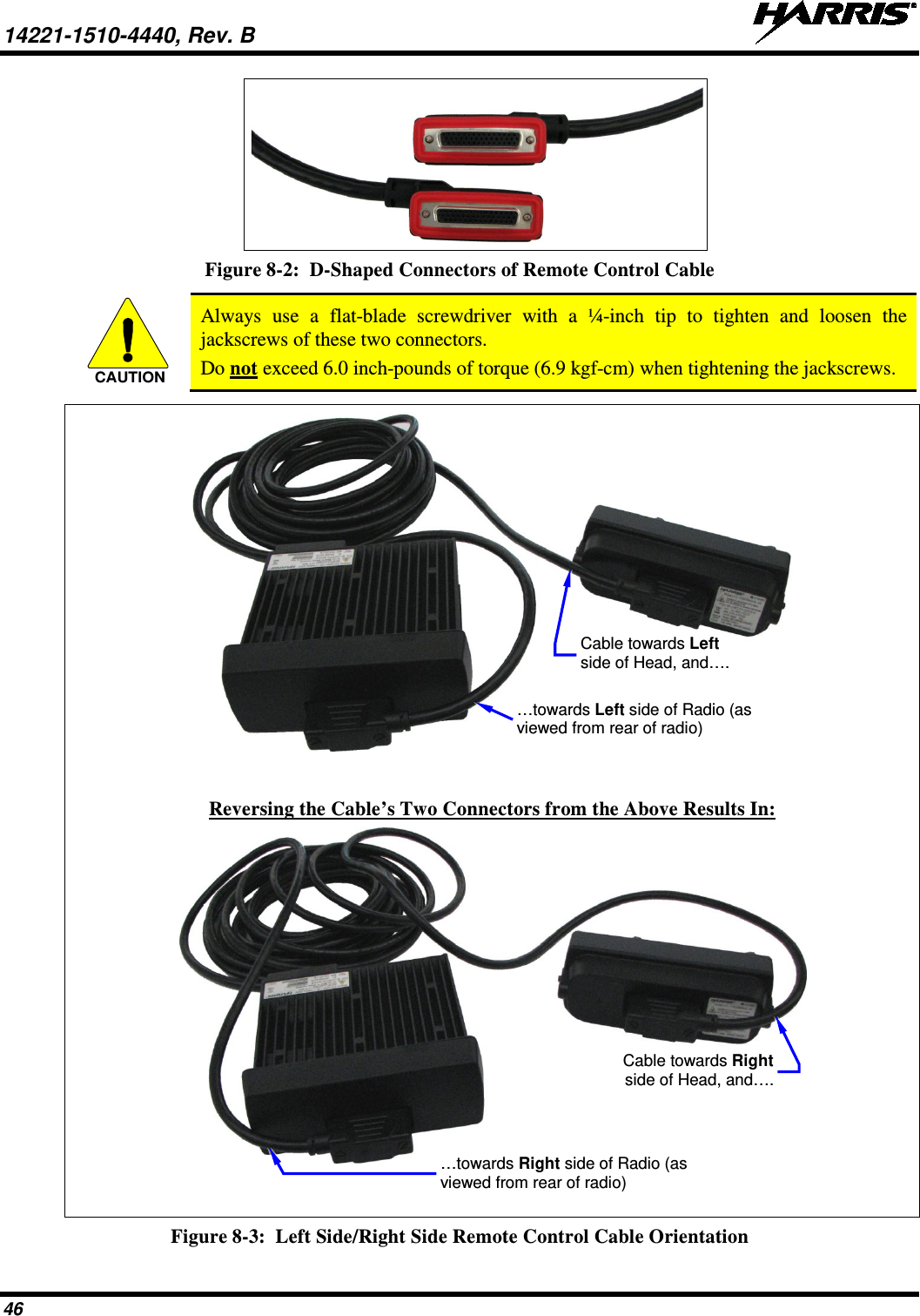 14221-1510-4440, Rev. B   46  Figure 8-2:  D-Shaped Connectors of Remote Control Cable   Always use a flat-blade  screwdriver with a ¼-inch tip to tighten and loosen the jackscrews of these two connectors. Do not exceed 6.0 inch-pounds of torque (6.9 kgf-cm) when tightening the jackscrews.     Reversing the Cable’s Two Connectors from the Above Results In:    Figure 8-3:  Left Side/Right Side Remote Control Cable Orientation CAUTIONCable towards Left side of Head, and…. …towards Left side of Radio (as viewed from rear of radio) Cable towards Right side of Head, and…. …towards Right side of Radio (as viewed from rear of radio) 