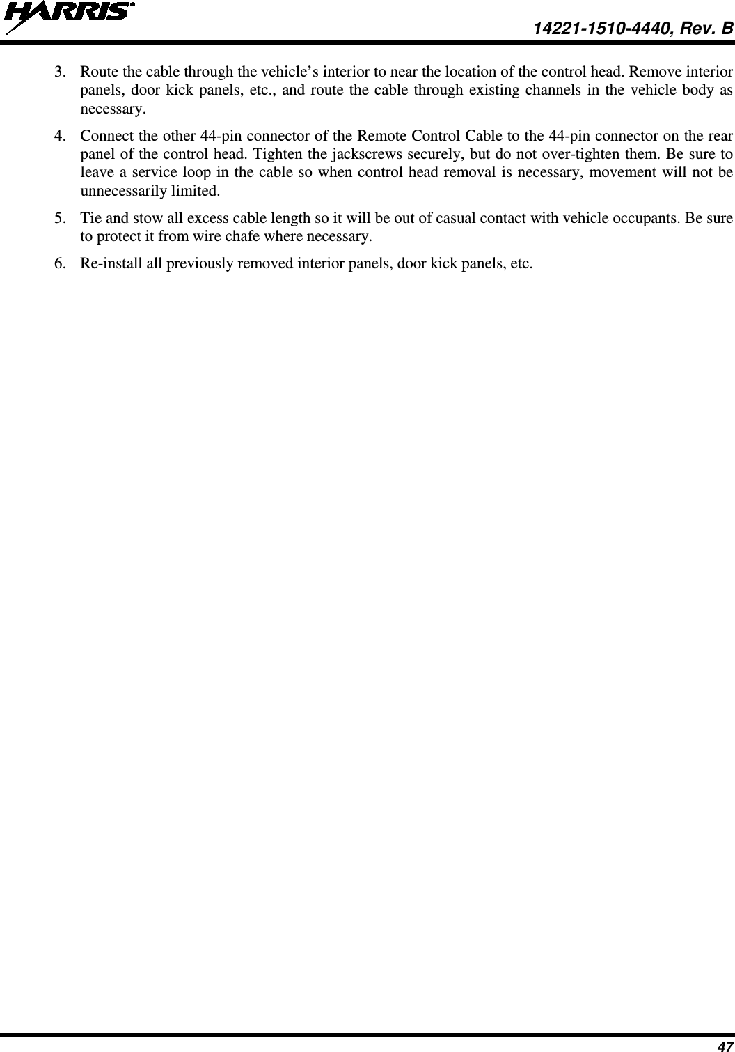  14221-1510-4440, Rev. B 47 3. Route the cable through the vehicle’s interior to near the location of the control head. Remove interior panels, door kick panels, etc., and route the cable through existing channels in the vehicle body as necessary. 4. Connect the other 44-pin connector of the Remote Control Cable to the 44-pin connector on the rear panel of the control head. Tighten the jackscrews securely, but do not over-tighten them. Be sure to leave a service loop in the cable so when control head removal is necessary, movement will not be unnecessarily limited. 5. Tie and stow all excess cable length so it will be out of casual contact with vehicle occupants. Be sure to protect it from wire chafe where necessary. 6. Re-install all previously removed interior panels, door kick panels, etc. 