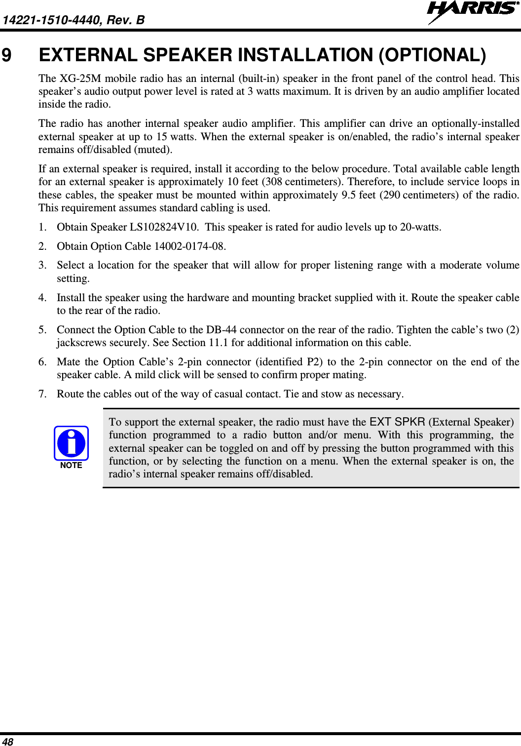 14221-1510-4440, Rev. B   48 9  EXTERNAL SPEAKER INSTALLATION (OPTIONAL) The XG-25M mobile radio has an internal (built-in) speaker in the front panel of the control head. This speaker’s audio output power level is rated at 3 watts maximum. It is driven by an audio amplifier located inside the radio. The radio has another internal speaker audio amplifier. This amplifier can drive an optionally-installed external speaker at up to 15 watts. When the external speaker is on/enabled, the radio’s internal speaker remains off/disabled (muted). If an external speaker is required, install it according to the below procedure. Total available cable length for an external speaker is approximately 10 feet (308 centimeters). Therefore, to include service loops in these cables, the speaker must be mounted within approximately 9.5 feet (290 centimeters) of the radio. This requirement assumes standard cabling is used. 1. Obtain Speaker LS102824V10.  This speaker is rated for audio levels up to 20-watts. 2. Obtain Option Cable 14002-0174-08. 3. Select a location for the speaker that will allow for proper listening range with a moderate volume setting. 4. Install the speaker using the hardware and mounting bracket supplied with it. Route the speaker cable to the rear of the radio. 5. Connect the Option Cable to the DB-44 connector on the rear of the radio. Tighten the cable’s two (2) jackscrews securely. See Section 11.1 for additional information on this cable. 6. Mate the Option Cable’s 2-pin connector (identified P2) to the 2-pin connector on the end of the speaker cable. A mild click will be sensed to confirm proper mating. 7. Route the cables out of the way of casual contact. Tie and stow as necessary.   To support the external speaker, the radio must have the EXT SPKR (External Speaker) function programmed to a radio button and/or menu. With this programming, the external speaker can be toggled on and off by pressing the button programmed with this function, or by selecting the function on a menu. When the external speaker is on, the radio’s internal speaker remains off/disabled. NOTE