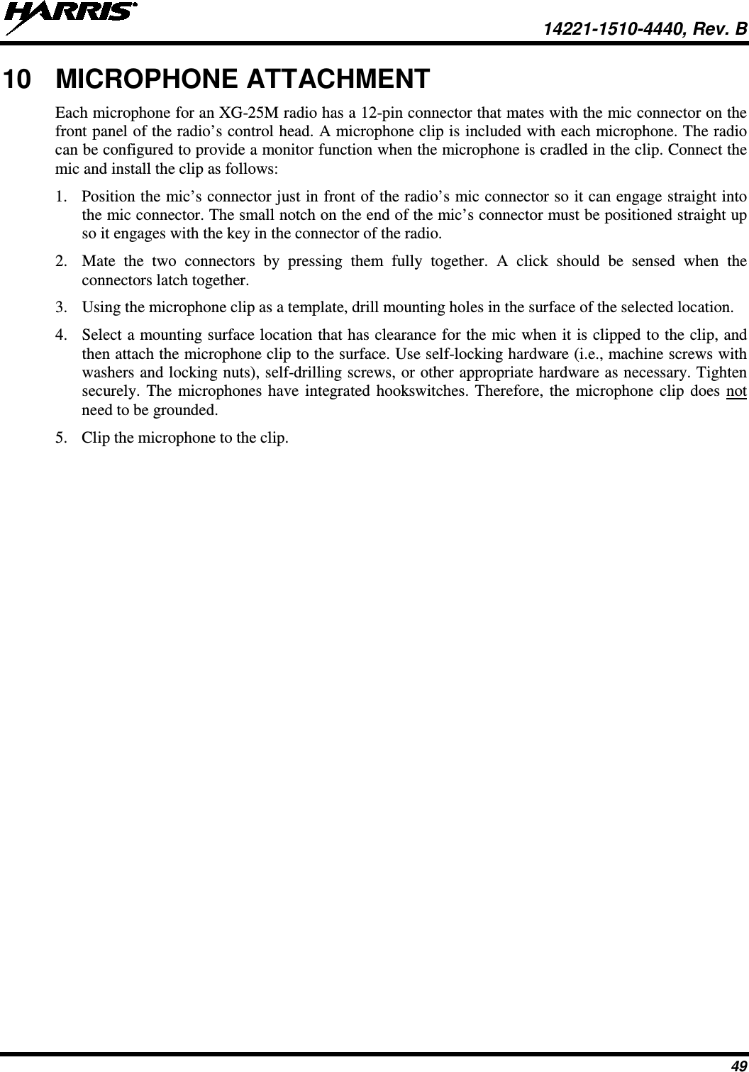  14221-1510-4440, Rev. B 49 10 MICROPHONE ATTACHMENT Each microphone for an XG-25M radio has a 12-pin connector that mates with the mic connector on the front panel of the radio’s control head. A microphone clip is included with each microphone. The radio can be configured to provide a monitor function when the microphone is cradled in the clip. Connect the mic and install the clip as follows: 1. Position the mic’s connector just in front of the radio’s mic connector so it can engage straight into the mic connector. The small notch on the end of the mic’s connector must be positioned straight up so it engages with the key in the connector of the radio. 2. Mate the two connectors by pressing them fully together.  A click should be sensed when the connectors latch together. 3. Using the microphone clip as a template, drill mounting holes in the surface of the selected location. 4. Select a mounting surface location that has clearance for the mic when it is clipped to the clip, and then attach the microphone clip to the surface. Use self-locking hardware (i.e., machine screws with washers and locking nuts), self-drilling screws, or other appropriate hardware as necessary. Tighten securely. The microphones have integrated hookswitches. Therefore, the microphone clip does not need to be grounded. 5. Clip the microphone to the clip. 
