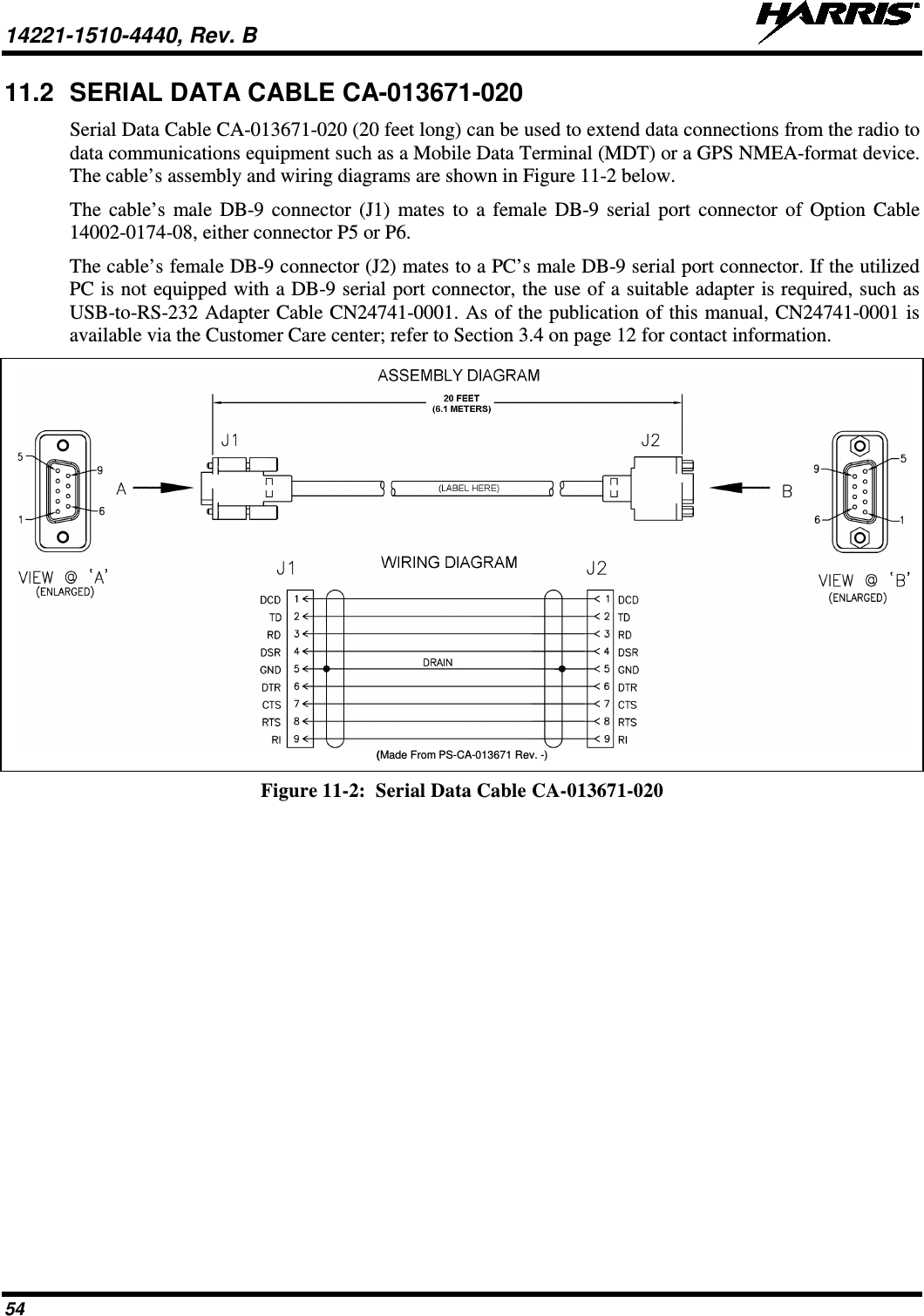 14221-1510-4440, Rev. B   54 11.2 SERIAL DATA CABLE CA-013671-020 Serial Data Cable CA-013671-020 (20 feet long) can be used to extend data connections from the radio to data communications equipment such as a Mobile Data Terminal (MDT) or a GPS NMEA-format device. The cable’s assembly and wiring diagrams are shown in Figure 11-2 below. The cable’s male DB-9 connector (J1) mates to a female DB-9 serial port connector of Option Cable 14002-0174-08, either connector P5 or P6. The cable’s female DB-9 connector (J2) mates to a PC’s male DB-9 serial port connector. If the utilized PC is not equipped with a DB-9 serial port connector, the use of a suitable adapter is required, such as USB-to-RS-232 Adapter Cable CN24741-0001. As of the publication of this manual, CN24741-0001 is available via the Customer Care center; refer to Section 3.4 on page 12 for contact information.  (Made From PS-CA-013671 Rev. -) Figure 11-2:  Serial Data Cable CA-013671-020  