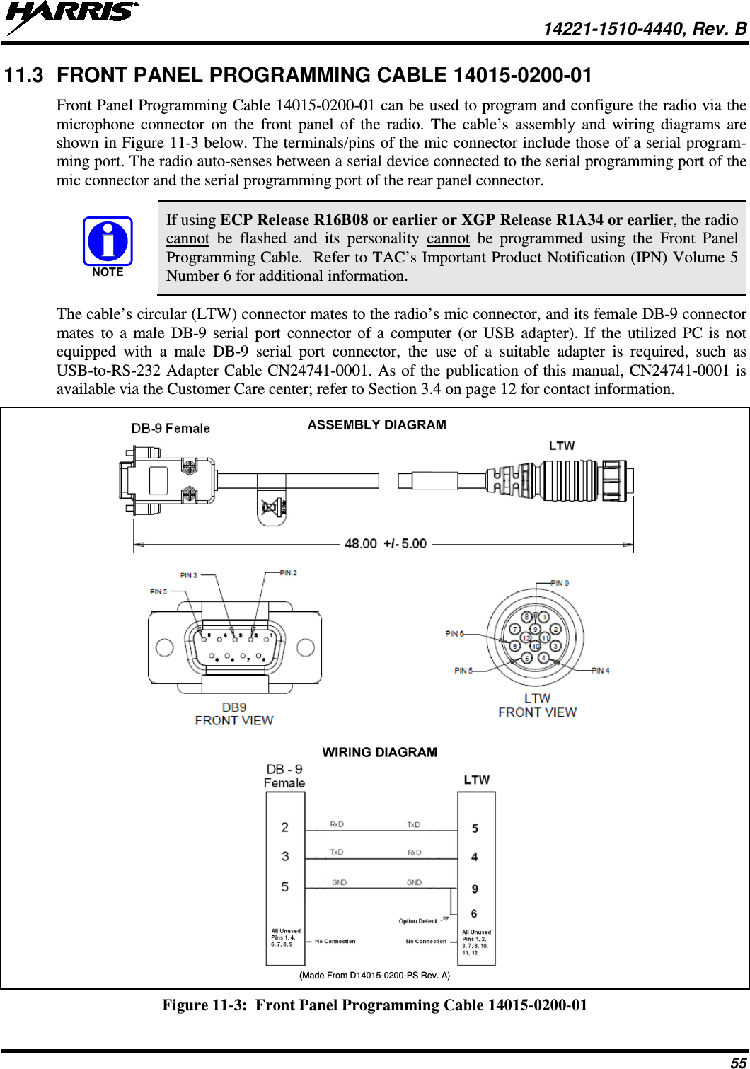  14221-1510-4440, Rev. B 55 11.3 FRONT PANEL PROGRAMMING CABLE 14015-0200-01 Front Panel Programming Cable 14015-0200-01 can be used to program and configure the radio via the microphone connector on the front panel of the radio. The cable’s assembly and wiring diagrams are shown in Figure 11-3 below. The terminals/pins of the mic connector include those of a serial program-ming port. The radio auto-senses between a serial device connected to the serial programming port of the mic connector and the serial programming port of the rear panel connector.   If using ECP Release R16B08 or earlier or XGP Release R1A34 or earlier, the radio cannot  be flashed and its personality cannot be programmed using the Front Panel Programming Cable.  Refer to TAC’s Important Product Notification (IPN) Volume 5 Number 6 for additional information. The cable’s circular (LTW) connector mates to the radio’s mic connector, and its female DB-9 connector mates to a male DB-9 serial port connector of a computer (or USB adapter). If the utilized PC is not equipped with a male  DB-9 serial port connector, the use of a suitable adapter is  required, such as USB-to-RS-232 Adapter Cable CN24741-0001. As of the publication of this manual, CN24741-0001 is available via the Customer Care center; refer to Section 3.4 on page 12 for contact information.  (Made From D14015-0200-PS Rev. A) Figure 11-3:  Front Panel Programming Cable 14015-0200-01  NOTE