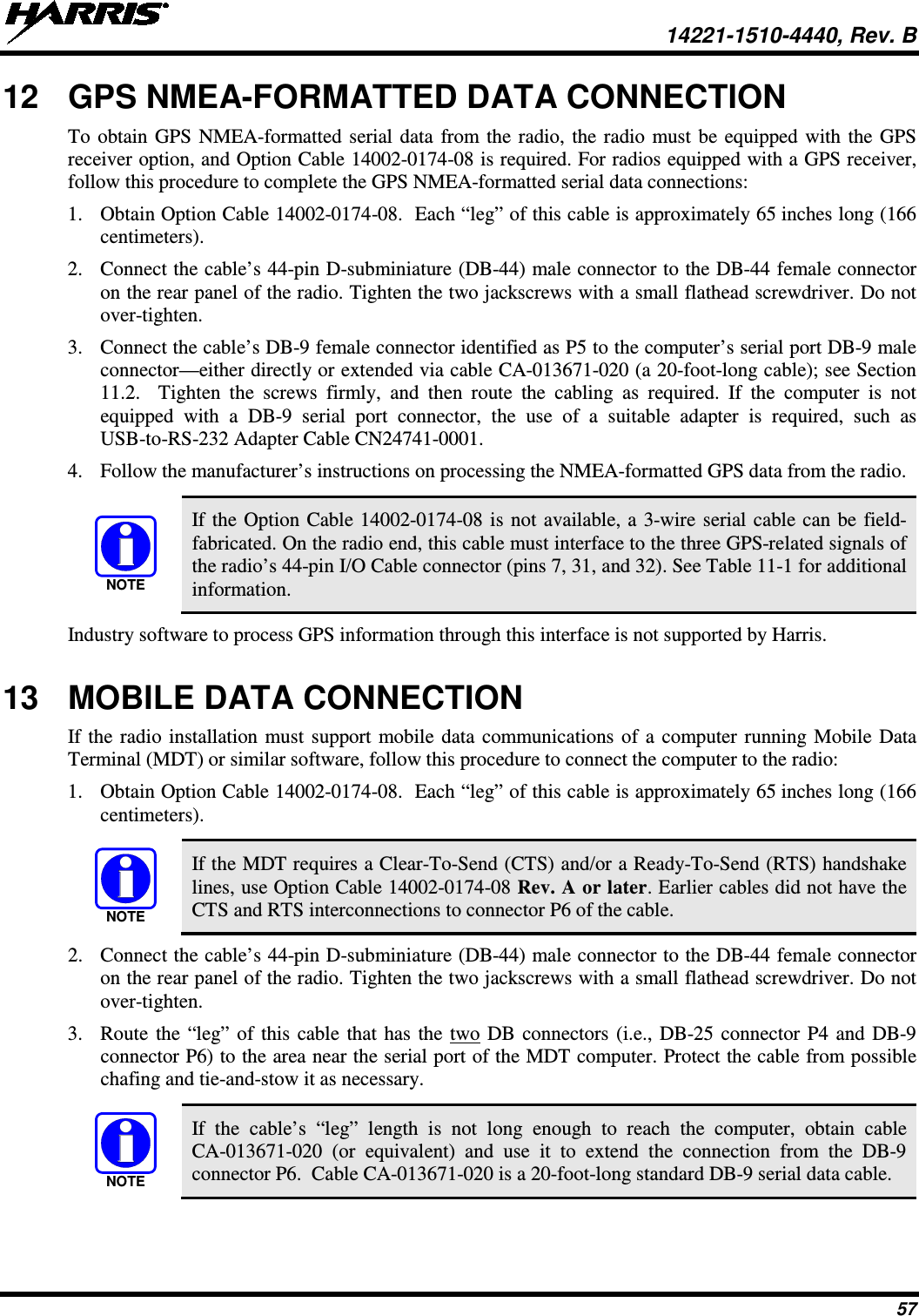  14221-1510-4440, Rev. B 57 12 GPS NMEA-FORMATTED DATA CONNECTION To obtain GPS NMEA-formatted serial data from the radio, the radio must be equipped with the GPS receiver option, and Option Cable 14002-0174-08 is required. For radios equipped with a GPS receiver, follow this procedure to complete the GPS NMEA-formatted serial data connections: 1. Obtain Option Cable 14002-0174-08.  Each “leg” of this cable is approximately 65 inches long (166 centimeters). 2. Connect the cable’s 44-pin D-subminiature (DB-44) male connector to the DB-44 female connector on the rear panel of the radio. Tighten the two jackscrews with a small flathead screwdriver. Do not over-tighten. 3. Connect the cable’s DB-9 female connector identified as P5 to the computer’s serial port DB-9 male connector—either directly or extended via cable CA-013671-020 (a 20-foot-long cable); see Section 11.2.  Tighten the screws firmly, and then route the cabling as required. If the computer is not equipped with a DB-9 serial port connector, the use of a suitable adapter is required, such as USB-to-RS-232 Adapter Cable CN24741-0001. 4. Follow the manufacturer’s instructions on processing the NMEA-formatted GPS data from the radio.   If the Option Cable 14002-0174-08 is not available, a 3-wire serial cable can be field-fabricated. On the radio end, this cable must interface to the three GPS-related signals of the radio’s 44-pin I/O Cable connector (pins 7, 31, and 32). See Table 11-1 for additional information. Industry software to process GPS information through this interface is not supported by Harris. 13 MOBILE DATA CONNECTION If the radio installation must support mobile data communications of a computer running Mobile Data Terminal (MDT) or similar software, follow this procedure to connect the computer to the radio: 1. Obtain Option Cable 14002-0174-08.  Each “leg” of this cable is approximately 65 inches long (166 centimeters).   If the MDT requires a Clear-To-Send (CTS) and/or a Ready-To-Send (RTS) handshake lines, use Option Cable 14002-0174-08 Rev. A or later. Earlier cables did not have the CTS and RTS interconnections to connector P6 of the cable. 2. Connect the cable’s 44-pin D-subminiature (DB-44) male connector to the DB-44 female connector on the rear panel of the radio. Tighten the two jackscrews with a small flathead screwdriver. Do not over-tighten. 3. Route the “leg” of this cable that has the two DB connectors (i.e., DB-25 connector P4 and DB-9 connector P6) to the area near the serial port of the MDT computer. Protect the cable from possible chafing and tie-and-stow it as necessary.   If the cable’s  “leg”  length  is not long enough to reach the computer, obtain cable CA-013671-020 (or equivalent) and use it to extend the connection from the  DB-9 connector P6.  Cable CA-013671-020 is a 20-foot-long standard DB-9 serial data cable. NOTENOTENOTE