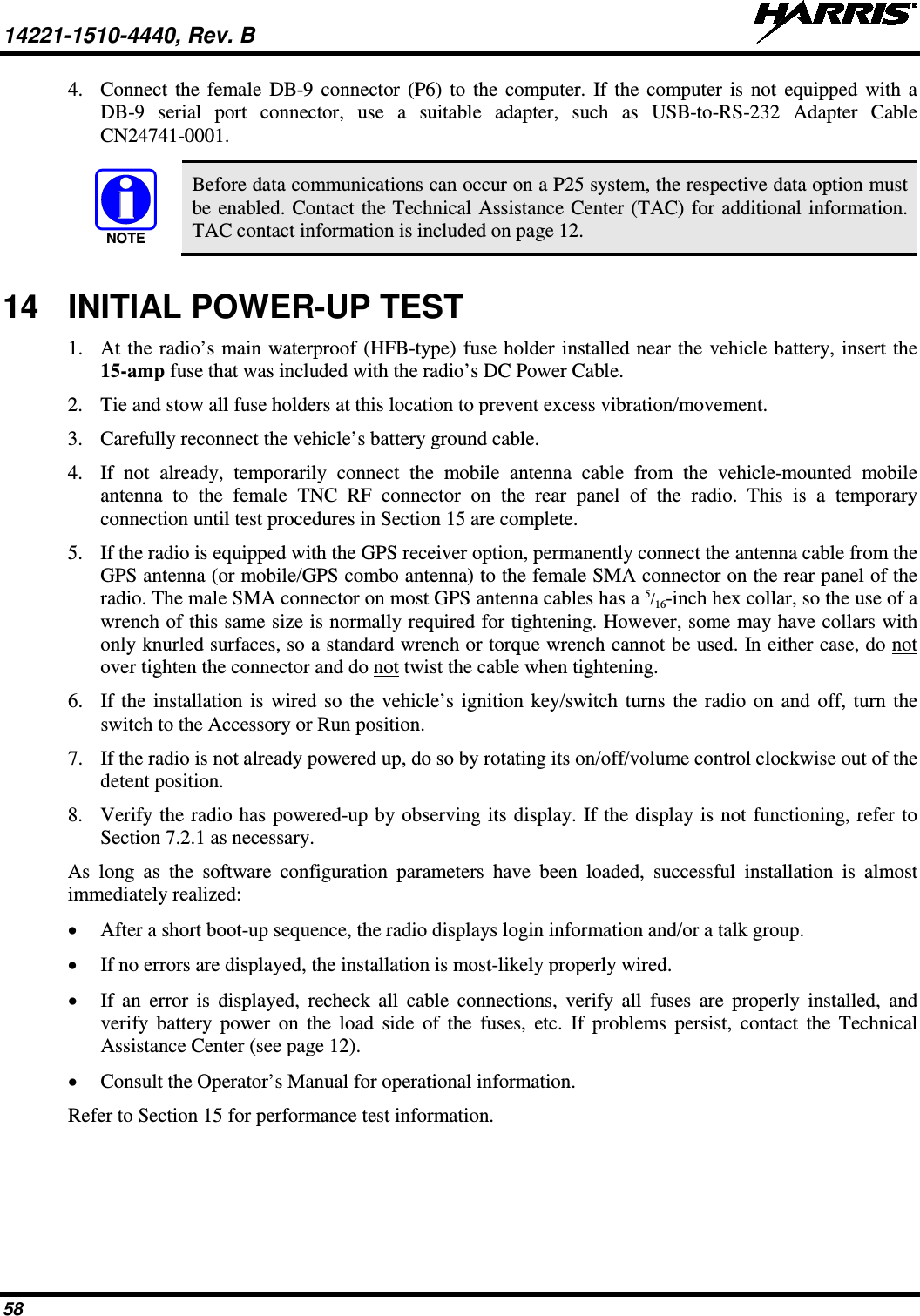 14221-1510-4440, Rev. B   58 4. Connect the female DB-9 connector (P6) to the computer. If the computer is not equipped with a DB-9 serial port connector, use a suitable adapter, such as USB-to-RS-232 Adapter Cable CN24741-0001.   Before data communications can occur on a P25 system, the respective data option must be enabled. Contact the Technical Assistance Center (TAC) for additional information. TAC contact information is included on page 12. 14 INITIAL POWER-UP TEST 1. At the radio’s main waterproof (HFB-type) fuse holder installed near the vehicle battery, insert the 15-amp fuse that was included with the radio’s DC Power Cable. 2. Tie and stow all fuse holders at this location to prevent excess vibration/movement. 3. Carefully reconnect the vehicle’s battery ground cable. 4. If not already, temporarily connect the mobile antenna cable from the vehicle-mounted  mobile antenna to the female TNC RF  connector on the rear panel of the radio. This is a temporary connection until test procedures in Section 15 are complete. 5. If the radio is equipped with the GPS receiver option, permanently connect the antenna cable from the GPS antenna (or mobile/GPS combo antenna) to the female SMA connector on the rear panel of the radio. The male SMA connector on most GPS antenna cables has a 5/16-inch hex collar, so the use of a wrench of this same size is normally required for tightening. However, some may have collars with only knurled surfaces, so a standard wrench or torque wrench cannot be used. In either case, do not over tighten the connector and do not twist the cable when tightening. 6. If the installation is wired so the vehicle’s ignition key/switch turns the radio on and off, turn the switch to the Accessory or Run position. 7. If the radio is not already powered up, do so by rotating its on/off/volume control clockwise out of the detent position. 8. Verify the radio has powered-up by observing its display. If the display is not functioning, refer to Section 7.2.1 as necessary. As long as the software configuration parameters have been loaded, successful installation is almost immediately realized: • After a short boot-up sequence, the radio displays login information and/or a talk group. • If no errors are displayed, the installation is most-likely properly wired. • If an error is displayed, recheck all cable connections, verify all fuses are properly installed, and verify battery power on the load side of the fuses, etc. If problems persist, contact the  Technical Assistance Center (see page 12). • Consult the Operator’s Manual for operational information. Refer to Section 15 for performance test information. NOTE