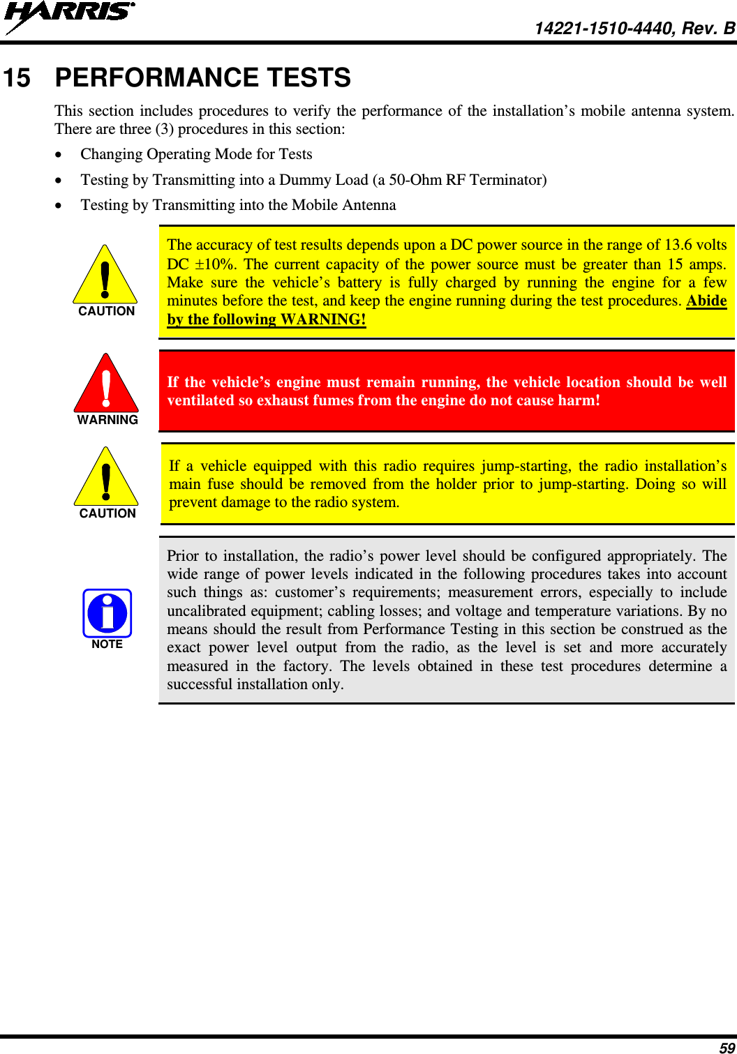  14221-1510-4440, Rev. B 59 15 PERFORMANCE TESTS This section includes procedures to verify the performance of the installation’s mobile antenna system. There are three (3) procedures in this section: • Changing Operating Mode for Tests • Testing by Transmitting into a Dummy Load (a 50-Ohm RF Terminator) • Testing by Transmitting into the Mobile Antenna   The accuracy of test results depends upon a DC power source in the range of 13.6 volts DC ±10%. The current capacity of the power source must be greater than 15 amps. Make sure the vehicle’s battery is fully charged by running the engine for a few minutes before the test, and keep the engine running during the test procedures. Abide by the following WARNING!   If the vehicle’s engine must remain running, the vehicle location should be well ventilated so exhaust fumes from the engine do not cause harm!   If a vehicle equipped with this radio requires jump-starting, the radio  installation’s main fuse should be removed from the holder prior to jump-starting. Doing so will prevent damage to the radio system.   Prior to installation, the radio’s power level should be configured appropriately. The wide range of power levels indicated in the following procedures takes into account such things as: customer’s requirements; measurement errors, especially to include uncalibrated equipment; cabling losses; and voltage and temperature variations. By no means should the result from Performance Testing in this section be construed as the exact power level output from the radio, as the  level is set and more accurately measured in the factory. The levels obtained in these test procedures determine a successful installation only. CAUTIONWARNINGCAUTIONNOTE