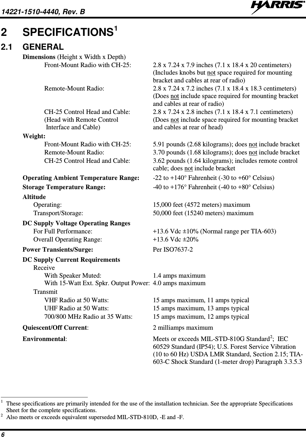 14221-1510-4440, Rev. B   6 2  SPECIFICATIONS1 2.1  GENERAL Dimensions (Height x Width x Depth)   Front-Mount Radio with CH-25:  2.8 x 7.24 x 7.9 inches (7.1 x 18.4 x 20 centimeters) (Includes knobs but not space required for mounting bracket and cables at rear of radio)  Remote-Mount Radio:  2.8 x 7.24 x 7.2 inches (7.1 x 18.4 x 18.3 centimeters) (Does not include space required for mounting bracket and cables at rear of radio)  CH-25 Control Head and Cable:  2.8 x 7.24 x 2.8 inches (7.1 x 18.4 x 7.1 centimeters) (Head with Remote Control  (Does not include space required for mounting bracket  Interface and Cable)  and cables at rear of head) Weight:   Front-Mount Radio with CH-25:  5.91 pounds (2.68 kilograms); does not include bracket  Remote-Mount Radio:  3.70 pounds (1.68 kilograms); does not include bracket  CH-25 Control Head and Cable:  3.62 pounds (1.64 kilograms); includes remote control  cable; does not include bracket Operating Ambient Temperature Range:  -22 to +140° Fahrenheit (-30 to +60° Celsius) Storage Temperature Range:  -40 to +176° Fahrenheit (-40 to +80° Celsius) Altitude   Operating:  15,000 feet (4572 meters) maximum  Transport/Storage:  50,000 feet (15240 meters) maximum DC Supply Voltage Operating Ranges  For Full Performance: +13.6 Vdc ±10% (Normal range per TIA-603)  Overall Operating Range: +13.6 Vdc ±20% Power Transients/Surge: Per ISO7637-2 DC Supply Current Requirements  Receive   With Speaker Muted:  1.4 amps maximum     With 15-Watt Ext. Spkr. Output Power:  4.0 amps maximum  Transmit       VHF Radio at 50 Watts:  15 amps maximum, 11 amps typical   UHF Radio at 50 Watts:  15 amps maximum, 13 amps typical     700/800 MHz Radio at 35 Watts:  15 amps maximum, 12 amps typical Quiescent/Off Current:  2 milliamps maximum Environmental:  Meets or exceeds MIL-STD-810G Standard2;  IEC 60529 Standard (IP54); U.S. Forest Service Vibration (10 to 60 Hz) USDA LMR Standard, Section 2.15; TIA-603-C Shock Standard (1-meter drop) Paragraph 3.3.5.3                                                            1 These specifications are primarily intended for the use of the installation technician. See the appropriate Specifications Sheet for the complete specifications. 2 Also meets or exceeds equivalent superseded MIL-STD-810D, -E and -F. 