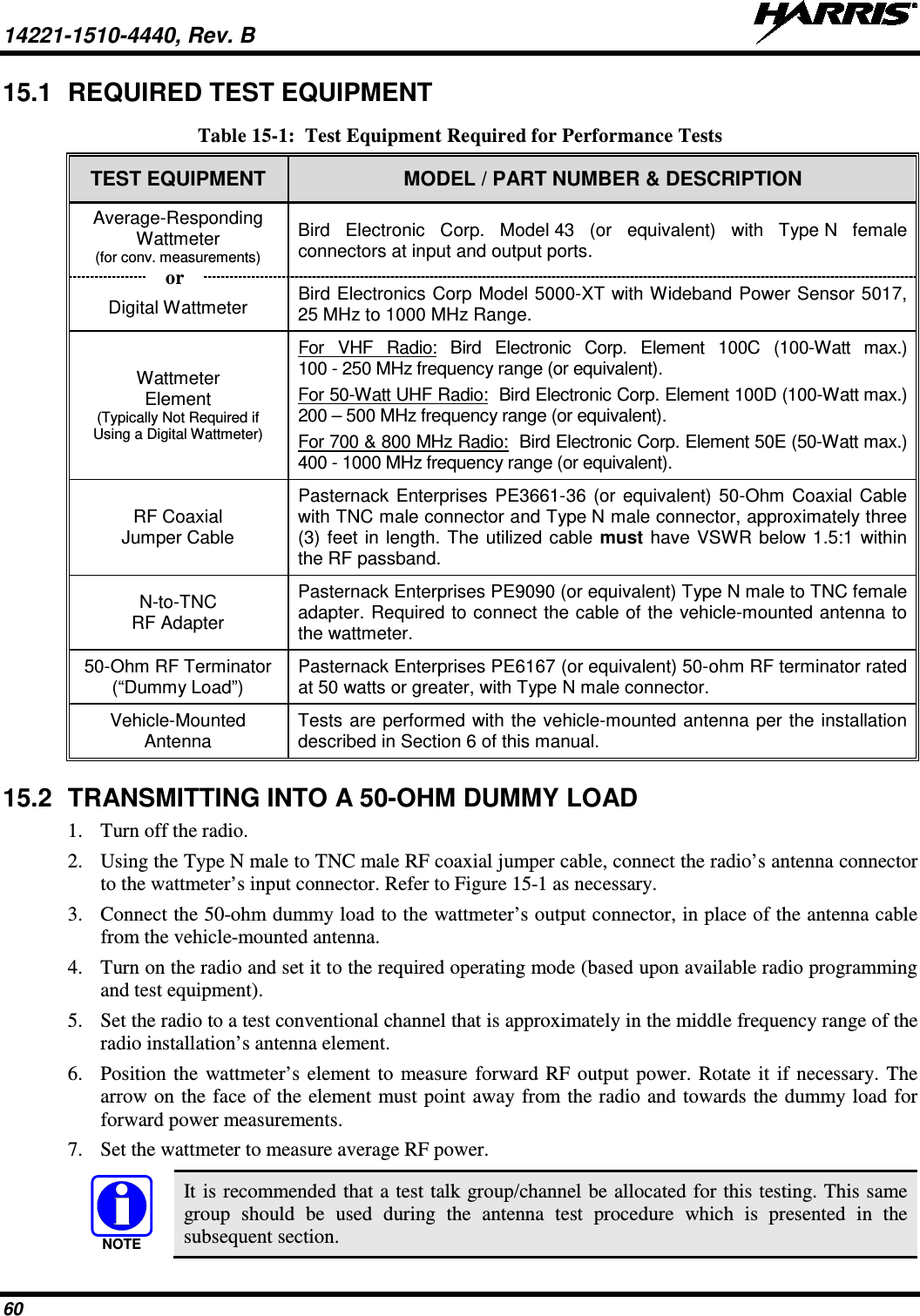 14221-1510-4440, Rev. B   60 15.1 REQUIRED TEST EQUIPMENT Table 15-1:  Test Equipment Required for Performance Tests TEST EQUIPMENT MODEL / PART NUMBER &amp; DESCRIPTION Average-Responding Wattmeter (for conv. measurements) Bird Electronic Corp. Model 43 (or equivalent) with Type N female connectors at input and output ports. Digital Wattmeter Bird Electronics Corp Model 5000-XT with Wideband Power Sensor 5017, 25 MHz to 1000 MHz Range. Wattmeter Element (Typically Not Required if Using a Digital Wattmeter) For VHF Radio: Bird Electronic Corp. Element 100C (100-Watt max.) 100 - 250 MHz frequency range (or equivalent). For 50-Watt UHF Radio:  Bird Electronic Corp. Element 100D (100-Watt max.) 200 – 500 MHz frequency range (or equivalent). For 700 &amp; 800 MHz Radio:  Bird Electronic Corp. Element 50E (50-Watt max.) 400 - 1000 MHz frequency range (or equivalent). RF Coaxial Jumper Cable Pasternack Enterprises PE3661-36 (or equivalent) 50-Ohm Coaxial Cable with TNC male connector and Type N male connector, approximately three (3) feet in length. The utilized cable must have VSWR below 1.5:1 within the RF passband. N-to-TNC RF Adapter Pasternack Enterprises PE9090 (or equivalent) Type N male to TNC female adapter. Required to connect the cable of the vehicle-mounted antenna to the wattmeter. 50-Ohm RF Terminator (“Dummy Load”) Pasternack Enterprises PE6167 (or equivalent) 50-ohm RF terminator rated at 50 watts or greater, with Type N male connector. Vehicle-Mounted Antenna Tests are performed with the vehicle-mounted antenna per the installation described in Section 6 of this manual. 15.2 TRANSMITTING INTO A 50-OHM DUMMY LOAD 1. Turn off the radio. 2. Using the Type N male to TNC male RF coaxial jumper cable, connect the radio’s antenna connector to the wattmeter’s input connector. Refer to Figure 15-1 as necessary. 3. Connect the 50-ohm dummy load to the wattmeter’s output connector, in place of the antenna cable from the vehicle-mounted antenna. 4. Turn on the radio and set it to the required operating mode (based upon available radio programming and test equipment). 5. Set the radio to a test conventional channel that is approximately in the middle frequency range of the radio installation’s antenna element. 6. Position the wattmeter’s element to measure forward RF output power. Rotate it if necessary. The arrow on the face of the element must point away from the radio and towards the dummy load for forward power measurements. 7. Set the wattmeter to measure average RF power.   It is recommended that a test talk group/channel be allocated for this testing. This same group should be used during the antenna test procedure which is presented in the subsequent section. NOTEor 